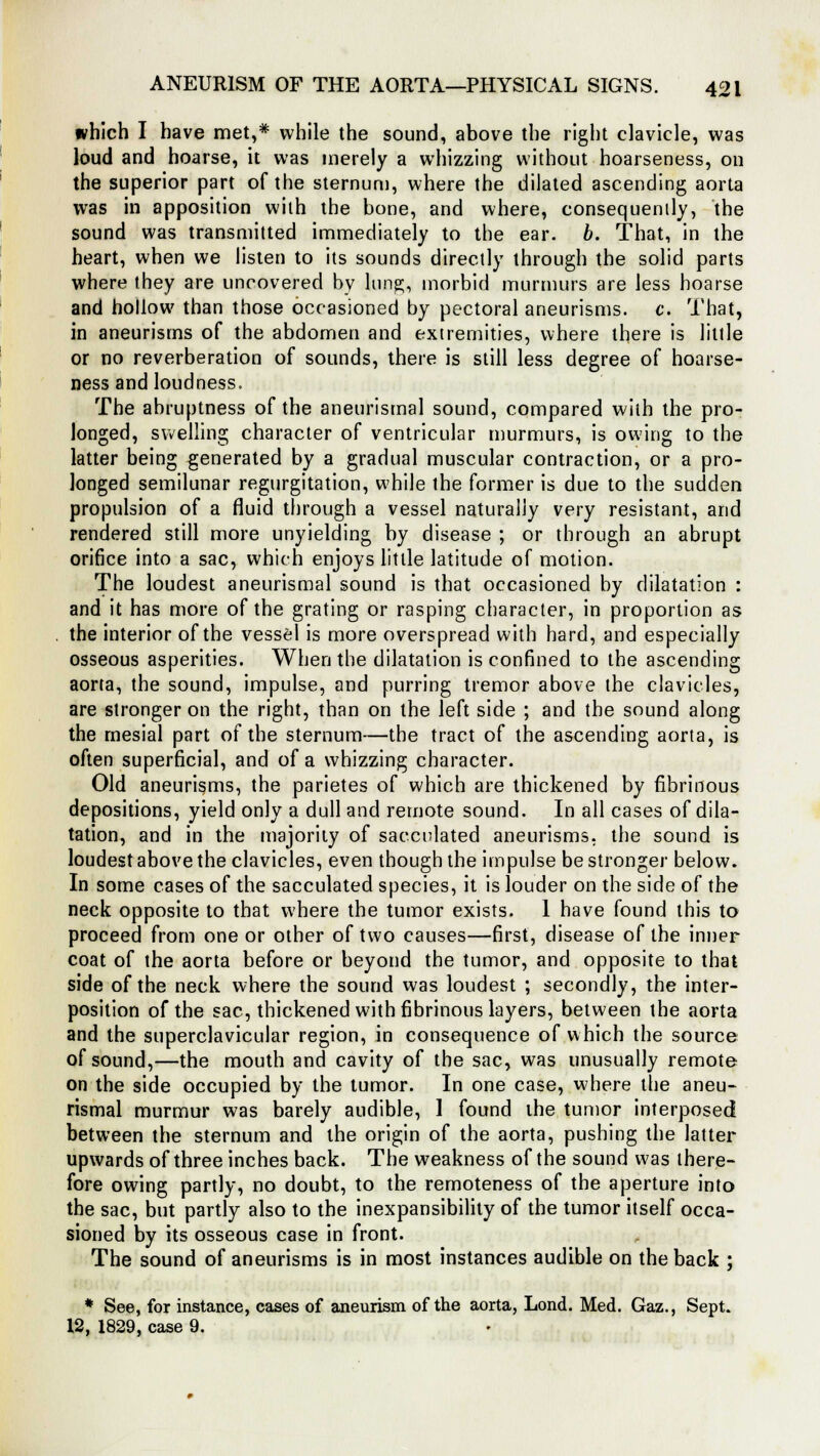 which I have met,* while the sound, above the right clavicle, was loud and hoarse, it was merely a whizzing without hoarseness, on the superior part of the sternum, where the dilated ascending aorta was in apposition with the bone, and where, consequently, the sound was transmitted immediately to the ear. b. That, in the heart, when we listen to its sounds directly through the solid parts where they are uncovered by lung;, morbid murmurs are less hoarse and hollow than those occasioned by pectoral aneurisms, c. That, in aneurisms of the abdomen and extremities, where there is little or no reverberation of sounds, there is still less degree of hoarse- ness and loudness. The abruptness of the aneurismal sound, compared with the pro- longed, swelling character of ventricular murmurs, is owing to the latter being generated by a gradual muscular contraction, or a pro- longed semilunar regurgitation, while ihe former is due to the sudden propulsion of a fluid through a vessel naturally very resistant, and rendered still more unyielding by disease ; or through an abrupt orifice into a sac, which enjoys little latitude of motion. The loudest aneurismal sound is that occasioned by dilatation : and it has more of the grating or rasping character, in proportion as the interior of the vessel is more overspread with hard, and especially osseous asperities. When the dilatation is confined to the ascending aorta, the sound, impulse, and purring tremor above the clavicles, are stronger on the right, than on the left side ; and the sound along the mesial part of the sternum—the tract of the ascending aorta, is often superficial, and of a whizzing character. Old aneurisms, the parietes of which are thickened by fibrinous depositions, yield only a dull and remote sound. In all cases of dila- tation, and in the majority of sacculated aneurisms, the sound is loudest above the clavicles, even though the impulse be stronger below. In some cases of the sacculated species, it is louder on the side of the neck opposite to that where the tumor exists. 1 have found this to proceed from one or other of two causes—first, disease of the inner coat of the aorta before or beyond the tumor, and opposite to that side of the neck where the sound was loudest ; secondly, the inter- position of the sac, thickened with fibrinous layers, between the aorta and the superclavicular region, in consequence of which the source of sound,—the mouth and cavity of the sac, was unusually remote on the side occupied by the tumor. In one case, where the aneu- rismal murmur was barely audible, 1 found the tumor interposed between the sternum and the origin of the aorta, pushing the latter upwards of three inches back. The weakness of the sound was there- fore owing partly, no doubt, to the remoteness of the aperture into the sac, but partly also to the inexpansibility of the tumor itself occa- sioned by its osseous case in front. The sound of aneurisms is in most instances audible on the back ; * See, for instance, cases of aneurism of the aorta, Lond. Med. Gaz., Sept. 12, 1829, case 9.