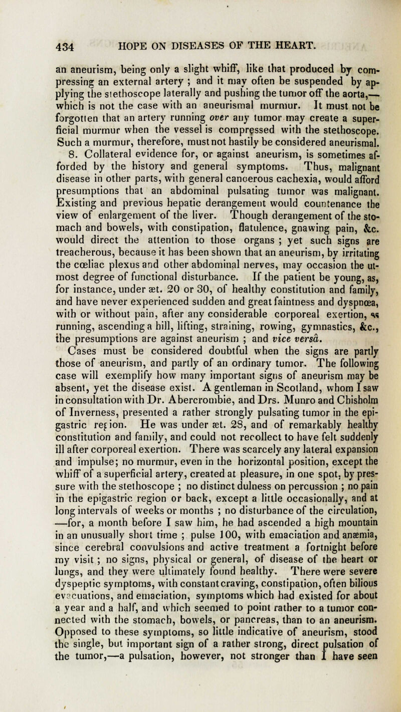 an aneurism, being only a slight whiff, like that produced by com- pressing an external artery ; and it may often be suspended by ap- plying the stethoscope laterally and pushing the tumor off the aorta,— which is not the case with an aneurismal murmur. It must not be forgotien that an artery running over any tumor may create a super- ficial murmur when the vessel is compressed with the stethoscope. Such a murmur, therefore, must not hastily be considered aneurismal. 8. Collateral evidence for, or against aneurism, is sometimes af- forded by the history and general symptoms. Thus, malignant disease in other parts, with general cancerous cachexia, would afford presumptions that an abdominal pulsating tumor was malignant. Existing and previous hepatic derangement would countenance the view of enlargement of the liver. Though derangement of the sto- mach and bowels, with constipation, flatulence, gnawing pain, &c. would direct the attention to those organs ; yet such signs are treacherous, because it has been shown that an aneurism, by irritating the coeliac plexus and other abdominal nerves, may occasion the ut- most degree of functional disturbance. If the patient be young, as, for instance, under aet. 20 or 30, of healthy constitution and family, and have never experienced sudden and great faintness and dyspnoea, with or without pain, after any considerable corporeal exertion, «w running, ascending a hill, lifting, straining, rowing, gymnastics, &c, the presumptions are against aneurism ; and vice versa. Cases must be considered doubtful when the signs are partly those of aneurism, and partly of an ordinary tumor. The following case will exemplify how many important signs of aneurism may be absent, yet the disease exist. A gentleman in Scotland, whom I saw in consultation with Dr. Abercrombie, andDrs. Munro and Cbisholm of Inverness, presented a rather strongly pulsating tumor in the epi- gastric region. He was under set. 28, and of remarkably healthy constitution and family, and could not recollect to have felt suddenly ill after corporeal exertion. There was scarcely any lateral expansion and impulse; no murmur, even in the horizontal position, except the whiff of a superficial artery, created at pleasure, in one spot, by pres- sure with the stethoscope ; no distinct dulness on percussion ; no pain in the epigastric region or back, except a little occasionally, and at long intervals of weeks or months ; no disturbance of the circulation, —for, a month before I saw him, he had ascended a high mountain in an unusually short time ; pulse 100, with emaciation and anaemia, since cerebral convulsions and active treatment a fortnight before my visit ; no signs, physical or general, of disease of the heart or lungs, and they were ultimately found healthy. There were severe dyspeptic symptoms, with constant craving, constipation, often bilious ev?cuations, and emaciation, symptoms which had existed for about a year and a half, and which seemed to point rather to a tumor con- nected with the stomach, bowels, or pancreas, than to an aneurism. Opposed to these symptoms, so little indicative of aneurism, stood the single, but important sign of a rather strong, direct pulsation of the tumor,—a pulsation, however, not stronger than I have seen