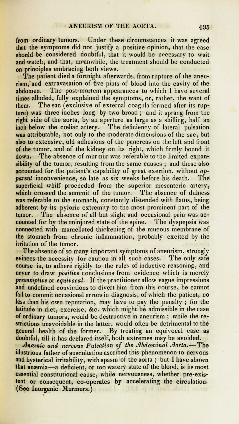 from ordinary tumors. Under these circumstances it was agreed that the symptoms did not justify a positive opinion, that the case should be considered doubtful, that it would be necessary to wait and watch, and that, meanwhile, the treatment should be conducted on principles embracing both views. The patient died a fortnight afterwards, from rupture of the aneu- rism, and extravasation of five pints of blood into the cavity of the abdomen. The post-mortem appearances to which I have several times alluded, fully explained the symptoms, or, rather, the want of them. The sac (exclusive of external coagula formed after its rup- ture) was three inches long by two broad ; and it sprang from the right side of the aorta, by an aperture as large as a shilling, half an inch below the coeliac artery. The deficiency of lateral pulsation was attributable, not only to the moderate dimensions of the sac, but also to extensive, old adhesions of the pancreas on the left and front of the tumor, and of the kidney on its right, which firmly bound it down. The absence of murmur was referable to the limited expan- sibility of the tumor, resulting from the same causes ; and these also accounted for the patient's capability of great exertion, without ap- parent inconvenience, so late as six weeks before his death. The superficial whifT proceeded from the superior mesenteric artery, which crossed the summit of the tumor. The absence of dulness was referable to the stomach, constantly distended with flatus, being adherent by its pyloric extremity to the most prominent part of the tymor. The absence of all but slight and occasional pain was ac- counted for by the uninjured state of the spine. The dyspepsia was connected with mamellated thickening of the mucous membrane of the stomach from chronic inflammation, probably excited by the irritation of the tumor. The absence of so many important symptoms of aneurism, strongly evinces the necessity for caution in all such cases. The only safe course is, to adhere rigidly to the rules of inductive reasoning, and never to draw positive conclusions from evidence which is merely presumptive or equivocal. If the practitioner allow vague impressions and undefined convictions to divert him from this course, he cannot fail to commit occasional errors in diagnosis, of which the patient, no less than his own reputation, may have to pay the penalty ; for the latitude in diet, exercise, &c. which might be admissible in the case of ordinary tumors, would be destructive in aneurism ; while the re- strictions unavoidable in the latter, would often be detrimental to the general health of the former. By treating an equivocal case as doubtful, till it has declared itself, both extremes may be avoided. Ancemic and nervous Pulsation of the Abdominal Aorta.—The illustrious father of auscultation ascribed this phenomenon to nervous and hysterical irritability, with spasm of the aorta ; but I have shown that anaemia—a deficient, or too watery state of the blood, is its most essential constitutional cause, while nervousness, whether pre-exis- tent or consequent, co-operates by accelerating the circulation. (See Inorganic Murmurs.)