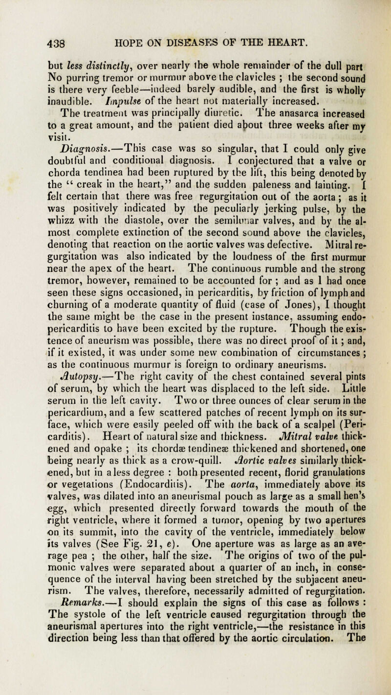 but less distinctly, over nearly ihe whole remainder of the dull part No purring tremor or murmur above the clavicles ; the second sound is there very feeble—indeed barely audible, and the first is wholly inaudible. Lnpulse of the heart not materially increased. The treatment was principally diuretic. The anasarca increased to a great amount, and the patient died about three weeks after my visit. Diagnosis.—This case was so singular, that I could only give doubtful and conditional diagnosis. I conjectured that a valve or chorda tendinea had been ruptured by the lift, this being denoted by the  creak in the heart, and the sudden paleness and tainting. I felt certain that there was free regurgitation out of the aorta ; as it was positively indicated by the peculiarly jerking pulse, by the whizz with the diastole, over the semilunar valves, and by the al- most complete extinction of the second sound above the clavicles, denoting that reaction on the aortic valves was defective. Mitral re- gurgitation was also indicated by the loudness of the first murmur near the apex of the heart. The continuous rumble and the strong tremor, however, remained to be accounted for ; and as 1 had once seen these signs occasioned, in pericarditis, by friction of lymph and churning of a moderate quantity of fluid (case of Jones), I thought the same might be the case in the present instance, assuming endo- pericarditis to have been excited by the rupture. Though the exis- tence of aneurism was possible, there was no direct proof of it; and, if it existed, it was under some new combination of circumstances; as the continuous murmur is foreign to ordinary aneurisms. Jlutopsy.—The right cavity of the chest contained several pints of serum, by which the heart was displaced to the left side. Little serum in the left cavity. Two or three ounces of clear serum in the pericardium, and a few scattered patches of recent lymph on its sur- face, which were easily peeled off with the back of a scalpel (Peri- carditis) . Heart of natural size and thickness. Mitral valve, thick- ened and opake ; its chordae tendineae thickened and shortened, one being nearly as thick as a crow-quill. Jlortic valves similarly thick- ened, but in a less degree : both presented recent, florid granulations or vegetations (Endocarditis). The aorta, immediately above its valves, was dilated into an aneurismal pouch as large as a small hen's egg, which presented directly forward towards the mouth of the right ventricle, where it formed a tumor, opening by two apertures on its summit, into the cavity of the ventricle, immediately below its valves (See Fig. 21, e). One aperture was as large as an ave- rage pea ; the other, half the size. The origins of two of the pul- monic valves were separated about a quarter of an inch, in conse- quence of the interval having been stretched by the subjacent aneu- rism. The valves, therefore, necessarily admitted of regurgitation. Remarks.—I should explain the signs of this case as follows : The systole of the left ventricle caused regurgitation through the aneurismal apertures into the right ventricle,—the resistance in this direction being less than that offered by the aortic circulation. The