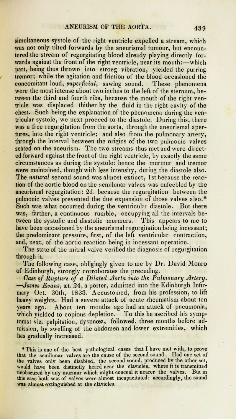 simultaneous systole of the right ventricle expelled a stream, which was not only tilted forwards by the aneurismal tumour, but encoun- tered the stream of regurgitating blood already playing directly for- wards against the front of the right ventricle, near its mouth:—which part, being thus thrown into strong vibration, yielded the purring tremor; while the agitation and friction of the blood occasioned the concomitant loud, superficial, sawing sound. These phenomena were the most intense about two inches to the left of the sternum, be- tween the third and fourth ribs, because the mouth of the right ven- tricle was displaced thither by the fluid in the right cavity of the chest. Such being the explanation of the phenomena during the ven- tricular systole, we next proceed to the diastole. During this, there was a free regurgitation from the aorta, through the aneurismal aper- tures, into the right ventricle; and also from the pulmonary artery, through the interval between the origins of the two pulmonic valves seated on the aneurism. The two streams thus met and were direct- ed forward against the front of the right ventricle, by exactly the same circumstances as during the systole: hence the murmur and tremor were maintained, though with less intensity, during the diastole also. The natural second sound was almost extinct, 1st hecause the reac- tion of the aortic blood on the semilunar valves was enfeebled by the aneurismal regurgitation: 2d. because the regurgitation between the pulmonic valves prevented the due expansion of those valves also.* Such was what occurred during the ventricular diastole. But there was, farther, a continuous rumble, occupying all the intervals be- tween the systolic and diastolic murmurs. This appears to me to have been occasioned by the aneurismal regurgitation being incessant; the predominant pressure, first, of the left ventricular contraction, and, next, of the aortic reaction being in incessant operation. The state of the mitral valve verified the diagnosis of regurgitation through it. The following case, obligingly given to me by Dr. David Monro of Edinburgh, strongly corroborates the preceding. Case of Rupture of a Dilated Aorta into the Pulmonary Artery, —James Evans, set. 24, a porter, admitted into the Edinburgh Infir- mary Oct. 30th, 1833. Accustomed, from his profession, to lift heavy weights. Had a severe attack of acute rheumatism about ten years ago. About ten months ago had an attack of pneumonia, which yielded to copious depletion. To this he ascribed his symp- toms: viz. palpitation, dyspnoea, followed, three months before ad- mission, by swelling of the abdomen and lower extremities, which has gradually increased. * This is one of the best pathological cases that I have met with, to prove that the semilunar valves are the cause of the second sound. Had one set of the valves only been disabled, the second sound, produced by the other set, would have been distinctly heard near the clavicles, where it is transmitted unobscured by any murmur which might conceal it nearer the valves. But in this case both sets of valves were almost incapacitated: accordingly, the sound was almost extinguished at the clavicles.