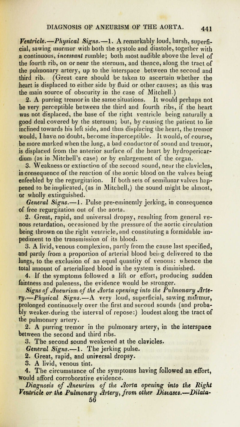 DIAGNOSIS OF ANEURISM OF THE AORTA. Ventricle.—Physical Signs.—1. A remarkably loud, harsh, superfi- cial, sawing murmur with both the systole and diastole, together with a continuous, incessant rumble; both most audible above the level of the fourth rib, on or near the sternum, and thence, along the tract of the pulmonary artery, up to the interspace between the second and third rib. (Great care should be taken to ascertain whether the heart is displaced to either side by fluid or other causes; as this was the main source of obscurity in the case of Mitchell.) 2. A purring tremor in the same situations. It would perhaps not be very perceptible between the third and fourth ribs, if the heart was not displaced, the base of the right ventricle being naturally a good deal covered by the sternum; but, by causing the patient to lie inclined towards his left side, and thus displacing the heart, the tremor would, I have no doubt, become imperceptible. It would, of course, be more marked when the lung, a bad conductor of sound and tremor, is displaced from the anterior surface of the heart by hydropericar- dium (as in Mitchell's case) or by enlargement of the organ. 3. Weakness or extinction of the second sound, near the clavicles, inconsequence of the reaction of the aortic blood on the valves being enfeebled by the regurgitation. If both sets of semilunar valves hap- pened to be implicated, (as in Mitchell,) the sound might be almost, or wholly extinguished. General Signs.—1. Pulse pre-eminently jerking, in consequence of free regurgitation out of the aorta. 2. Great, rapid, and universal dropsy, resulting from general ve- nous retardation, occasioned by the pressure of the aortic circulation being thrown on the right ventricle, and constituting a formidable im- pediment to the transmission of its blood. 3. A livid, venous complexion, partly from the cause last specified, and partly from a proportion of arterial blood being delivered to the lungs, to the exclusion of an equal quantity of venous: whence the total amount of arlerialized blood in the system is diminished. 4. If the symptoms followed a lift or effort, producing sudden faintness and paleness, the evidence would be stronger. Signs of Aneurism of the Aorta opening into the Pulmonary Arte- ry.—Physical Signs.—A very loud, superficial, sawing murmur, prolonged continuously over the first and second sounds (and proba- bly weaker.during the interval of repose:) loudest along the tract of the pulmonary artery. 2. A purring tremor in the pulmonary artery, in the interspace between the second and third ribs. 3. The second sound weakened at the clavicles. General Signs.—1. The jerking pulse. 2. Great, rapid, and universal dropsy. 3. A livid, venous tint. 4. The circumstance of the symptoms having followed an effort, Would afford corroborative evidence. Diagnosis of Aneurism of the Aorta opening into the Right Veutriclt or the Pulmonary Artery, from other Diseases.—Dilata- 56