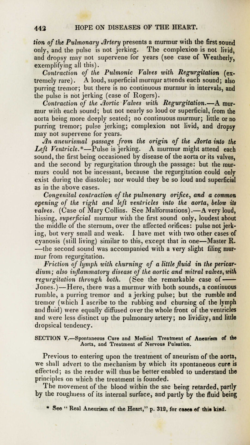 Hon of the Pulmonary Artery presents a murmur with the first sound only, and the pulse is not jerking. The complexion is not livid, and dropsy may not supervene for years (see case of Weatherly, exemplifying all this). Contraction of the Pulmonic Valves with Regurgitation (ex- tremely rare). A loud, superficial murmur attends each sound; also purring tremor; but there is no continuous murmur in intervals, and the pulse is not jerking (case of Rogers). Contraction of the Aortic Valves with Regurgitation.—A mur- mur with each sound; but not nearly so loud or superficial, from the aorta being more deeply seated; no continuous murmur; little or no purring tremor; pulse jerking; complexion not livid, and dropsy may not supervene for years. Jin aneurismal passage from the origin of the Aorta into the Left Ventricle.*—Pulse is jerking. A murmur might attend each sound, the first being occasioned by disease of the aorta or its valves, and the second by regurgitation through the passage: but the mur- murs could not be incessant, because the regurgitation could only exist during the diastole; nor would they be so loud and superficial as in the above cases. Congenital contraction of the pulmonary orifice, and a common opening of the right and left ventricles into the aorta, below its valves. (Case of Mary Collins. See Malformations).—A very loud, hissing, superficial murmur with the first sound only, loudest about the middle of the sternum, over the affected orifices: pulse not jerk- ing, but very small and weak. I have met with two other cases of cyanosis (still living) similar to this, except that in one—Master R. —the second sound was accompanied with a very slight filing mur- mur from regurgitation. Friction of lymph with churning of a little fluid in the pericar- dium; also inflammatory disease of the aortic and mitral valves, with regurgitation through both. (See the remarkable case of Jones.)—Here, there was a murmur with both sounds, a continuous rumble, a purring tremor and a jerking pulse; but the rumble and tremor (which I ascribe to the rubbing and churning of the lymph and fluid) were equally diffused over the whole front of the ventricles and were less distinct up the pulmonary artery; no lividity, and little dropsical tendency. SECTION V.—Spontaneous Cure and Medical Treatment of Aneurism of the Aorta, and Treatment of Nervous Pulsation. Previous to entering upon the treatment of aneurism of the aorta, we shall advert to the mechanism by which its spontaneous cure is effected; as the reader will thus be better enabled to understand the principles on which the treatment is founded. The movement of the blood within the sac being retarded, partly by the roughness of its internal surface, and partly by the fluid being * See  Real Aneurism of the Heart, p. 312, for cases of this kind.