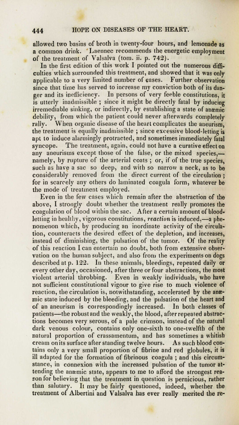 allowed two basins of broth in twenty-four hours, and lemonade as a common drink. Laennec recommends the energetic employment of the treatment of Valsalva (torn. ii. p. 742). In the first edition of this work I pointed out the numerous diffi- culties which surrounded this treatment, and showed that it was only- applicable to a very limited number of cases. Further observation since that time has served to increase my conviction both of its dan- ger and its inefficiency. In persons of very feeble constitutions, it is utterly inadmissible ; since it might be directly fatal by inducing irremediable sinking, or indirectly, by establishing a state of anaemic debility, from which the patient could never afterwards completely rally. When organic disease of the heart complicates the aneurism, the treatment is equally inadmissible ; since excessive blood-letting is apt to induce alarmingly protracted, and sometimes immediately fatal syncope. The treatment, again, could not have a curative effect on any aneurisms except those of the false, or the mixed species,— namely, by rupture of the arterial coats ; or, if of the true species, such as have a sac so deep, and with so narrow a neck, as to be considerably removed from the direct current of the circulation ; for in scarcely any others do laminated coagula form, whatever be the mode of treatment employed. Even in the (ew cases which remain after the abstraction of the above, I strongly doubt whether the treatment really promotes the coagulation of blood within the sac. After a certain amount of blood- letting in healthy, vigorous constitutions, reaction is induced.—a phe- nomenon which, by producing an inordinate activity of the circula- tion, counteracts the desired effect of the depletion, and increases, instead of diminishing, the pulsation of the tumor. Of the reality of this reaction I can entertain no doubt, both from extensive obser- vation on the human subject, and also from the experiments on dogs described at p. 122. In these animals, bleedings, repeated daily or every other day, occasioned, after three or four abstractions, the most violent arterial throbbing. Even in weakly individuals, who have not sufficient constitutional vigour to give rise to much violence of reaction, the circulation is, notwithstanding, accelerated by the anae- mic state induced by the bleeding, and the pulsation of the heart and of an aneurism is correspondingly increased. In both classes of patients—the robust and the weakly, the blood, after repeated abstrac- tions becomes very serous, of a pale crimson, instead of the natural dark venous colour, contains only one-sixth to one-twelfth of the natural proportion of crassamentum, and has sometimes a whitish cream on its surface after standing twelve hours. As such blood con- tains only a very small proportion of fibrine and red globules, it is ill adapted for the formation of fibrinous coagula ; and this circum- stance, in connexion with the increased pulsation of the tumor at- tending the anaemic state, appears to me to afford the strongest rea- son for believing that the treatment in question is pernicious, rather than salutary. It may be fairly questioned, indeed, whether the treatment of Albertini and Valsalva has ever really merited the re-