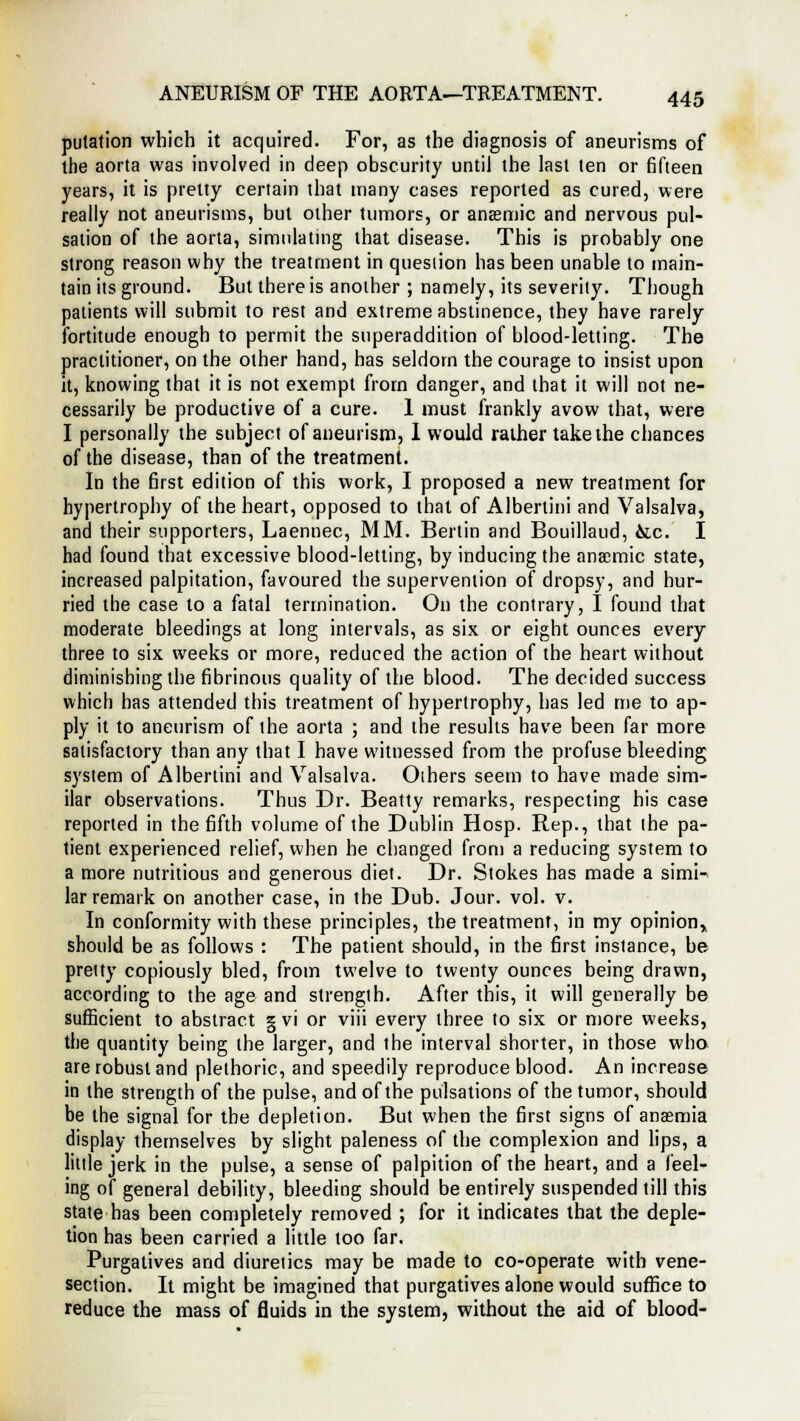 pulation which it acquired. For, as the diagnosis of aneurisms of the aorta was involved in deep obscurity until the last ten or fifteen years, it is pretty certain that many cases reported as cured, were really not aneurisms, but other tumors, or anaemic and nervous pul- sation of the aorta, simulating that disease. This is probably one strong reason why the treatment in question has been unable to main- tain its ground. But there is another ; namely, its severity. Though patients will submit to rest and extreme abstinence, they have rarely fortitude enough to permit the superaddition of blood-letting. The practitioner, on the other hand, has seldom the courage to insist upon it, knowing that it is not exempt from danger, and that it will not ne- cessarily be productive of a cure. 1 must frankly avow that, were I personally the subject of aneurism, I would rather take the chances of the disease, than of the treatment. In the first edition of this work, I proposed a new treatment for hypertrophy of the heart, opposed to that of Albertini and Valsalva, and their supporters, Laennec, MM. Berlin and Bouillaud, &c. I had found that excessive blood-letting, by inducing the anaemic state, increased palpitation, favoured the supervention of dropsy, and hur- ried the case to a fatal termination. On the contrary, I found that moderate bleedings at long intervals, as six or eight ounces every three to six weeks or more, reduced the action of the heart without diminishing the fibrinous quality of the blood. The decided success which has attended this treatment of hypertrophy, has led me to ap- ply it to aneurism of the aorta ; and the results have been far more satisfactory than any that I have witnessed from the profuse bleeding system of Albertini and Valsalva. Others seem to have made sim- ilar observations. Thus Dr. Beatty remarks, respecting his case reported in the fifth volume of the Dublin Hosp. Rep., that the pa- tient experienced relief, when he changed from a reducing system to a more nutritious and generous diet. Dr. Stokes has made a simi- lar remark on another case, in the Dub. Jour. vol. v. In conformity with these principles, the treatment, in my opinion* should be as follows : The patient should, in the first instance, be pretty copiously bled, from twelve to twenty ounces being drawn, according to the age and strength. After this, it will generally be sufficient to abstract g vi or viii every three to six or more weeks, the quantity being the larger, and the interval shorter, in those who are robust and plethoric, and speedily reproduce blood. An increase in the strength of the pulse, and of the pulsations of the tumor, should be the signal for the depletion. But when the first signs of anaemia display themselves by slight paleness of the complexion and lips, a little jerk in the pulse, a sense of palpition of the heart, and a feel- ing of general debility, bleeding should be entirely suspended till this state has been completely removed ; for it indicates that the deple- tion has been carried a little too far. Purgatives and diuretics may be made to co-operate with vene- section. It might be imagined that purgatives alone would suffice to reduce the mass of fluids in the system, without the aid of blood-