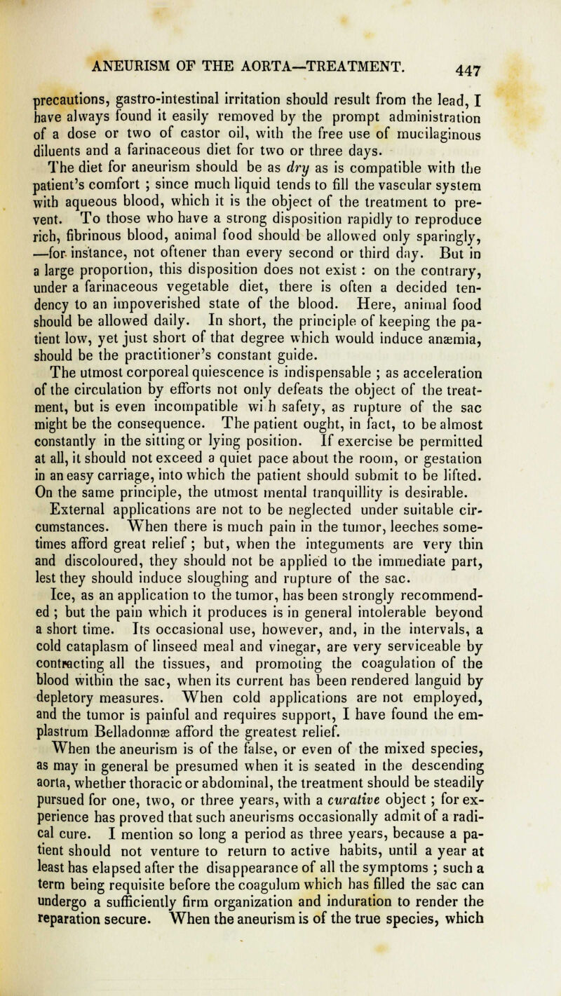 precautions, gastro-intestinal irritation should result from the lead, I have always found it easily removed by the prompt administration of a dose or two of castor oil, with the free use of mucilaginous diluents and a farinaceous diet for two or three days. The diet for aneurism should be as dry as is compatible with the patient's comfort ; since much liquid tends to fill the vascular system with aqueous blood, which it is the object of the treatment to pre- vent. To those who have a strong disposition rapidly to reproduce rich, fibrinous blood, animal food should be allowed only sparingly, —for instance, not oftener than every second or third day. But in a large proportion, this disposition does not exist : on the contrary, under a farinaceous vegetable diet, there is often a decided ten- dency to an impoverished state of the blood. Here, animal food should be allowed daily. In short, the principle of keeping the pa- tient low, yet just short of that degree which would induce anaemia, should be the practitioner's constant guide. The utmost corporeal quiescence is indispensable ; as acceleration of the circulation by efforts not only defeats the object of the treat- ment, but is even incompatible wi h safety, as rupture of the sac might be the consequence. The patient ought, in fact, to be almost constantly in the sitting or lying position. If exercise be permitted at all, it should not exceed a quiet pace about the room, or gestation in an easy carriage, into which the patient should submit to be lifted. On the same principle, the utmost mental tranquillity is desirable. External applications are not to be neglected under suitable cir- cumstances. When there is much pain in the tumor, leeches some- times afford great relief ; but, when the integuments are very thin and discoloured, they should not be applied to the immediate part, lest they should induce sloughing and rupture of the sac. Ice, as an application to the tumor, has been strongly recommend- ed ; but the pain which it produces is in general intolerable beyond a short time. Its occasional use, however, and, in the intervals, a cold cataplasm of linseed meal and vinegar, are very serviceable by contracting all the tissues, and promoting the coagulation of the blood within the sac, when its current has been rendered languid by depletory measures. When cold applications are not employed, and the tumor is painful and requires support, I have found the em- plastrum Belladonnas afford the greatest relief. When the aneurism is of the false, or even of the mixed species, as may in general be presumed when it is seated in the descending aorta, whether thoracic or abdominal, the treatment should be steadily pursued for one, two, or three years, with a curative object; for ex- perience has proved that such aneurisms occasionally admit of a radi- cal cure. I mention so long a period as three years, because a pa- tient should not venture to return to active habits, until a year at least has elapsed after the disappearance of all the symptoms ; such a term being requisite before the coagulum which has filled the sac can undergo a sufficiently firm organization and induration to render the reparation secure. When the aneurism is of the true species, which