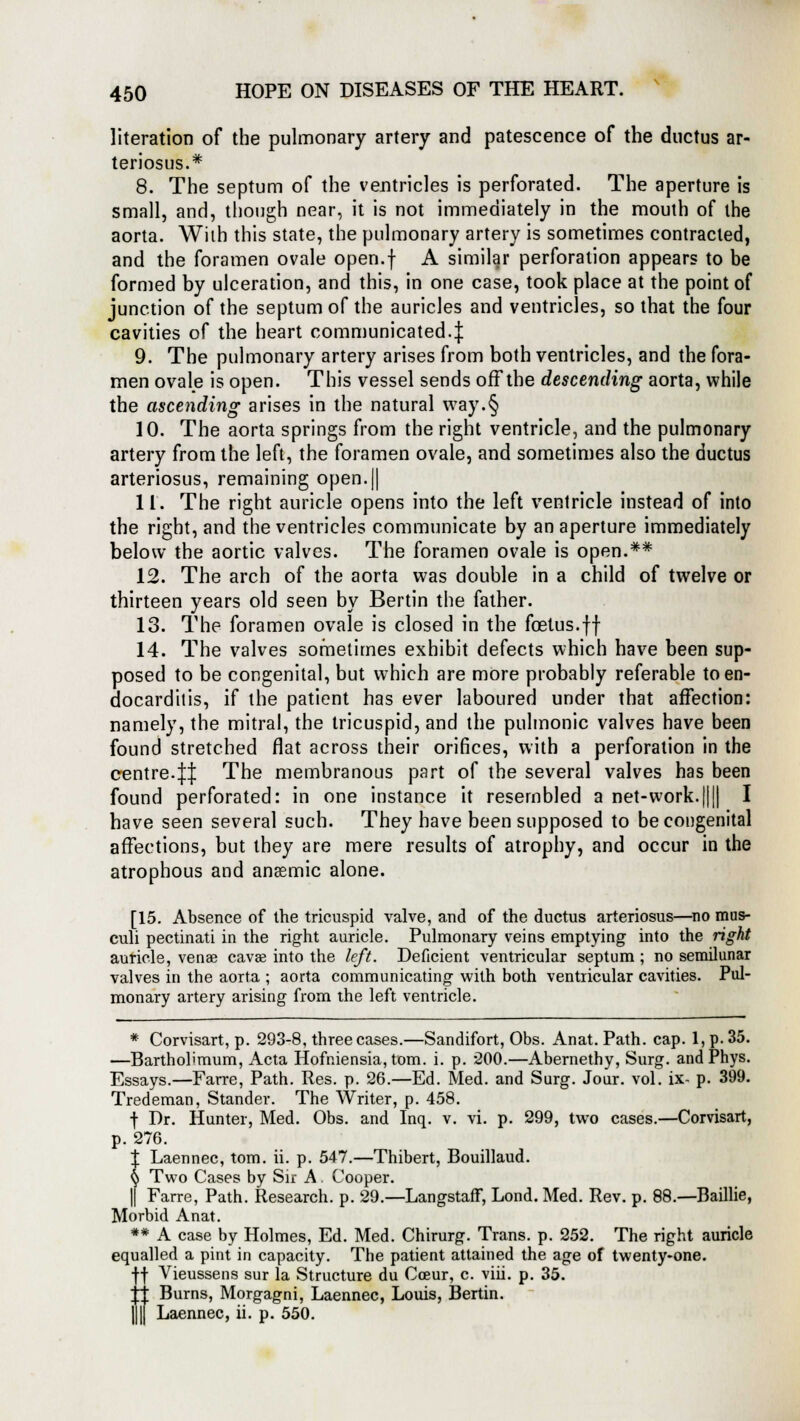 literation of the pulmonary artery and patescence of the ductus ar- teriosus.* 8. The septum of the ventricles is perforated. The aperture is small, and, though near, it is not immediately in the mouth of the aorta. Wilh this state, the pulmonary artery is sometimes contracted, and the foramen ovale open.f A similar perforation appears to be formed by ulceration, and this, in one case, took place at the point of junction of the septum of the auricles and ventricles, so that the four cavities of the heart communicated.^ 9. The pulmonary artery arises from both ventricles, and the fora- men ovale is open. This vessel sends off the descending aorta, while the ascending arises in the natural way.§ 10. The aorta springs from the right ventricle, and the pulmonary artery from the left, the foramen ovale, and sometimes also the ductus arteriosus, remaining open.|| 11. The right auricle opens into the left ventricle instead of into the right, and the ventricles communicate by an aperture immediately below the aortic valves. The foramen ovale is open.** 12. The arch of the aorta was double in a child of twelve or thirteen years old seen by Bertin the father. 13. The foramen ovale is closed in the foetus.ff 14. The valves sometimes exhibit defects which have been sup- posed to be congenital, but which are more probably referable to en- docarditis, if the patient has ever laboured under that affection: namely, the mitral, the tricuspid, and the pulmonic valves have been found stretched flat across their orifices, with a perforation in the centre.It The membranous part of the several valves has been found perforated: in one instance it resembled a net-work.|||| I have seen several such. They have been supposed to be congenital affections, but they are mere results of atrophy, and occur in the atrophous and anaemic alone. [15. Absence of the tricuspid valve, and of the ductus arteriosus—no mus- culi pectinati in the right auricle. Pulmonary veins emptying into the right auricle, venae cava* into the left. Deficient ventricular septum ; no semilunar valves in the aorta ; aorta communicating with both ventricular cavities. Pul- monary artery arising from the left ventricle. * Corvisart, p. 293-8, three cases.—Sandifort, Obs. Anat. Path. cap. 1, p. 35. —Bartholimum, Acta Hofniensia, torn. i. p. 200.—Abernethy, Surg, and Phys. Essays.—Farre, Path. Res. p. 26.—Ed. Med. and Surg. Jour. vol. ix- p. 399. Tredeman, Stander. The Writer, p. 458. | Dr. Hunter, Med. Obs. and Inq. v. vi. p. 299, two cases.—Corvisart, p. 276. t Laennec, torn. ii. p. 547.—Thibert, Bouillaud. § Two Cases by Sir A. Cooper. || Farre, Path. Research, p. 29.—Langstaff, Lond. Med. Rev. p. 88.—Baillie, Morbid Anat. ** A case by Holmes, Ed. Med. Chirurg. Trans, p. 252. The right auricle equalled a pint in capacity. The patient attained the age of twenty-one. •)■■)■ Vieussens sur la Structure du Cceur, c. viii. p. 35. fl Burns, Morgagni, Laennec, Louis, Bertin. || Laennec, ii. p. 550.