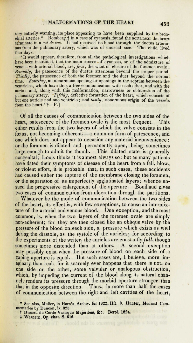 tery entirely wanting, its place appearing to have been supplied by the bron- chial arteries.* Romberg,! m a case °f cyanosis, found the aorta near the heart terminate in a cul-de-sac It had received its blood through the ductus arterio- sus from the pulmonary artery, which was of unusual size. The child lived four days.  It would appear, therefore, from all the pathological investigations which have been instituted, that the main causes of cyanosis, or of the admixture of venous with arterial blood, are, first, the want of closure of the foramen ovale ; Secondly, the patescence of the ductus arteriosus beyond the proper period. Thirdly, the patescence of both the foramen and the duct beyond the normal time. Fourthly, an abnormous opening or openings in the septum between the ventricles, which have thus a free communication with each other, and with the aorta ; and, along with this malformation, narrowness or obliteration of the pulmonary artery. Fifthly, defective formation of the heart, which consists of but one auricle and one ventricle; and lastly, abnormous origin of the vessels from the heart.f—P.] Of all the causes of communication between the two sides of the heart, patescence of the foramen ovale is the most frequent. This either results from the two layers of which the valve consists in the foetus, not becoming adherent,—a common form of patescence, and one which does not appear to occasion any material inconvenience: or the foramen is dilated and permanently open, being sometimes large enough to admit the thumb. This dilated state is generally congenital; Louis thinks it is almost always so: but as many patients have dated their symptoms of disease of the heart from a fall, blow, or violent effort, it is probable that, in such cases, these accidents had caused either the rupture of the membrane closing the foramen, or the separation of its imperfectly agglutinated layers; whence en- sued the progressive enlargement of the aperture. Bouillaud gives two cases of communication from ulceration through the partitions. Whatever be the mode of communication between the two sides of the heart, its effect is, with few exceptions, to cause an intermix- ture of the arterial and venous blood. One exception, and the most common, is, when the two layers of the foramen ovale are simply non-adherent; for they are then closed like an oblique valve by the pressure of the blood on each side, a pressure which exists as well during the diastole, as the systole of the auricles; for according to the experiments of the writer, the auricles are constantly/w//, though sometimes more distended than at others. A second exception may possibly exist when the pressure of blood on each side of a gaping aperture is equal. But such cases are, I believe, more im- aginary than real; for it scarcely ever happens that there is not, on one side or the other, some valvular or analogous obstruction, which, by impeding the current of the blood along its natural chan- nel, renders its pressure through the morbid aperture stronger than that in the opposite direction. Thus, in more than half the cases of communication between the right and left cavities of the heart, * See also, Muller, in Horn's Archiv. fur 1822, Hft. 3. Hunter, Medical Com- mentaries by Duncan, ix. 325. t Dissert, de Corde Vasisque Majoribus, &c. Berol, 1824. % Warnatz, Op. citat. S. 616.