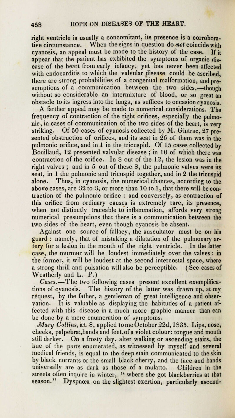 right ventricle is usually a concomitant, its presence is a corrobora- tive circumstance. When the signs in question do not coincide with cyanosis, an appeal must be made to the history of the case. If it appear that the patient has exhibited the symptoms of organic dis- ease of the heart from early infancy, yet has never been affected with endocarditis to which the valvular disease could be ascribed, there are strong probabilities of a congenital malformation, and pre- sumptions of a communication between the two sides,—though without so considerable an intermixture of blood, or so great an obstacle to its ingress into the lungs, as suffices to occasion cyanosis. A farther appeal may be made to numerical considerations. The frequency of contraction of the right orifices, especially the pulmo- nic, in cases of communication of the two sides of the heart, is very striking. Of 50 cases of cyanosis collected by M. Gintrac, 27 pre- sented obstruction of orifices, and its seat in 26 of them was in the pulmonic orifice, and in 1 in the tricuspid. Of 15 cases collected by Bouillaud, 12 presented valvular disease ; in 10 of which there was contraction of the orifice. In 8 out of the 12, the lesion was in the right valves ; and in 5 out of these 8, the pulmonic valves were its seat, in 1 the pulmonic and tricuspid together, and in 2 the tricuspid alone. Thus, in cyanosis, the numerical chances, according to the above cases, are 32 to 3, or more than 10 to 1, that there will be con- traction of the pulmonic orifice : and conversely, as contraction of this orifice from ordinary causes is extremely rare, its presence, when not distinctly traceable to inflammation, affords very strong numerical presumptions that there is a communication between the two sides of the heart, even though cyanosis be absent. Against one source of fallacy, the auscultator must be on his guard : namely, that of mistaking a dilatation of the pulmonary ar- tery for a lesion in the mouth of the right ventricle. In the latter case, the murmur will be loudest immediately over the valves : in the former, it will be loudest at the second intercostal space, where a strong thrill and pulsation will also be perceptible. (See cases of Weatherly and L. P.) Cases.—The two following cases present excellent exemplifica- tions of cyanosis. The history of the latter was drawn up, at my request, by the father, a gentleman of great intelligence and obser- vation. It is valuable as displaying the habitudes of a patient af- fected with this disease in a much more graphic manner than can be done by a mere enumeration of symptoms. Mary Collins, aet. 8, applied to me October 22d, 1S35. Lips, nose, cheeks, palpebral, hands and feet,of a violet colour: tongue and mouth still darker. On a frosty day, alter walking or ascending stairs, the hue of the parts enumerated, as witnessed by myself and several medical friends, is equal to the deep stain communicated to the skin by black currants or the small black cherry, and the face and hands universally are as dark as those of a mulatto. Children in the streets often inquire in winter, u where she got blackberries at that season. Dyspnoea on the slightest exertion, particularly ascend-