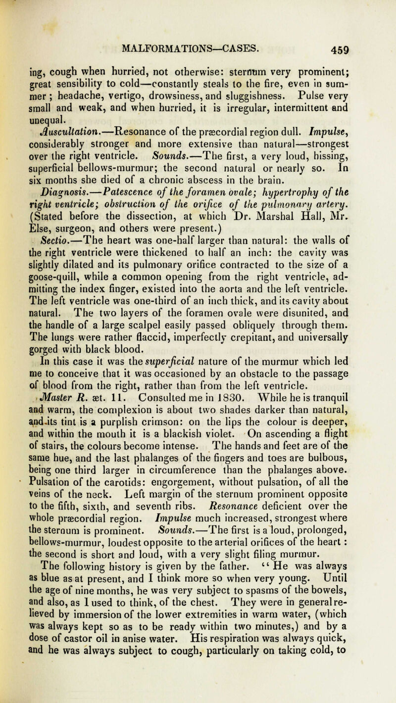 ing, cough when hurried, not otherwise: sternum very prominent; great sensibility to cold—constantly steals to the fire, even in sum- mer ; headache, vertigo, drowsiness, and sluggishness. Pulse very small and weak, and when hurried, it is irregular, intermittent and unequal. Auscultation.—Resonance of the precordial region dull. Impulse, considerably stronger and more extensive than natural—strongest over the right ventricle. Sounds.—The first, a very loud, hissing, superficial bellows-murmur; the second natural or nearly so. In six months she died of a chronic abscess in the brain. Diagnosis.—Patescence of the foramen ovale; hypertrophy of the right ventricle; obstruction of the orifice of the pulmonary artery. (Stated before the dissection, at which Dr. Marshal Hall, Mr. Else, surgeon, and others were present.) Sectio.—The heart was one-half larger than natural: the walls of the right ventricle were thickened to half an inch: the cavity was slightly dilated and its pulmonary orifice contracted to the size of a goose-quill, while a common opening from the right ventricle, ad- mitting the index finger, existed into the aorta and the left ventricle. The left ventricle was one-third of an inch thick, and its cavity about natural. The two layers of the foramen ovale were disunited, and the handle of a large scalpel easily passed obliquely through them. The lungs were rather flaccid, imperfectly crepitant, and universally gorged with black blood. In this case it was the superficial nature of the murmur which led me to conceive that it was occasioned by an obstacle to the passage of blood from the right, rather than from the left ventricle. Master R. aet. 11. Consulted me in J 830. While he is tranquil and warm, the complexion is about two shades darker than natural, and-its tint is a purplish crimson: on the lips the colour is deeper, and within the mouth it is a blackish violet. On ascending a flight of stairs, the colours become intense. The hands and feet are of the same hue, and the last phalanges of the fingers and toes are bulbous, being one third larger in circumference than the phalanges above. Pulsation of the carotids: engorgement, without pulsation, of all the veins of the neck. Left margin of the sternum prominent opposite to the fifth, sixth, and seventh ribs. Resonance deficient over the whole precordial region. Impulse much increased, strongest where the sternum is prominent. Sounds.—The first is a loud, prolonged, bellows-murmur, loudest opposite to the arterial orifices of the heart : the second is short and loud, with a very slight filing murmur. The following history is given by the father.  He was always as blue as at present, and I think more so when very young. Until the age of nine months, he was very subject to spasms of the bowels, and also, as 1 used to think, of the chest. They were in general re- lieved by immersion of the lower extremities in warm water, (which was always kept so as to be ready within two minutes,) and by a dose of castor oil in anise water. His respiration was always quick, and he was always subject to cough, particularly on taking cold, to