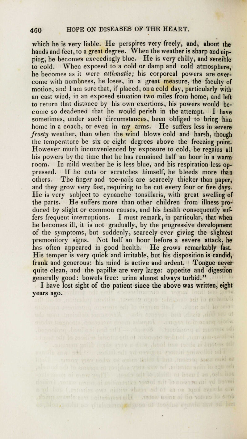 which he is very liable. He perspires very freely, and, about the hands and feet, to a great degree. When the weather is sharp and nip- ping, he becomes exceedingly blue. He is very chilly, and sensible to cold. When exposed to a cold or damp and cold atmosphere, he becomes as it were asthmatic; his corporeal powers are over- come with numbness, he loses, in a great measure, the faculty of motion, and I am sure that, if placed, on a cold day, particularly with an east wind, in an exposed situation two miles from home, and left to return that distance by his own exertions, his powers would be- come so deadened that he would perish in the attempt. I have sometimes, under such circumstances, been obliged to bring him home in a coach, or even in my arms. He suffers less in severe frosty weather, than when the wind blows cold and harsh, though the temperature be six or eight degrees above the freezing point. However much inconvenienced by exposure to cold, he regains all his powers by the time that he has remained half an hour in a warm room. In mild weather he is less blue, and his respiration less op- pressed. If he cuts or scratches himself, he bleeds more than others. The finger and toe-nails are scarcely thicker than paper, and they grow very fast, requiring to be cut every four or five days. He is very subject to cynanche tonsillaris, with great swelling of the parts. He suffers more than other children from illness pro- duced by slight or common causes, and his health consequently suf- fers frequent interruptions. I must remark, in particular, that when he becomes ill, it is not gradually, by the progressive development of the symptoms, but suddenly, scarcely ever giving the slightest premonitory signs. Not half an hour before a severe attack, he has often appeared in good health. He grows remarkably fast. His temper is very quick and irritable, but his disposition is candid, frank and generous: his mind is active and ardent. Tongue never quite clean, and the papillae are very large: appetite and digestion generally good: bowels free: urine almost always turbid. I have lost sight of the patient since the above was written, eight years ago.