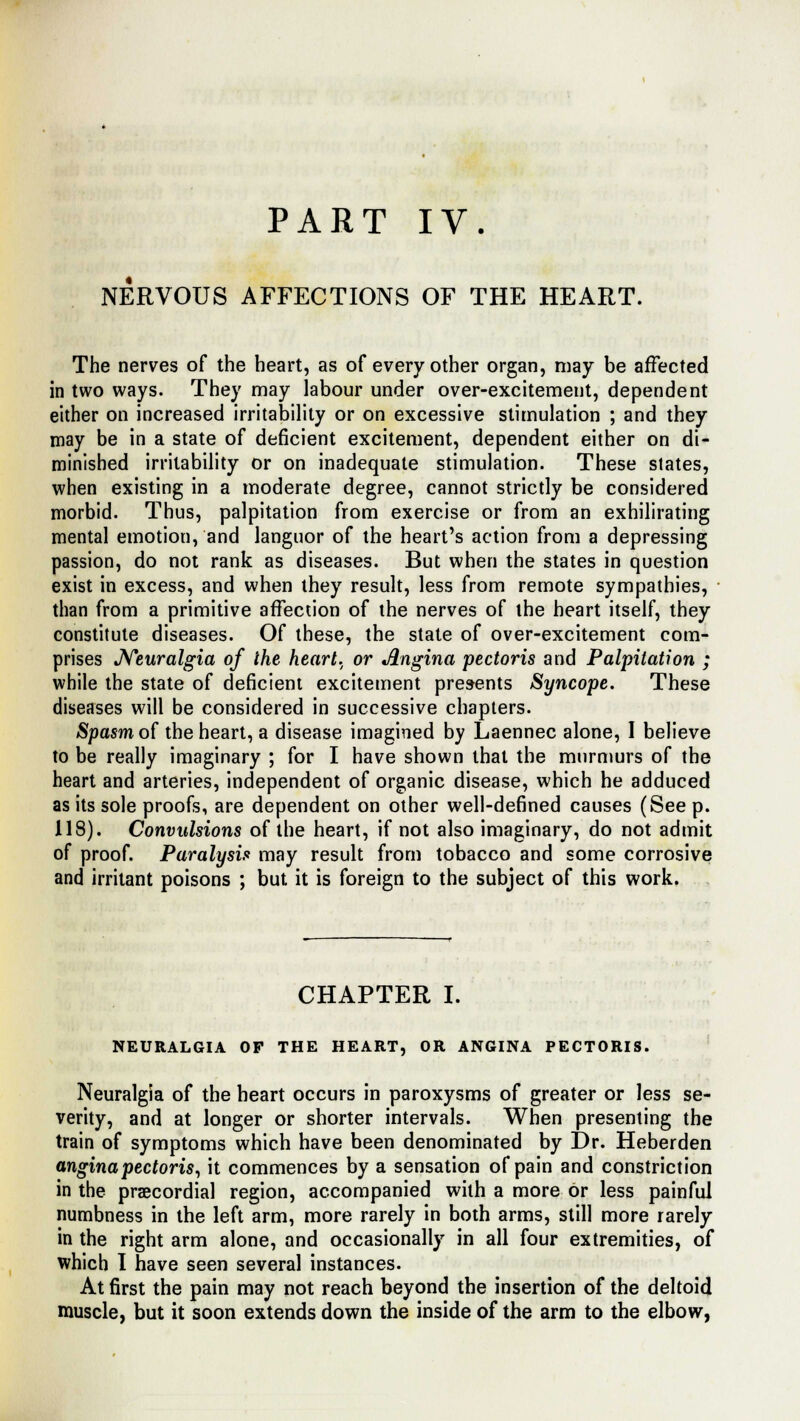 PART IV. * NERVOUS AFFECTIONS OF THE HEART. The nerves of the heart, as of every other organ, may be affected in two ways. They may labour under over-excitement, dependent either on increased irritability or on excessive stimulation ; and they may be in a state of deficient excitement, dependent either on di- minished irritability or on inadequate stimulation. These states, when existing in a moderate degree, cannot strictly be considered morbid. Thus, palpitation from exercise or from an exhilirating mental emotion, and languor of the heart's action from a depressing passion, do not rank as diseases. But when the states in question exist in excess, and when they result, less from remote sympathies, than from a primitive affection of the nerves of the heart itself, they constitute diseases. Of these, the state of over-excitement com- prises Neuralgia of the heart, or Angina pectoris and Palpitation ; while the state of deficient excitement presents Syncope. These diseases will be considered in successive chapters. Spasm of the heart, a disease imagined by Laennec alone, I believe to be really imaginary ; for I have shown that the murmurs of the heart and arteries, independent of organic disease, which he adduced as its sole proofs, are dependent on other well-defined causes (See p. 118). Convulsions of the heart, if not also imaginary, do not admit of proof. Paralysis may result from tobacco and some corrosive and irritant poisons ; but it is foreign to the subject of this work. CHAPTER I. NEURALGIA OP THE HEART, OR ANGINA PECTORIS. Neuralgia of the heart occurs in paroxysms of greater or less se- verity, and at longer or shorter intervals. When presenting the train of symptoms which have been denominated by Dr. Heberden angina pectoris, it commences by a sensation of pain and constriction in the precordial region, accompanied with a more or less painful numbness in the left arm, more rarely in both arms, still more rarely in the right arm alone, and occasionally in all four extremities, of which I have seen several instances. At first the pain may not reach beyond the insertion of the deltoid muscle, but it soon extends down the inside of the arm to the elbow,