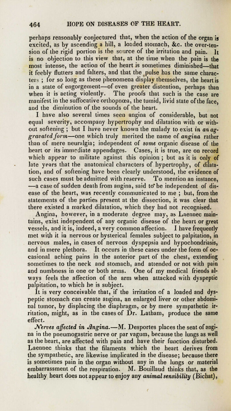 perhaps reasonably conjectured that, when the action of the organ is excited, as by ascending a hill, a loaded stomach, &c. the over-ten- sion of the rigid portion is the source of the irritation and pain. It is no objection to this view that, at the time when the pain is the most intense, the action of the heart is sometimes diminished—that it feebly flutters and falters, and that the pulse has the same charac- ters ; for so long as these phenomena display themselves, the heart is in a state of engorgement—of even greater distention, perhaps than when it is acting violently. The proofs that such is the case are manifest in the suffocative orlbopnoea, the tumid, livid state of the face, and the diminution of the sounds of the heart. I have also several times seen angina of considerable, but not equal severity, accompany hypertrophy and dilatation with or with- out softening ; but I have never known the malady to exist in an ag- gravated form—one which truly merited the name of angina rather than of mere neuralgia; independent of some organic disease of the heart or its immediate appendages. Cases, it is true, are on record which appear to militate against this opinion ; but as it is only of late years that the anatomical characters of hypertrophy, of dilata- tion, and of softening have been clearly understood, the evidence of such cases must be admitted with reserve. To mention an instance, —a case of sudden death from angina, said to be independent of dis- ease of the heart, was recently communicated to me ; but, from the statements of the parties present at the dissection, it was clear that there existed a marked dilatation, which they had not recognised. Angina, however, in a moderate degree may, as Laennec main- tains, exist independent of any organic disease of the heart or great vessels, and it is, indeed, a very common affection. I have frequently met with it in nervous or hysterical females subject to palpitation, in nervous males, in cases of nervous dyspepsia and hypochondriasis, and in mere plethora. It occurs in these cases under the form of oc- casional aching pains in the anterior part of the chest, extending sometimes to the neck and stomach, and attended or not with pain and numbness in one or both arms. One of my medical friends al- ways feels the affection of the arm when attacked with dyspeptic palpitation, to which he is subject. It is very conceivable that, if the irritation of a loaded and dys- peptic stomach can create angina, an enlarged liver or other abdomi- nal tumor, by displacing the diaphragm, or by mere sympathetic ir- ritation, might, as in the cases of Dr. Latham, produce the same effect. Nerves affected in Jlngina.—M. Desportes places the seat of angi- na in the pneumogastric nerve or par vagum, because the lungs as well as the heart, are affected with pain and have their function disturbed. Laennec thinks that the filaments which the heart derives from the sympathetic, are likewise implicated in the disease; because there is sometimes pain in the organ without any in the lungs or material embarrassment of the respiration. M. Bouillaud thinks that, as the healthy heart does not appear to enjoy any animal sensibility (Bichat),