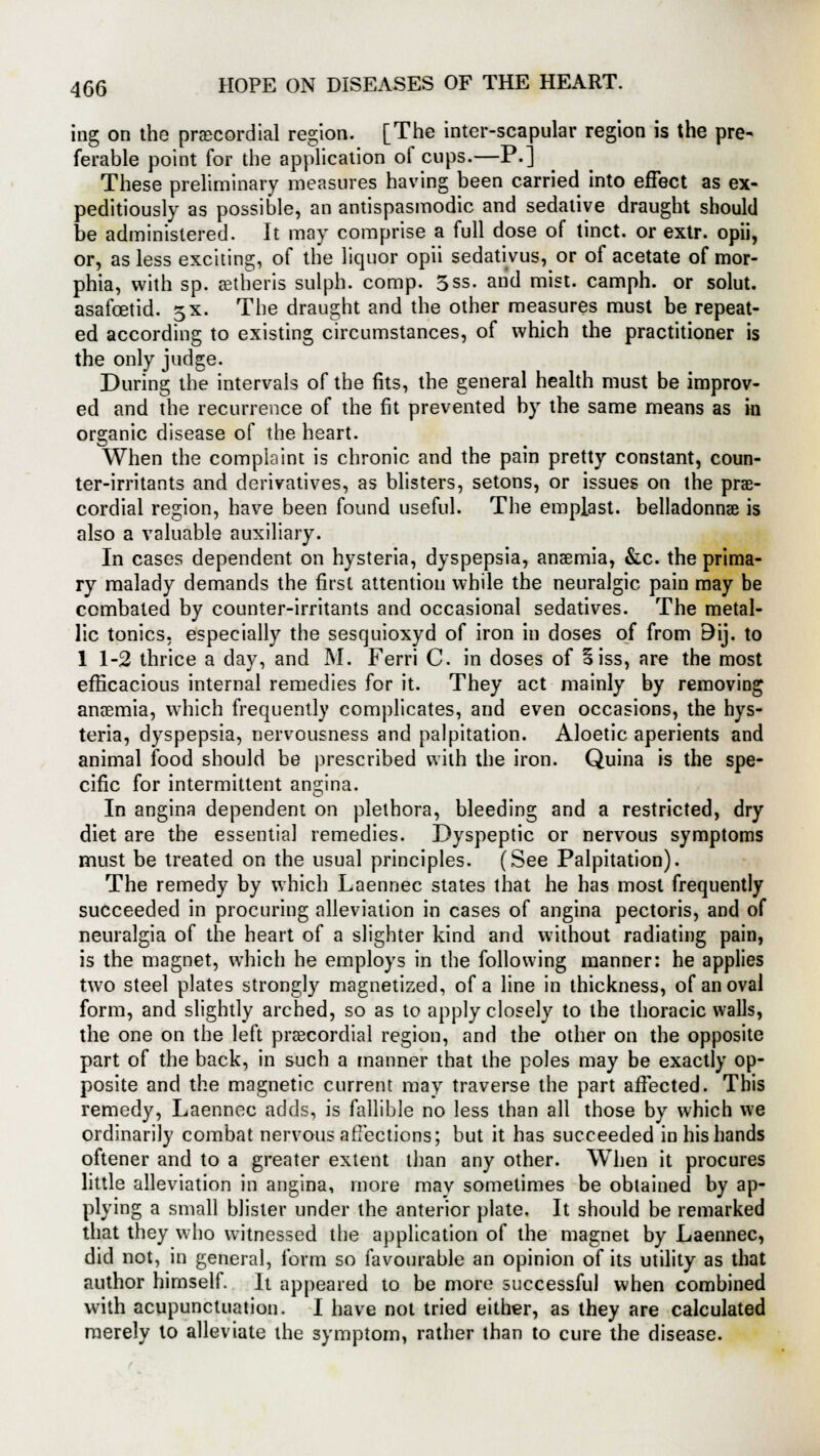 ing on the precordial region. [The inter-scapular region is the pre- ferable point for the application of cups.—P.] These preliminary measures having been carried into effect as ex- peditiously as possible, an antispasmodic and sedative draught should be administered. It may comprise a full dose of tinct. or extr. opii, or, as less exciting, of the liquor opii sedativus, or of acetate of mor- phia, with sp. BBtheris sulph. comp. 5ss. and mist, camph. or solut. asafcetid. 5X. The draught and the other measures must be repeat- ed according to existing circumstances, of which the practitioner is the only judge. During the intervals of the fits, the general health must be improv- ed and the recurrence of the fit prevented by the same means as in organic disease of the heart. When the complaint is chronic and the pain pretty constant, coun- ter-irritants and derivatives, as blisters, setons, or issues on the pre- cordial region, have been found useful. The emplast. belladonna is also a valuable auxiliary. In cases dependent on hysteria, dyspepsia, anaemia, &c. the prima- ry malady demands the first attention while the neuralgic pain may be combated by counter-irritants and occasional sedatives. The metal- lic tonics, especially the sesquioxyd of iron in doses of from 9ij. to 1 1-2 thrice a day, and M. Ferri C. in doses of Siss, are the most efficacious internal remedies for it. They act mainly by removing anemia, which frequently complicates, and even occasions, the hys- teria, dyspepsia, nervousness and palpitation. Aloetic aperients and animal food should be prescribed with the iron. Quina is the spe- cific for intermittent angina. In angina dependent on plethora, bleeding and a restricted, dry diet are the essential remedies. Dyspeptic or nervous symptoms must be treated on the usual principles. (See Palpitation). The remedy by which Laennec states that he has most frequently succeeded in procuring alleviation in cases of angina pectoris, and of neuralgia of the heart of a slighter kind and without radiating pain, is the magnet, which he employs in the following manner: he applies two steel plates strongly magnetized, of a line in thickness, of an oval form, and slightly arched, so as to apply closely to the thoracic walls, the one on the left precordial region, and the other on the opposite part of the back, in such a manner that the poles may be exactly op- posite and the magnetic current may traverse the part affected. This remedy, Laennec adds, is fallible no less than all those by which we ordinarily combat nervous affections; but it has succeeded in his hands oftener and to a greater extent than any other. When it procures little alleviation in angina, more may sometimes be obtained by ap- plying a small blister under the anterior plate. It should be remarked that they who witnessed the application of the magnet by Laennec, did not, in general, form so favourable an opinion of its utility as that author himself. It appeared to be more successful when combined with acupunctuation. I have not tried either, as they are calculated merely to alleviate the symptom, rather than to cure the disease.