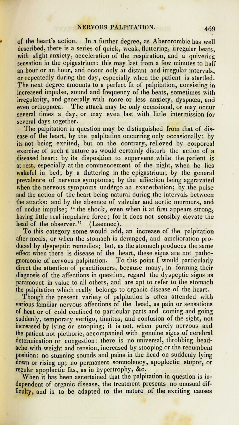 of the heart's action. In a further degree, as Abercrombie has well described, there is a series of quick, weak, fluttering, irregular beats, with slight anxiety, acceleration of the respiration, and a quivering sensation in the epigastrium: this may last from a few minutes to half an hour or an hour, and occur only at distant and irregular intervals, or repeatedly during the day, especially when the patient is startled. The next degree amounts to a perfect fit of palpitation, consisting in increased impulse, sound and frequency of the beats, sometimes with irregularity, and generally with more or less anxiety, dyspnoea, and even orthopnoea. The attack may be only occasional, or may occur several times a day, or may even last with little intermission for several days together. The palpitation in question may be distinguished from that of dis- ease of the heart, by the palpitation occurring only occasionally: by its not being excited, but on the contrary, relieved by corporeal exercise of such a nature as would certainly disturb the action of a diseased heart: by its disposition to supervene while the patient is at rest, especially at the commencement of the night, when he lies wakeful in bed; by a fluttering in the epigastrium; by the general prevalence of nervous symptoms; by the affection being aggravated when the nervous symptoms undergo an exacerbation; by the pulse and the action of the heart being natural during the intervals between the attacks: and by the absence of valvular and aortic murmurs, and of undue impulse;  the shock, even when it at first appears strong, having little real impulsive force; for it does not sensibly elevate the head of the observer. (Laennec). To this category some would add, an increase of the palpitation after meals, or when the stomach is deranged, and amelioration pro- duced by dyspeptic remedies; but, as the stomach produces the same effect when there is disease of the heart, these signs are not patho- gnomonic of nervous palpitation. To this point I would particularly direct the attention of practitioners, because many, in forming their diagnosis of the affections in question, regard the dyspeptic signs as paramount in value to all others, and are apt to refer to the stomach the palpitation which really belongs to organic disease of the heart. Though the present variety of palpitation is often attended with various familiar nervous affections of the head, as pain or sensations of heat or of cold confined to particular parts and coming and going suddenly, temporary vertigo, tinnitus, and confusion of the sight, not increased by lying or stooping; it is not, when purely nervous and the patient not plethoric, accompanied with genuine signs of cerebral determination or congestion: there is no universal, throbbing head- ache with weight and tension, increased by stooping or the recumbent position: no stunning sounds and pains in the head on suddenly lying down or rising up; no permanent somnolency, apoplectic stupor, or regular apoplectic fits, as in hypertrophy, &c. When it has been ascertained that the palpitation in question is in- dependent of organic disease, the treatment presents no unusual dif- ficulty, and is to be adapted to the nature of the exciting causes