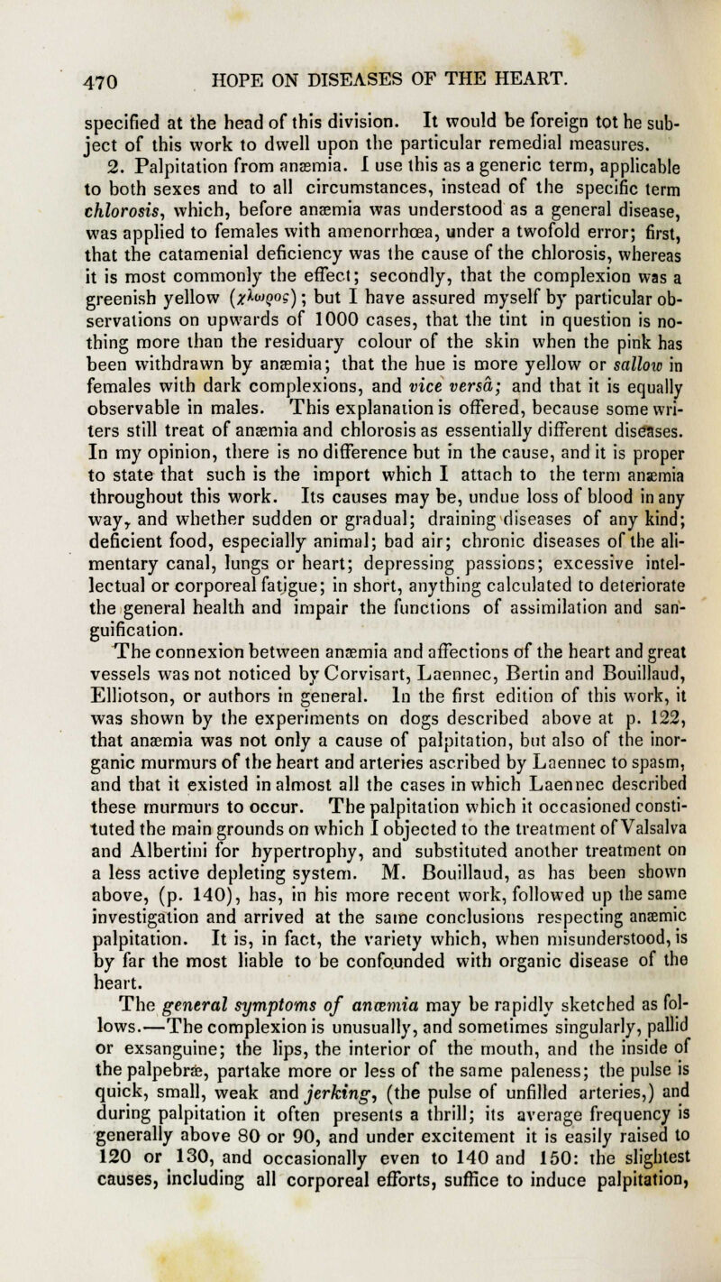 specified at the head of this division. It would be foreign tot he sub- ject of this work to dwell upon the particular remedial measures. 2. Palpitation from anaemia. I use this as a generic term, applicable to both sexes and to all circumstances, instead of the specific term chlorosis, which, before anaemia was understood as a general disease, was applied to females with amenorrhcea, under a twofold error; first, that the catamenial deficiency was the cause of the chlorosis, whereas it is most commonly the effect; secondly, that the complexion was a greenish yellow (x^MQ°s); but I have assured myself by particular ob- servations on upwards of 1000 cases, that the tint in question is no- thing more than the residuary colour of the skin when the pink has been withdrawn by anaemia; that the hue is more yellow or sallow in females with dark complexions, and vice versa; and that it is equally observable in males. This explanation is offered, because some wri- ters still treat of anaemia and chlorosis as essentially different diseases. In my opinion, there is no difference but in the cause, and it is proper to state that such is the import which I attach to the term anaemia throughout this work. Its causes may be, undue loss of blood in any wayy and whether sudden or gradual; draining diseases of any kind; deficient food, especially animal; bad air; chronic diseases of the ali- mentary canal, lungs or heart; depressing passions; excessive intel- lectual or corporeal fatigue; in short, anything calculated to deteriorate the general health and impair the functions of assimilation and san- guification. The connexion between anaemia and affections of the heart and great vessels was not noticed by Corvisart, Laennec, Bertin and Bouillaud, Elliotson, or authors in general. In the first edition of this work, it was shown by the experiments on dogs described above at p. 122, that anaemia was not only a cause of palpitation, but also of the inor- ganic murmurs of the heart and arteries ascribed by Laennec to spasm, and that it existed in almost all the cases in which Laennec described these murmurs to occur. The palpitation which it occasioned consti- tuted the main grounds on which I objected to the treatment of Valsalva and Albertini for hypertrophy, and substituted another treatment on a less active depleting system. M. Bouillaud, as has been shown above, (p. 140), has, in his more recent work, followed up the same investigation and arrived at the same conclusions respecting ansemic palpitation. It is, in fact, the variety which, when misunderstood, is by far the most liable to be confounded with organic disease of the heart. The general symptoms of anmmia may be rapidly sketched as fol- lows.—The complexion is unusually, and sometimes singularly, pallid or exsanguine; the lips, the interior of the mouth, and the inside of the palpebral, partake more or less of the same paleness; the pulse is quick, small, weak and jerking, (the pulse of unfilled arteries,) and during palpitation it often presents a thrill; its average frequency is generally above 80 or 90, and under excitement it is easily raised to 120 or 130, and occasionally even to 140 and 150: the slightest causes, including all corporeal efforts, suffice to induce palpitation,