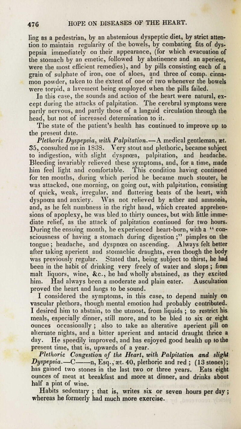 ling as a pedestrian, by an abstemious dyspeptic diet, by strict atten- tion to maintain regularity of the bowels, by combating fits of dys- pepsia immediately on their appearance, (for which evacuation of the stomach by an emetic, followed by abstinence and an aperient, were the most efficient remedies), and by pills consisting each of a grain of sulphate of iron, one of aloes, and three of comp. cinna- mon powder, taken to the extent of one or two whenever the bowels were torpid, a lavement being employed when the pills failed. In this case, the sounds and action of the heart were natural, ex- cept during the attacks of palpitation. The cerebral symptoms were partly nervous, and partly those of a languid circulation through the head, but not of increased determination to it. The state of the patient's health has continued to improve up to the present date. Plethoric Dyspepsia, with Palpitation.—A medical gentleman, set. 35, consulted me in 183S. Very stout and plethoric, became subject to indigestion, with slight dyspnoea, palpitation, and headache. Bleeding invariably relieved these symptoms, and, for a time, made him feel light and comfortable. This condition having continued for ten months, during which period he became much stouter, he was attacked, one morning, on going out, with palpitation, consisting of quick, weak, irregular, and fluttering beats of the heart, with dyspnoea and anxiety. Was not relieved by aether and ammonia, and, as he felt numbness in the right hand, which created apprehen- sions of apoplexy, he was bled to thirty ounces, but with little imme- diate relief, as the attack of palpitation continued for two hours. During the ensuing month, he experienced heart-burn, with a con- sciousness of having a stomach during digestion ; pimples on the tongue ; headache, and dyspnoea on ascending. Always felt better after taking aperient and stomachic draughts, even though the body was previously regular. Stated that, being subject to thirst, he had been in the habit of drinking very freely of water and slops ; fiom malt liquors, wine, &c, he had wholly abstained, as they excited him. Had always been a moderate and plain eater. Auscultation proved the heart and lungs to be sound. I considered the symptoms, in this case, to depend mainly on vascular plethora, though mental emotion had probably contributed. I desired him to abstain, to the utmost, from liquids ; to restrict his meals, especially dinner, still more, and to be bled to six or eight ounces occasionally ; also to take an alterative aperient pill on alternate nights, and a bitter aperient and antacid draught thrice a day. He speedily improved, and has enjoyed good health up to the present time, that is, upwards of a year. Plethoric Congestion of the Heart, with Palpitation and slight Dyspepsia.—C n, Esq., set. 40, plethoric and red ; (13 stones); has gained two stones in the last two or three years. Eats eight ounces of meat at breakfast and more at dinner, and drinks about half a pint of wine. Habits sedentary ; that is, writes six or seven hours per day; whereas he formerly had much more exercise.