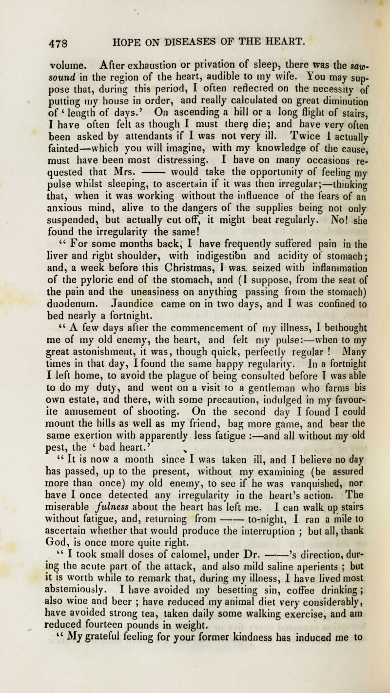 volume. After exhaustion or privation of sleep, there was the saw- sound in the region of the heart, audible to my wife. You may sup- pose that, during this period, I often reflected on the necessity of putting my house in order, and really calculated on great diminution of ' length of days.' On ascending a hill or a long flight of stairs, I have often felt as though I must there die; and have very often been asked by attendants if I was not very ill. Twice I actually fainted—which you will imagine, with my knowledge of the cause, must have been most distressing. I have on many occasions re- quested that Mrs. would take the opportunity of feeling my pulse whilst sleeping, to ascertain if it was then irregular;—thinking that, when it was working without the influence of the fears of an anxious mind, alive to the dangers of the supplies being not only suspended, but actually cut off, it might beat regularly. No! she found the irregularity the same!  For some months back, I have frequently suffered pain in the liver and right shoulder, with indigestibn and acidity of stomach; and, a week before this Christmas, I was. seized with inflammation of the pyloric end of the stomach, and (I suppose, from the seat of the pain and the uneasiness on anything passing from the stomach) duodenum. Jaundice came on in two days, and I was confined to bed nearly a fortnight.  A few days after the commencement of my illness, I bethought me of my old enemy, the heart, and felt my pulse:—when to my great astonishment, it was, though quick, perfectly regular ! Many times in that day, I found the same happy regularity. In a fortnight I left home, to avoid the plague of being consulted before I was able to do my duty, and went on a visit to a gentleman who farms bis own estate, and there, with some precaution, indulged in my favour- ite amusement of shooting. On the second day I found I could mount the hills as well as my friend, bag more game, and bear the same exertion with apparently less fatigue :—and all without my old pest, the ' bad heart.' %  It is now a month since I was taken ill, and I believe no day has passed, up to the present, without my examining (be assured more than once) my old enemy, to see if he was vanquished, nor have I once detected any irregularity in the heart's action. The miserable fulness about the heart has left me. I can walk up stairs without fatigue, and, returning from to-night, I ran a mile to ascertain whether that would produce the interruption ; but all, thank God, is once more quite right. v' I took small doses of calomel, under Dr. 's direction, dur- ing the acute part of the attack, and also mild saline aperients ; but it is worth while to remark that, during my illness, I have lived most abstemiously. I have avoided my besetting sin, coffee drinking ; also wine and beer ; have reduced my animal diet very considerably, have avoided strong tea, taken daily some walking exercise, and am reduced fourteen pounds in weight.  My grateful feeling for your former kindness has induced me to