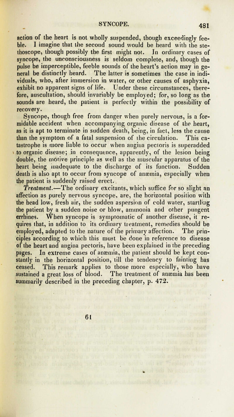 action of the heart is not wholly suspended, though exceedingly fee- ble. I imagine that the second sound would be heard with the ste- thoscope, though possibly the first might not. In ordinary cases of syncope, the unconsciousness is seldom complete, and, though the pulse be imperceptible, feeble sounds of the heart's action may in ge- neral be distinctly heard. The latter is sometimes the case in indi- viduals, who, after immersion in water, or other causes of asphyxia, exhibit no apparent signs of life. Under these circumstances, there- fore, auscultation, should invariably be employed; for, so long as the sounds are heard, the patient is perfectly within the possibility of recovery. Syncope, though free from danger when purely nervous, is a for- midable accident when accompanying organic disease of the heart, as it is apt to terminate in sudden death, being, in fact, less the cause than the symptom of a fatal suspension of the circulation. This ca- tastrophe is more liable to occur when angina pectoris is superadded to organic disease; in consequence, apparently, of the lesion being double, the motive principle as well as the muscular apparatus of the heart being inadequate to the discharge of its function. Sudden death is also apt to occur from syncope of anaemia, especially when the patient is suddenly raised erect. Treatment.—The ordinary excitants, which suffice for so slight an affection as purely nervous syncope, are, the horizontal position with the head low, fresh air, the sudden aspersion of cold water, startling the patient by a sudden noise or blow, ammonia and other pungent errhines. When syncope is symptomatic of another disease, it re- quires that, in addition to its ordinary treatment, remedies should be employed, adapted to the nature of the primary affection. The prin- ciples according to which this must be done in reference to disease of the heart and angina pectoris, have been explained in the preceding pages. In extreme cases of anaemia, the patient should be kept con- stantly in the horizontal position, till the tendency to fainting has ceased. This remark applies to those more especially, who have sustained a great loss of blood. The treatment of anaemia has been summarily described in the preceding chapter, p. 472. 61