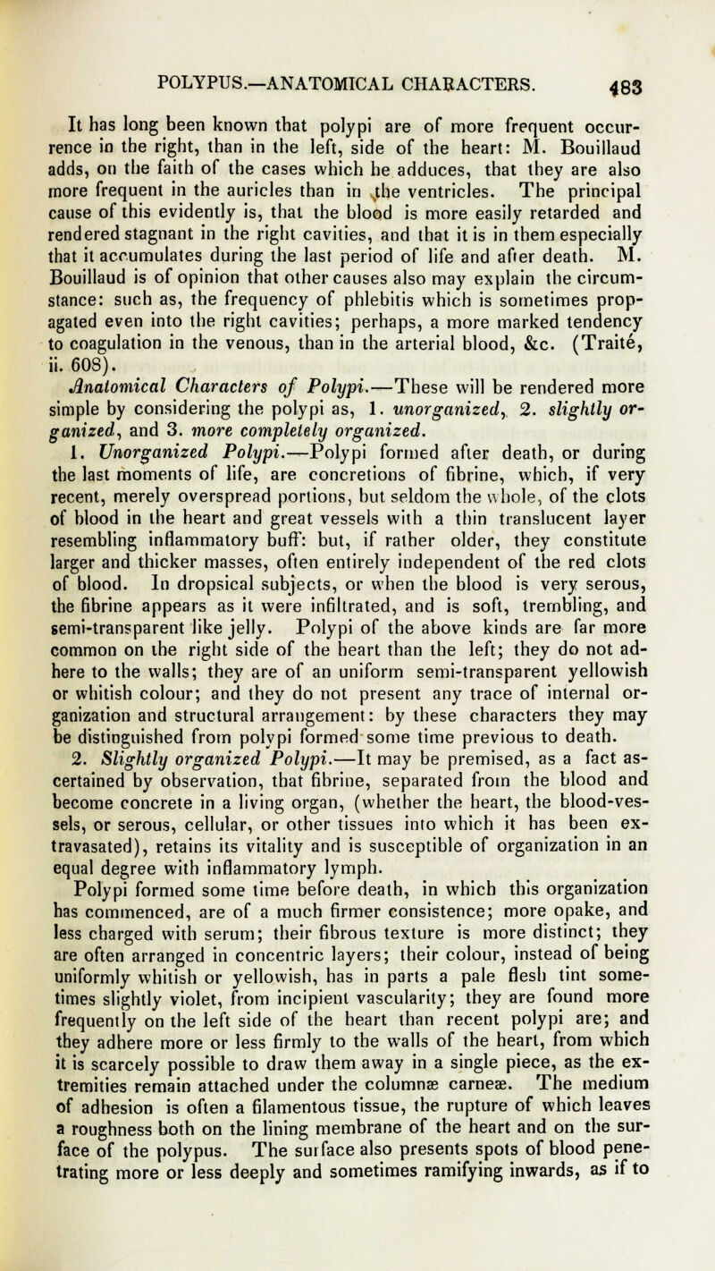 POLYPUS.—ANATOMICAL CHARACTERS. 488 It has long been known that polypi are of more frequent occur- rence in the right, than in the left, side of the heart: M. Bouillaud adds, on the faith of the cases which he adduces, that they are also more frequent in the auricles than in .the ventricles. The principal cause of this evidently is, that the blood is more easily retarded and rendered stagnant in the right cavities, and that it is in them especially that it accumulates during the last period of life and after death. M. Bouillaud is of opinion that other causes also may explain the circum- stance: such as, the frequency of phlebitis which is sometimes prop- agated even into the right cavities; perhaps, a more marked tendency to coagulation in the venous, than in the arterial blood, &c. (Traite, ii. 608). Anatomical Characters of Polypi.—These will be rendered more simple by considering the polypi as, 1. unorganized, 2. slightly or- ganized, and 3. more completely organized. 1. Unorganized Polypi.—Polypi formed after death, or during the last moments of life, are concretions of fibrine, which, if very recent, merely overspread portions, but seldom the whole, of the clots of blood in the heart and great vessels with a thin translucent layer resembling inflammatory buff: but, if rather older, they constitute larger and thicker masses, often entirely independent of the red clots of blood. In dropsical subjects, or when the blood is very serous, the fibrine appears as it were infiltrated, and is soft, trembling, and semi-transparent like jelly. Polypi of the above kinds are far more common on the right side of the heart than the left; they do not ad- here to the walls; they are of an uniform semi-transparent yellowish or whitish colour; and they do not present any trace of internal or- ganization and structural arrangement: by these characters they may be distinguished from polypi formed some time previous to death. 2. Slightly organized Polypi.—It may be premised, as a fact as- certained by observation, that fibrine, separated from the blood and become concrete in a living organ, (whether the heart, the blood-ves- sels, or serous, cellular, or other tissues into which it has been ex- travasated), retains its vitality and is susceptible of organization in an equal degree with inflammatory lymph. Polypi formed some time before death, in which this organization has commenced, are of a much firmer consistence; more opake, and less charged with serum; their fibrous texture is more distinct; they are often arranged in concentric layers; their colour, instead of being uniformly whitish or yellowish, has in parts a pale flesh tint some- times slightly violet, from incipient vascularity; they are found more frequently on the left side of the heart than recent polypi are; and they adhere more or less firmly to the walls of the heart, from which it is scarcely possible to draw them away in a single piece, as the ex- tremities remain attached under the columnas carneae. The medium of adhesion is often a filamentous tissue, the rupture of which leaves a roughness both on the lining membrane of the heart and on the sur- face of the polypus. The surface also presents spots of blood pene- trating more or less deeply and sometimes ramifying inwards, as if to