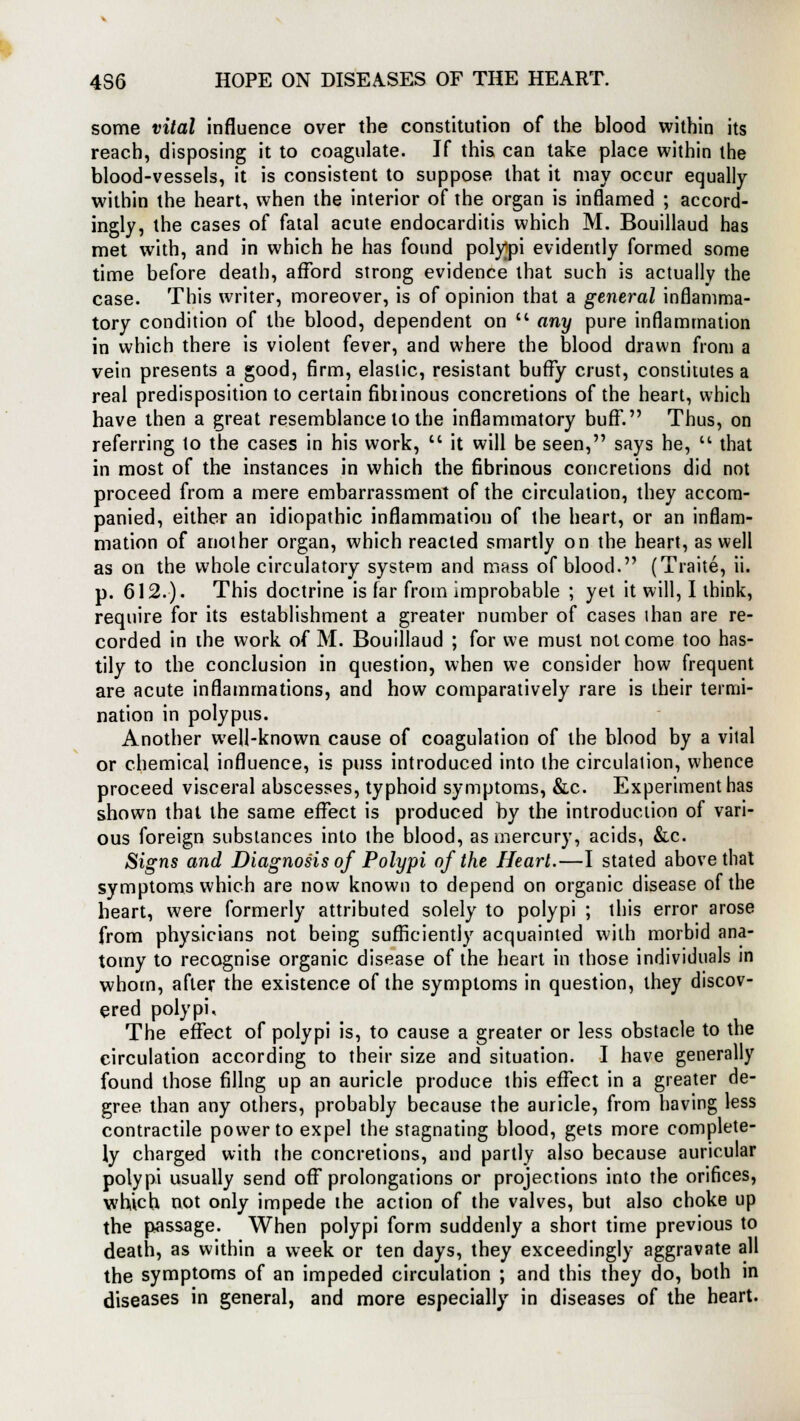 some vital influence over the constitution of the blood within its reach, disposing it to coagulate. If this can take place within the blood-vessels, it is consistent to suppose that it may occur equally within the heart, when the interior of the organ is inflamed ; accord- ingly, the cases of fatal acute endocarditis which M. Bouillaud has met with, and in which he has found polypi evidently formed some time before death, afford strong evidence that such is actually the case. This writer, moreover, is of opinion that a general inflamma- tory condition of the blood, dependent on  any pure inflammation in which there is violent fever, and where the blood drawn from a vein presents a good, firm, elastic, resistant buffy crust, constitutes a real predisposition to certain fibrinous concretions of the heart, which have then a great resemblance to the inflammatory buff. Thus, on referring to the cases in his work,  it will be seen, says he,  that in most of the instances in which the fibrinous concretions did not proceed from a mere embarrassment of the circulation, they accom- panied, either an idiopathic inflammation of the heart, or an inflam- mation of another organ, which reacted smartly on the heart, as well as on the whole circulatory system and mass of blood. (Traite, ii. p. 612.). This doctrine is far from improbable ; yet it will, I think, require for its establishment a greater number of cases ihan are re- corded in the work of M. Bouillaud ; for we must not come too has- tily to the conclusion in question, when we consider how frequent are acute inflammations, and how comparatively rare is their termi- nation in polypus. Another well-known cause of coagulation of the blood by a vital or chemical influence, is puss introduced into the circulation, whence proceed visceral abscesses, typhoid symptoms, &c. Experiment has shown that the same effect is produced by the introduction of vari- ous foreign substances into the blood, as mercury, acids, &c. Signs and Diagnosis of Polypi of the Heart.—I stated above that symptoms which are now known to depend on organic disease of the heart, were formerly attributed solely to polypi ; this error arose from physicians not being sufficiently acquainted with morbid ana- tomy to recognise organic disease of the heart in those individuals in whom, after the existence of the symptoms in question, they discov- ered polypi. The effect of polypi is, to cause a greater or less obstacle to the circulation according to their size and situation. I have generally found those filing up an auricle produce this effect in a greater de- gree than any others, probably because the auricle, from having less contractile power to expel the stagnating blood, gets more complete- ly charged with the concretions, and partly also because auricular polypi usually send off prolongations or projections into the orifices, which not only impede the action of the valves, but also choke up the passage. When polypi form suddenly a short time previous to death, as within a week or ten days, they exceedingly aggravate all the symptoms of an impeded circulation ; and this they do, both in diseases in general, and more especially in diseases of the heart.