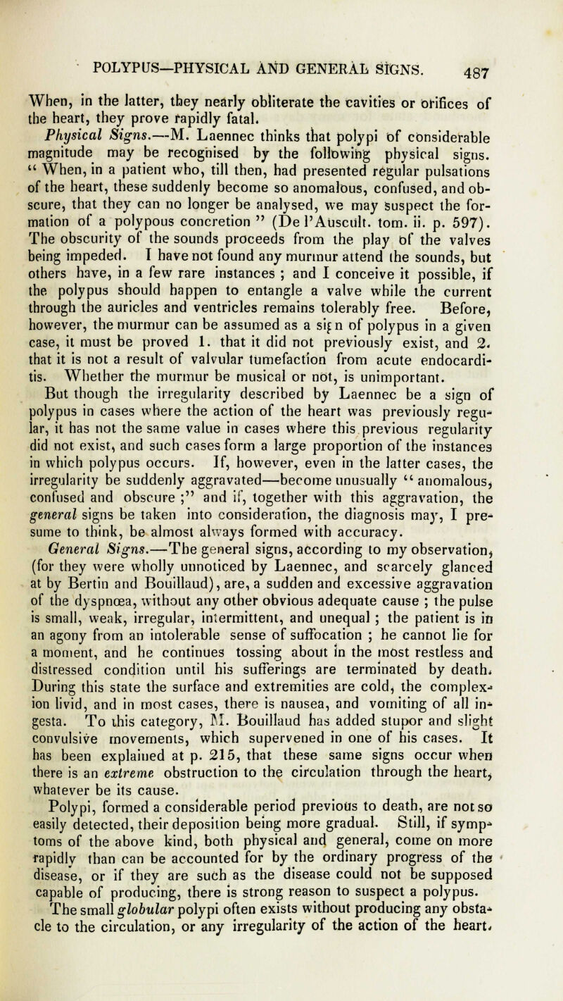 When, in the latter, they nearly obliterate the cavities or orifices of the heart, they prove rapidly fatal. Physical Signs.—M. Laennec thinks that polypi of considerable magnitude may be recognised by the following physical signs.  When, in a patient who, till then, had presented regular pulsations of the heart, these suddenly become so anomalous, confused, and ob- scure, that they can no longer be analysed, we may suspect the for- mation of a polypous concretion  (De l'Ausciilt. torn. ii. p. 597). The obscurity of the sounds proceeds from the play of the valves being impeded. I have not found any murmur attend ihe sounds, but others have, in a few rare instances ; and I conceive it possible, if the polypus should happen to entangle a valve while the current through the auricles and ventricles remains tolerably free. Before, however, the murmur can be assumed as a sif n of polypus in a given case, it must be proved 1. that it did not previously exist, and 2. that it is not a result of valvular tumefaction from acute endocardi- tis. Whether the murmur be musical or not, is unimportant. But though the irregularity described by Laennec be a sign of polypus in cases where the action of the heart was previously regu- lar, it has not the same value in cases where this previous regularity did not exist, and such cases form a large proportion of the instances in which polypus occurs. If, however, even in the latter cases, the irregularity be suddenly aggravated—become unusually  anomalous, confused and obscure ; and if, together with this aggravation, the general signs be taken into consideration, the diagnosis may, I pre- sume to think, be almost always formed with accuracy. General Signs.—The general signs, according to my observation, (for they were wholly unnoticed by Laennec, and scarcely glanced at by Bertin and Bouillaud), are, a sudden and excessive aggravation of the dyspnoea, without any other obvious adequate cause ; the pulse is small, weak, irregular, intermittent, and unequal ; the patient is in an agony from an intolerable sense of suffocation ; he cannot lie for a moment, and he continues tossing about In the most restless and distressed condition until his sufferings are terminated by death* During this state the surface and extremities are cold, the complex- ion livid, and in most cases, there is nausea, and vomiting of all in* gesta. To this category, M. Bouillaud has added stupor and slight convulsive movements, which supervened in one of his cases. It has been explained at p. 215, that these same signs occur when there is an extreme obstruction to the circulation through the heart, whatever be its cause. Polypi, formed a considerable period previous to death, are not so easily detected, their deposition being more gradual. Still, if symp- toms of the above kind, both physical and general, come on more rapidly than can be accounted for by the ordinary progress of the disease, or if they are such as the disease could not be supposed capable of producing, there is strong reason to suspect a polypus. The small globular polypi often exists without producing any obsta* cle to the circulation, or any irregularity of the action of the heart.