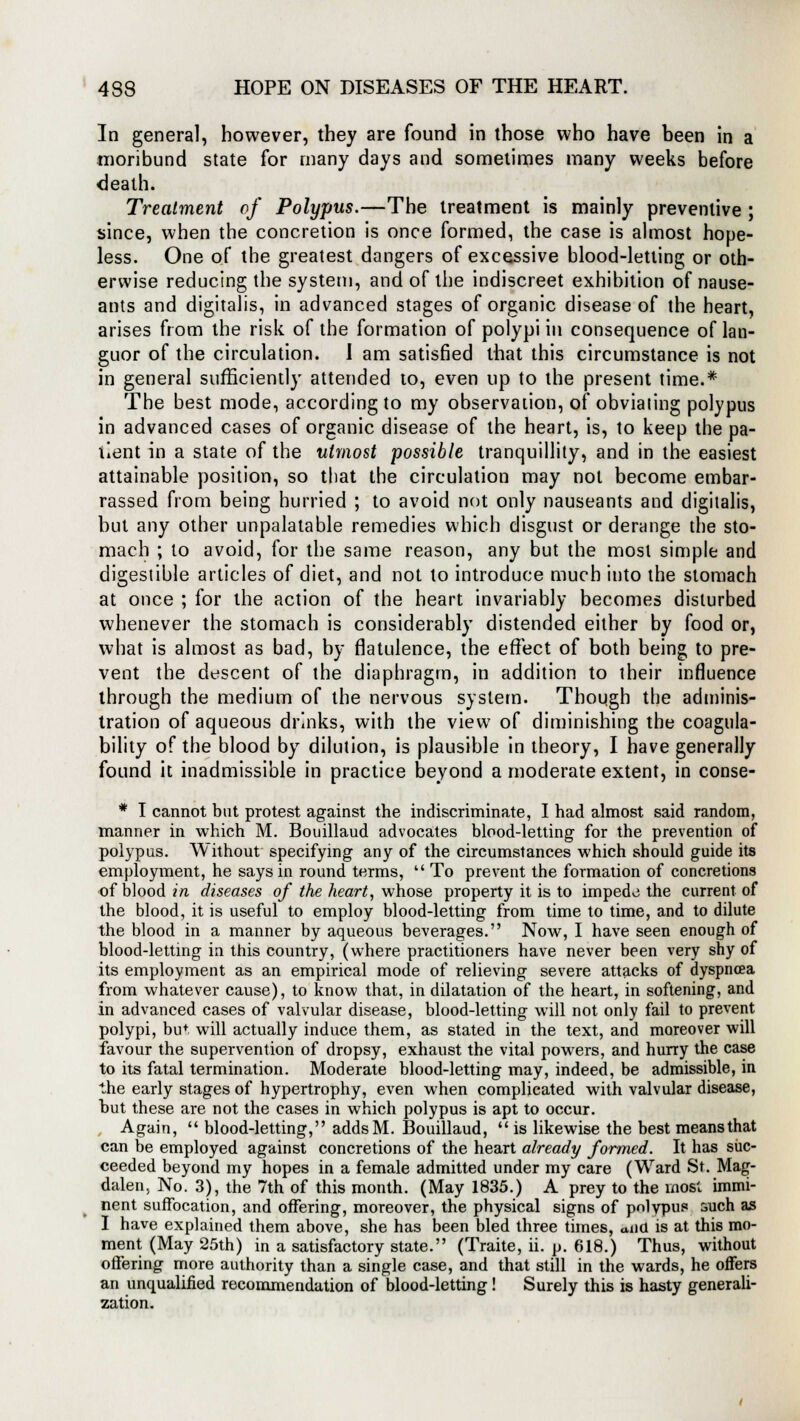 In general, however, they are found in those who have been in a moribund state for many days and sometimes many weeks before death. Treatment of Polypus.—The treatment is mainly preventive ; since, when the concretion is once formed, the case is almost hope- less. One of the greatest dangers of excessive blood-letting or oth- erwise reducing the system, and of the indiscreet exhibition of nause- ants and digitalis, in advanced stages of organic disease of the heart, arises from the risk of the formation of polypi in consequence of lan- guor of the circulation. I am satisfied that this circumstance is not in general sufficiently attended to, even up to the present time.* The best mode, according to my observation, of obviating polypus in advanced cases of organic disease of the heart, is, to keep the pa- tient in a state of the utmost possible tranquillity, and in the easiest attainable position, so that the circulation may not become embar- rassed from being hurried ; to avoid not only nauseants and digitalis, but any other unpalatable remedies which disgust or derange the sto- mach ; to avoid, for the same reason, any but the most simple and digestible articles of diet, and not to introduce much into the stomach at once ; for the action of the heart invariably becomes disturbed whenever the stomach is considerably distended either by food or, what is almost as bad, by flatulence, the effect of both being to pre- vent the descent of the diaphragm, in addition to their influence through the medium of the nervous system. Thoiigh the adminis- tration of aqueous drinks, with the view of diminishing the coagula- bility of the blood by dilution, is plausible in theory, I have generally found it inadmissible in practice beyond a moderate extent, in conse- * I cannot but protest against the indiscriminate, I had almost said random, manner in which M. Bouillaud advocates blood-letting for the prevention of polypus. Without specifying any of the circumstances which should guide its employment, he says in round terms,  To prevent the formation of concretions of blood in diseases of the heart, whose property it is to impede the current of the blood, it is useful to employ blood-letting from time to time, and to dilute the blood in a manner by aqueous beverages. Now, I have seen enough of blood-letting in this country, (where practitioners have never been very shy of its employment as an empirical mode of relieving severe attacks of dyspnoea from whatever cause), to know that, in dilatation of the heart, in softening, and in advanced cases of valvular disease, blood-letting will not only fail to prevent polypi, bu+ will actually induce them, as stated in the text, and moreover will favour the supervention of dropsy, exhaust the vital powers, and hurry the case to its fatal termination. Moderate blood-letting may, indeed, be admissible, in the early stages of hypertrophy, even when complicated with valvular disease, hut these are not the cases in which polypus is apt to occur. Again,  blood-letting, addsM. Bouillaud,  is likewise the best means that can be employed against concretions of the heart already formed. It has suc- ceeded beyond my hopes in a female admitted under my care (Ward St. Mag- dalen. No. 3), the 7th of this month. (May 1835.) A prey to the most immi- nent suffocation, and offering, moreover, the physical signs of polypus ouch as I have explained them above, she has been bled three times, and is at this mo- ment (May 25th) in a satisfactory state. (Traite, ii. p. 618.) Thus, without offering more authority than a single case, and that still in the wards, he offers an unqualified recommendation of blood-letting! Surely this is hasty generali- zation.