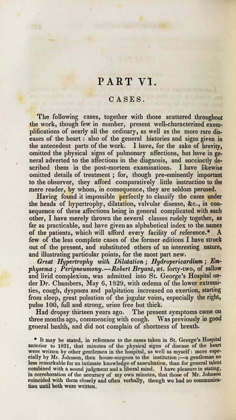 PART VI. CASES. The following cases, together with those scattered throughout the work, though few in number, present well-characterized exem- plifications of nearly all the ordinary, as well as the more rare dis- eases of the heart : also of the general histories and signs given in the antecedent parts of the work. I have, for the sake of brevity, omitted the physical signs of pulmonary affections, but have in ge- neral adverted to the affections in the diagnosis, and succinctly de- scribed them in the post-mortem examinations. I have likewise omitted details of treatment ; for, though pre-eminently important to the observer, they afford comparatively little instruction to the mere reader, by whom, in consequence, they are seldom perused. Having found it impossible perfectly to classify the cases under the heads of hypertrophy, dilatation, valvular disease, &c, in con- sequence of these affections being in general complicated with each other, I have merely thrown the several classes rudely together, as far as practicable, and have given an alphabetical index to the names of the patients, which will afford every facility of reference.* A few of the less complete cases of the former editions I have struck out of the present, and substituted others of an interesting nature, and illustrating particular points, for the most part new. Great Hypertrophy with Dilatation; Hydropericardium; Em- physema ; Peripneumony.—Robert Bryant, aet. forty-two, of sallow and livid complexion, was admitted into St. George's Hospital un- der Dr. Chambers, May 6, 1829, with cedema of the lower extremi- ties, cough, dyspnoea and palpitation increased on exertion, starting from sleep, great pulsation of the jugular veins, especially the right, pulse 100, full and strong, urine free but thick. Had dropsy thirteen years ago. The present symptoms came on three months ago, commencing with cough. Was previously in good general health, and did not complain of shortness of breath. * It may be stated, in reference to the cases taken in St. George's Hospital anterior to 1831, that minutes of the physical signs of disease of the heart were written by other gentlemen in the hospital, as well as myself: more espe- cially by Mr. Johnson, then house-surgeon to the institution ;—a gentleman no less remarkable for an intimate knowledge of auscultation, than for general talent combined with a sound judgment and a liberal mind. I have pleasure in stating, in corroboration of the accuracy of my own minutes, that those of Mr. Johnson coincided with them closely and often verbally, though we had no communica- tion until both were written.