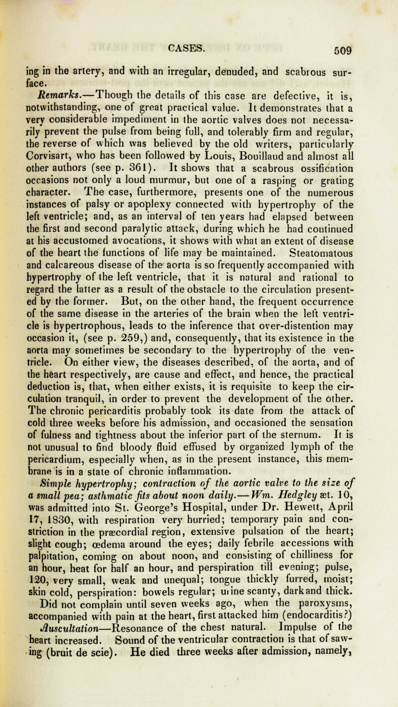 ing in the artery, and with an irregular, denuded, and scabrous sur- face. Remarks.—Though the details of this case are defective, it is, notwithstanding, one of great practical value. It demonstrates that a very considerable impediment in the aortic valves does not necessa- rily prevent the pulse from being full, and tolerably firm and regular, the reverse of which was believed by the old writers, particularly Corvisart, who has been followed by Louis, Bouillaud and almost all other authors (seep. 361). It shows that a scabrous ossification occasions not only a loud murmur, but one of a rasping or grating character. The case, furthermore, presents one of the numerous instances of palsy or apoplexy connected with hypertrophy of the left ventricle; and, as an interval of ten years had elapsed between the first and second paralytic attack, during which he had continued at his accustomed avocations, it shows with what an extent of disease of the heart the functions of life may be maintained. Steatomatous and calcareous disease of the aorta is so frequently accompanied with hypertrophy of the left ventricle, that it is natural and rational to regard the latter as a result of the obstacle to the circulation present- ed by the former. But, on the other hand, the frequent occurrence of the same disease in the arteries of the brain when the left ventri- cle is hypertrophous, leads to the inference that over-distention may occasion it, (see p. 259,) and, consequently, that its existence in the aorta may sometimes be secondary to the hypertrophy of the ven- tricle. On either view, the diseases described, of the aorta, and of the heart respectively, are cause and effect, and hence, the practical deduction is, that, when either exists, it is requisite to keep the cir- culation tranquil, in order to prevent the development of the other. The chronic pericarditis probably took its date from the attack of cold three weeks before his admission, and occasioned the sensation of fulness and tightness about the inferior part of the sternum. It is not unusual to find bloody fluid effused by organized lymph of the pericardium, especially when, as in the present instance, this mem- brane is in a state of chronic inflammation. Simple hypertrophy; contraction of the aortic valve to the size of a small pea; asthmatic fits about noon daily.— Wm. Hedgley aet. 10, was admitted into St. George's Hospital, under Dr. Hewett, April 17, 1830, with respiration very hurried; temporary pain and con- striction in the precordial region, extensive pulsation of the heart; slight cough; oedema around the eyes; daily febrile accessions with palpitation, coming on about noon, and consisting of chilliness for an hour, heat for half an hour, and perspiration till evening; pulse, 120, very small, weak and unequal; tongue thickly furred, moist; skin cold, perspiration: bowels regular; uiine scanty, dark and thick. Did not complain until seven weeks ago, when the paroxysms, accompanied with pain at the heart, first attacked him (endocarditis?) Auscultation—Resonance of the chest natural. Impulse of the heart increased. Sound of the ventricular contraction is that of saw- ing (bruit de scie). He died three weeks after admission, namely,