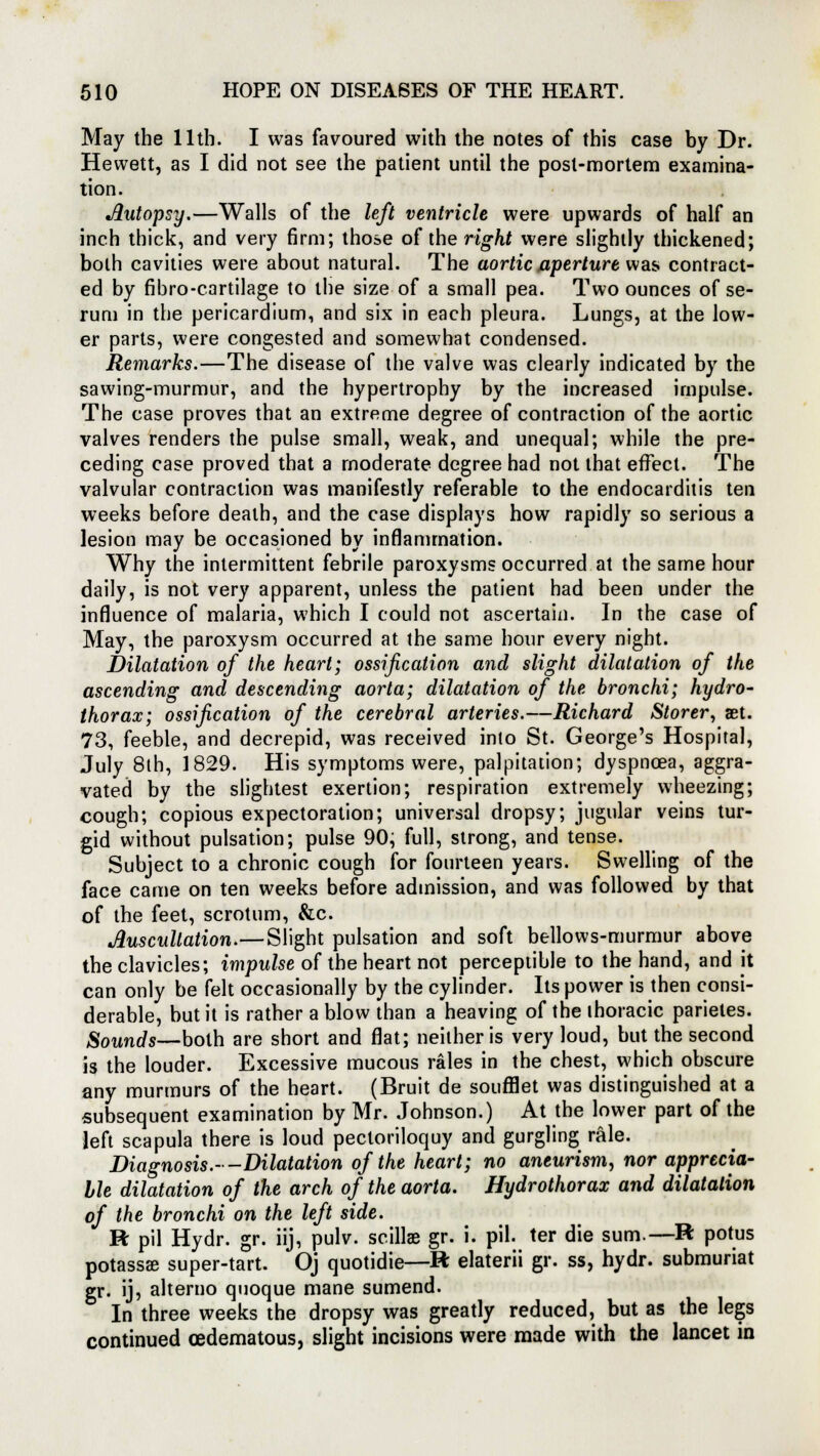 May the 11th. I was favoured with the notes of this case by Dr. Hewett, as I did not see the patient until the post-mortem examina- tion. Autopsy.—Walls of the left ventricle were upwards of half an inch thick, and very firm; those of the right were slightly thickened; both cavities were about natural. The aortic aperture was contract- ed by fibro-cartilage to the size of a small pea. Two ounces of se- rum in the pericardium, and six in each pleura. Lungs, at the low- er parts, were congested and somewhat condensed. Remarks.—The disease of the valve was clearly indicated by the sawing-murmur, and the hypertrophy by the increased impulse. The case proves that an extreme degree of contraction of the aortic valves renders the pulse small, weak, and unequal; while the pre- ceding case proved that a moderate degree had not that effect. The valvular contraction was manifestly referable to the endocarditis ten weeks before death, and the case displays how rapidly so serious a lesion may be occasioned by inflammation. Why the intermittent febrile paroxysms occurred at the same hour daily, is not very apparent, unless the patient had been under the influence of malaria, which I could not ascertain. In the case of May, the paroxysm occurred at the same hour every night. Dilatation of the heart; ossification and slight dilatation of the ascending and descending aorta; dilatation of the bronchi; hydro- thorax; ossification of the cerebral arteries.—Richard Storer, jet. 73, feeble, and decrepid, was received into St. George's Hospital, July 8th, 1829. His symptoms were, palpitation; dyspnoea, aggra- vated by the slightest exertion; respiration extremely wheezing; cough; copious expectoration; universal dropsy; jugular veins tur- gid without pulsation; pulse 90, full, strong, and tense. Subject to a chronic cough for fourteen years. Swelling of the face came on ten weeks before admission, and was followed by that of the feet, scrotum, &c. Auscultation.— Slight pulsation and soft bellows-murmur above the clavicles; impulse of the heart not perceptible to the hand, and it can only be felt occasionally by the cylinder. Its power is then consi- derable, but it is rather a blow than a heaving of the thoracic parietes. Sounds—both are short and flat; neither is very loud, but the second is the louder. Excessive mucous rales in the chest, which obscure any murmurs of the heart. (Bruit de soufflet was distinguished at a subsequent examination by Mr. Johnson.) At the lower part of the left scapula there is loud pectoriloquy and gurgling rale. Diagnosis.--Dilatation of the heart; no aneurism, nor apprecia- ble dilatation of the arch of the aorta. Hydrothorax and dilatation of the bronchi on the left side. R pil Hydr. gr. iij, pulv. scillae gr. i. pil. ter die sum.—R potus potassse super-tart. Oj quotidie—R elaterii gr. ss, hydr. submuriat gr. ij, alterno quoque mane sumend. In three weeks the dropsy was greatly reduced, but as the legs continued (edematous, slight incisions were made with the lancet in