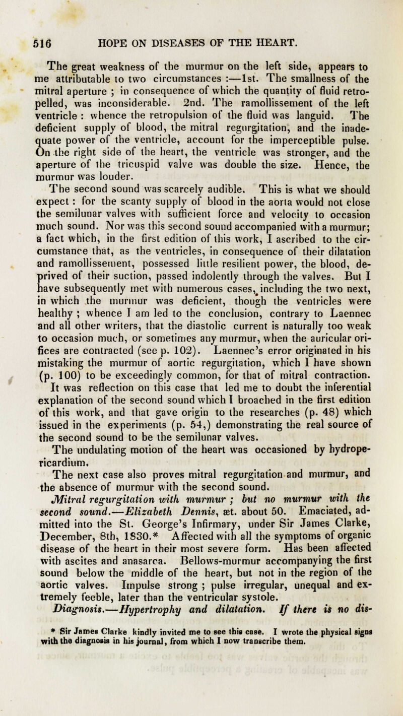 The great weakness of the murmur on the left side, appears to me attributable to two circumstances :—1st. The smallness of the mitral aperture ; in consequence of which the quantity of fluid retro- pelled, was inconsiderable. 2nd. The ramollissement of the left ventricle : whence the retropulsion of the fluid was languid. The deficient supply of blood, the mitral regurgitation, and the inade- quate power of the ventricle, account for the imperceptible pulse. On the right side of the heart, the ventricle was stronger, and the aperture of the tricuspid valve was double the size. Hence, the murmur was louder. The second sound was scarcely audible. This is what we should expect : for the scanty supply of blood in the aorta would not close the semilunar valves with sufficient force and velocity to occasion much sound. Nor was this second sound accompanied with a murmur; a fact which, in the first edition of this work, I ascribed to the cir- cumstance that, as the ventricles, in consequence of their dilatation and ramollissement, possessed little resilient power, the blood, de- prived of their suction, passed indolently through the valves. But I have subsequently met with numerous cases,#including the two next, in which the murmur was deficient, though the ventricles were healthy ; whence I am led to the conclusion, contrary to Laennec and all other writers, that the diastolic current is naturally too weak to occasion much, or sometimes any murmur, when the auricular ori- fices are contracted (see p. 102). Laennec's error originated in his mistaking the murmur of aortic regurgitation, which 1 have shown (p. 100) to be exceedingly common, for that of mitral contraction. It was reflection on this case that led me to doubt the inferential explanation of the second sound which 1 broached in the first edition of this work, and that gave origin to the researches (p. 48) which issued in the experiments (p. 54,) demonstrating the real source of the second sound to be the semilunar valves. The undulating motion of the heart was occasioned by hydrope- ricardium. The next case also proves mitral regurgitation and murmur, and the absence of murmur with the second sound. JWitral regurgitation with murmur ; but no murmur with the second sound.—Elizabeth Dennis, set. about 50. Emaciated, ad- mitted into the St. George's Infirmary, under Sir James Clarke, December, 8th, 1S30.* Affected with all the symptoms of organic disease of the heart in their most severe form. Has been affected with ascites and anasarca. Bellows-murmur accompanying the first sound below the middle of the heart, but not in the region of the aortic valves. Impulse strong ; pulse irregular, unequal and ex- tremely feeble, later than the ventricular systole. Diagnosis.—Hypertrophy and dilatation. If there is no dis- * Sir James Clarke kindly invited me to see this case. I wrote the physical signs with the diagnosis in his journal, from which I now transcribe them.