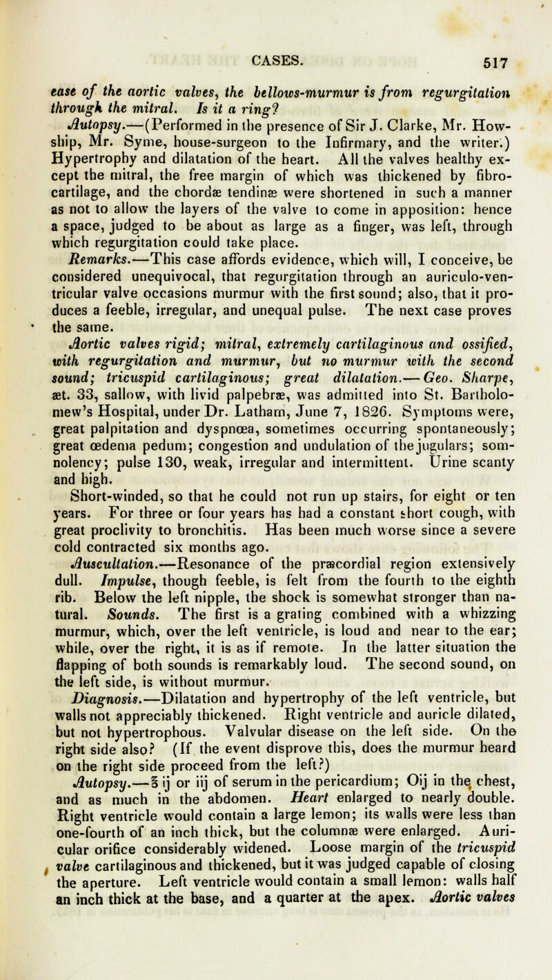 ease of the aortic valves, the bellows-murmur is from regurgitation through the mitral. Is it a ring'? Autopsy.—(Performed in the presence of Sir J. Clarke, Mr. How- ship, Mr. Syme, house-surgeon to the Infirmary, and the writer.) Hypertrophy and dilatation of the heart. All the valves healthy ex- cept the mitral, the free margin of which was thickened by fibro- cartilage, and the chordae tending were shortened in such a manner as not to allow the layers of the valve to come in apposition: hence a space, judged to be about as large as a finger, was left, through which regurgitation could take place. Remarks.—This case affords evidence, which will, I conceive, be considered unequivocal, that regurgitation through an auriculo-ven- tricular valve occasions murmur with the first sound; also, that it pro- duces a feeble, irregular, and unequal pulse. The next case proves the same. Aortic valves rigid; mitral, extremely cartilaginous and ossified, with regurgitation and murmur, but no murmur with the second sound; tricuspid cartilaginous; great dilatation.— Geo. Sharpe, aet. 33, sallow, with livid palpebrae, was admitted into St. Bartholo- mew's Hospital, under Dr. Latham, June 7, 1826. Symptoms were, great palpitation and dyspnoea, sometimes occurring spontaneously; great oedema pedum; congestion and undulation of the jugulars; som- nolency; pulse 130, weak, irregular and intermittent. Urine scanty and high. Short-winded, so that he could not run up stairs, for eight or ten years. For three or four years has had a constant short cough, with great proclivity to bronchitis. Has been much worse since a severe cold contracted six months ago. Auscultation.—Resonance of the precordial region extensively dull. Impulse, though feeble, is felt from the fourth to the eighth rib. Below the left nipple, the shock is somewhat stronger than na- tural. Sounds. The first is a grating combined with a whizzing murmur, which, over the left ventricle, is loud and near to the ear; while, over the right, it is as if remote. In the latter situation the flapping of both sounds is remarkably loud. The second sound, on the left side, is without murmur. Diagnosis.—Dilatation and hypertrophy of the left ventricle, but walls not appreciably thickened. Right ventricle and auricle dilated, but not hypertrophous. Valvular disease on the left side. On the right side also? (If the event disprove this, does the murmur heard on the right side proceed from the left?) Autopsy.—5 ij or iij of serum in the pericardium; Oij in the chest, and as much in the abdomen. Heart enlarged to nearly double. Right ventricle would contain a large lemon; its walls were less than one-fourth of an inch thick, but the columnar were enlarged. Auri- cular orifice considerably widened. Loose margin of the tricuspid valve cartilaginous and thickened, but it was judged capable of closing the aperture. Left ventricle would contain a small lemon: walls half an inch thick at the base, and a quarter at the apex. Aortic valves