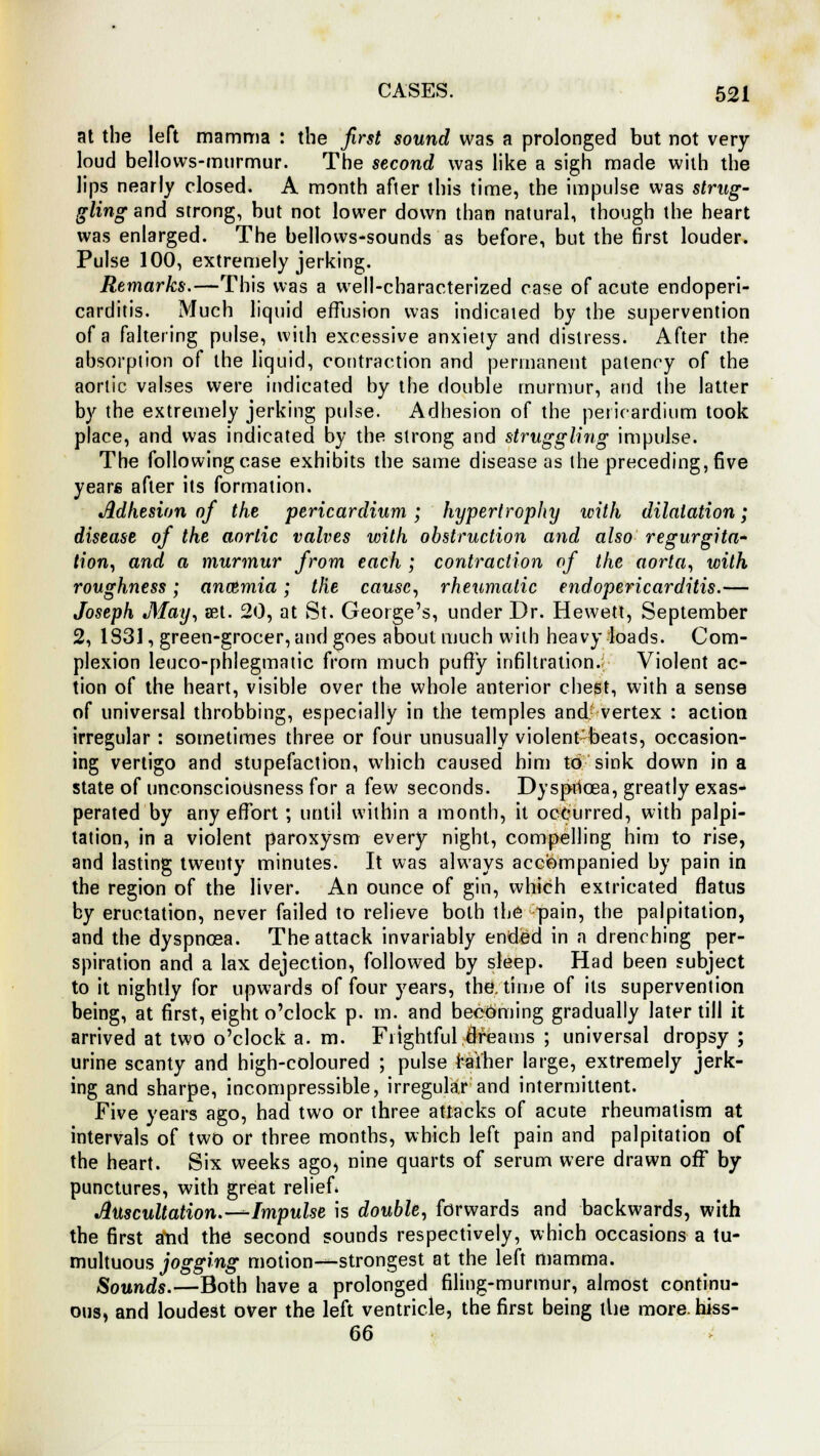 at the left mamma : the first sound was a prolonged but not very- loud bellows-murmur. The second was like a sigh made with the lips nearly closed. A month after this time, the impulse was strug- gling and strong, but not lower down than natural, though the heart was enlarged. The bellows-sounds as before, but the first louder. Pulse 100, extremely jerking. Remarks.—This was a well-characterized case of acute endoperi- carditis. Much liquid effusion was indicated by the supervention of a faltering pulse, with excessive anxiety and distress. After the absorption of the liquid, contraction and permanent patency of the aortic valses were indicated by the double murmur, and the latter by the extremely jerking pulse. Adhesion of the pericardium took place, and was indicated by the strong and struggling impulse. The following case exhibits the same disease as the preceding, five years after its formation. Adhesion of the pericardium; hypertrophy with dilatation; disease of the aortic valves with obstruction and also regurgita- tion, and a murmur from each ; contraction of the aorta, with roughness; anoimia; the cause, rheumatic endopericarditis.— Joseph May, mi. 20, at St. George's, under Dr. Hewett, September 2, 1831, green-grocer, and goes about much with heavy loads. Com- plexion leuco-phlegmatic from much puny infiltration. Violent ac- tion of the heart, visible over the whole anterior chest, with a sense of universal throbbing, especially in the temples and vertex : action irregular : sometimes three or four unusually violent-beats, occasion- ing vertigo and stupefaction, which caused him to sink down in a state of unconsciousness for a few seconds. Dyspnoea, greatly exas- perated by any effort; until within a month, it occurred, with palpi- tation, in a violent paroxysm every night, compelling him to rise, and lasting twenty minutes. It was always accompanied by pain in the region of the liver. An ounce of gin, which extricated flatus by eructation, never failed to relieve both the pain, the palpitation, and the dyspnoea. The attack invariably ended in a drenching per- spiration and a lax dejection, followed by sleep. Had been subject to it nightly for upwards of four years, the. time of its supervention being, at first, eight o'clock p. m. and becoming gradually later till it arrived at two o'clock a. m. Frightful dreams ; universal dropsy ; urine scanty and high-coloured ; pulse rather large, extremely jerk- ing and sharpe, incompressible, irregular and intermittent. Five years ago, had two or three attacks of acute rheumatism at intervals of two or three months, which left pain and palpitation of the heart. Six weeks ago, nine quarts of serum were drawn off by punctures, with great relief. Auscultation.-^-Impulse is double, forwards and backwards, with the first and the second sounds respectively, which occasions a tu- multuous jogging motion—strongest at the left mamma. Sounds.—Both have a prolonged filing-murmur, almost continu- ous, and loudest over the left ventricle, the first being tlie more, hiss- 66