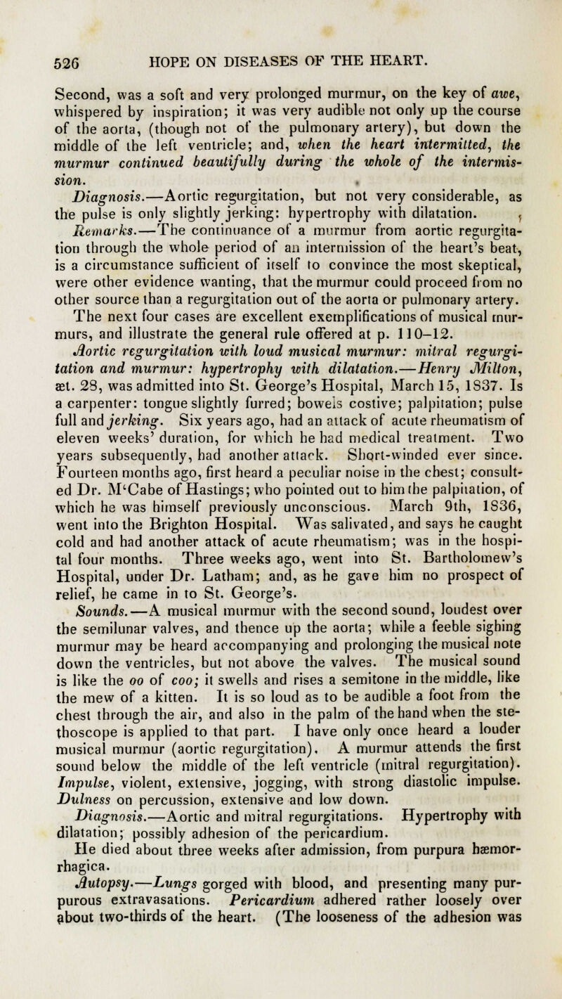 Second, was a soft and very prolonged murmur, on the key of awe, whispered by inspiration; it was very audible not only up the course of the aorta, (though not of the pulmonary artery), but down the middle of the left ventricle; and, when the heart intermitted, the murmur continued beautifully during the whole of the intermis- sion. Diagnosis.—Aortic regurgitation, but not very considerable, as the pulse is only slightly jerking: hypertrophy with dilatation. j Remarks.—The continuance of a murmur from aortic regurgita- tion through the whole period of an intermission of the heart's beat, is a circumstance sufficient of itself to convince the most skeptical, were other evidence wanting, that the murmur could proceed from no other source than a regurgitation out of the aorta or pulmonary artery. The next four cases are excellent exemplifications of musical mur- murs, and illustrate the general rule offered at p. 110-12. Aortic regurgitation with loud musical murmur: mitral regurgi- tation and murmur: hypertrophy with dilatation.—Henry Milton, set. 23, was admitted into St. George's Hospital, March 15, 1S37. Is a carpenter: tongue slightly furred; bowels costive; palpitation; pulse full and jerking. Six years ago, had an attack of acute rheumatism of eleven weeks' duration, for which he had medical treatment. Two years subsequently, had another attack. Short-winded ever since. Fourteen months ago, first heard a peculiar noise in the chest; consult- ed Dr. M'Cabe of Hastings; who pointed out to him (he palpitation, of which he was himself previously unconscious. March 9th, 1S36, went into the Brighton Hospital. Was salivated, and says he caught cold and had another attack of acute rheumatism; was in the hospi- tal four months. Three weeks ago, went into St. Bartholomew's Hospital, under Dr. Latham; and, as he gave him no prospect of relief, he came in to St. George's. Sounds.—A musical murmur with the second sound, loudest over the semilunar valves, and thence up the aorta; while a feeble sighing murmur may be heard accompanying and prolonging the musical note down the ventricles, but not above the valves. The musical sound is like the oo of coo; it swells and rises a semitone in the middle, like the mew of a kitten. It is so loud as to be audible a foot from the chest through the air, and also in the palm of the hand when the ste- thoscope is applied to that part. I have only once heard a louder musical murmur (aortic regurgitation), A murmur attends the first sound below the middle of the left ventricle (mitral regurgitation). Impulse, violent, extensive, jogging, with strong diastolic impulse. Dulness on percussion, extensive and low down. Diagnosis.—Aortic and mitral regurgitations. Hypertrophy with dilatation; possibly adhesion of the pericardium. He died about three weeks after admission, from purpura hsemor- rhagica. Autopsy.—Lungs gorged with blood, and presenting many pur- purous extravasations. Pericardium adhered rather loosely over about two-thirds of the heart. (The looseness of the adhesion was