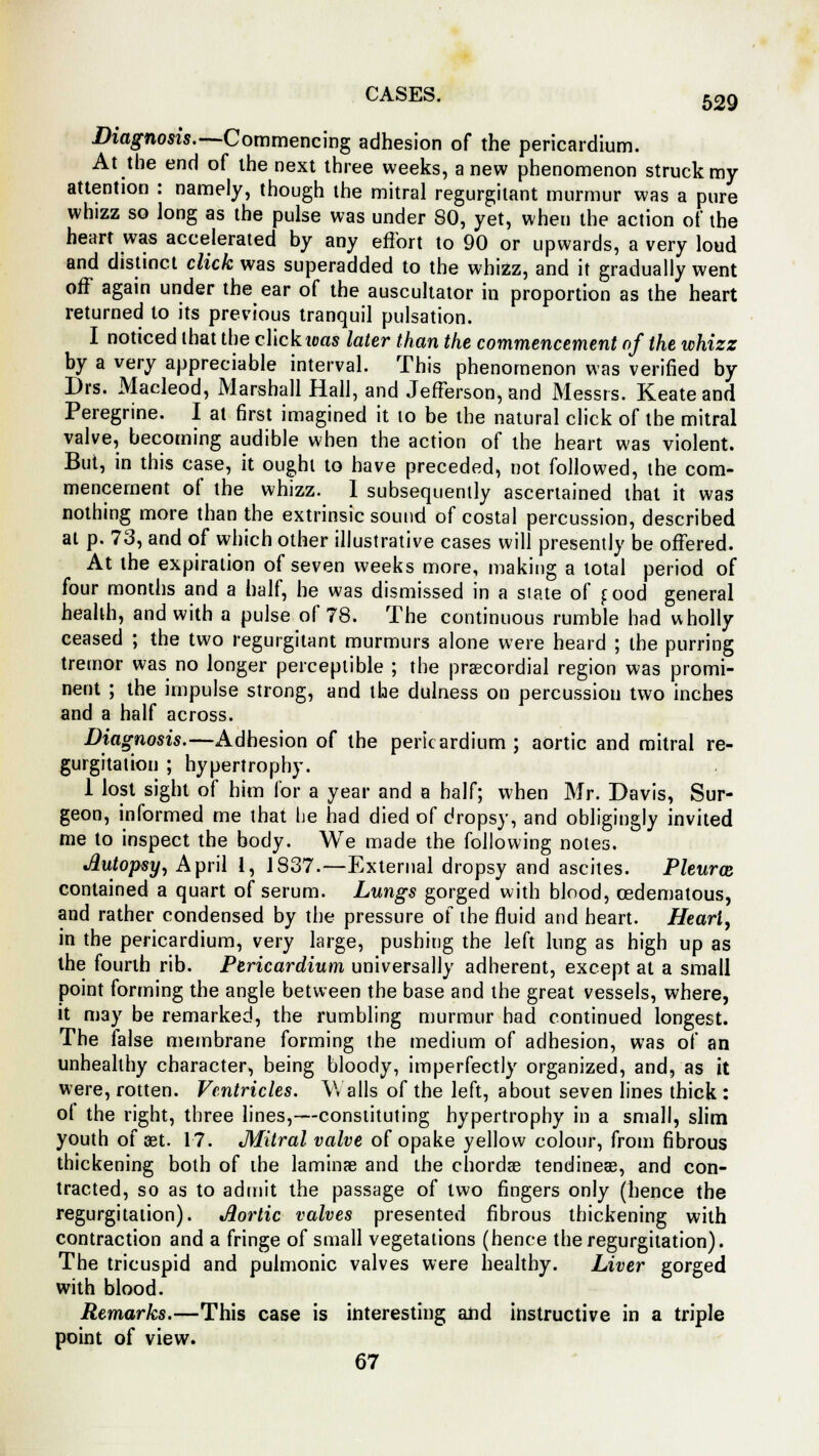 Diagnosis.—Commencing adhesion of the pericardium. At the end of the next three weeks, anew phenomenon struck my attention : namely, though the mitral regurgitant murmur was a pure whizz so long as the pulse was under SO, yet, when the action of the heart was accelerated by any effort to 90 or upwards, a very loud and distinct click was superadded to the whizz, and it gradually went off again under the ear of the auscultator in proportion as the heart returned to its previous tranquil pulsation. I noticed that the click teas later than the commencement of the whizz by a very appreciable interval. This phenomenon was verified by Drs. Macleod, Marshall Hall, and Jefferson, and Messrs. Keate and Peregrine. I at first imagined it 10 be the natural click of the mitral valve, becoming audible when the action of the heart was violent. But, in this case, it ought to have preceded, not followed, the com- mencement of the whizz. 1 subsequently ascertained that it was nothing more than the extrinsic sound of costal percussion, described at p. 73, and of which other illustrative cases will presently be offered. At the expiration of seven weeks more, making a total period of four months and a half, he was dismissed in a slate of food general health, and with a pulse of 78. The continuous rumble had wholly ceased ; the two regurgitant murmurs alone were heard ; the purring tremor was no longer perceptible ; the precordial region was promi- nent ; the impulse strong, and the dulness on percussion two inches and a half across. Diagnosis.—Adhesion of the pericardium; aortic and mitral re- gurgitation ; hypertrophy. 1 lost sight of him for a year and a half; when Mr. Davis, Sur- geon, informed me that he had died of dropsy, and obligingly invited me to inspect the body. We made the following notes. Autopsy, April 1, 1837.—External dropsy and ascites. Pleural contained a quart of serum. Lungs gorged with blood, cedematous, and rather condensed by the pressure of the fluid and heart. Heart, in the pericardium, very large, pushing the left lung as high up as the fourth rib. Pericardium universally adherent, except at a small point forming the angle between the base and the great vessels, where, it may be remarked, the rumbling murmur had continued longest. The false membrane forming the medium of adhesion, was of an unhealthy character, being bloody, imperfectly organized, and, as it were, rotten. Ventricles. Walls of the left, about seven lines thick : ot the right, three lines,—constituting hypertrophy in a small, slim youth of set. 17. Mitral valve of opake yellow colour, from fibrous thickening both of the laminae and the chordae tendinese, and con- tracted, so as to admit the passage of two fingers only (hence the regurgitation). Aortic valves presented fibrous thickening with contraction and a fringe of small vegetations (hence the regurgitation). The tricuspid and pulmonic valves were healthy. Liver gorged with blood. Remarks.—This case is interesting and instructive in a triple point of view. 67