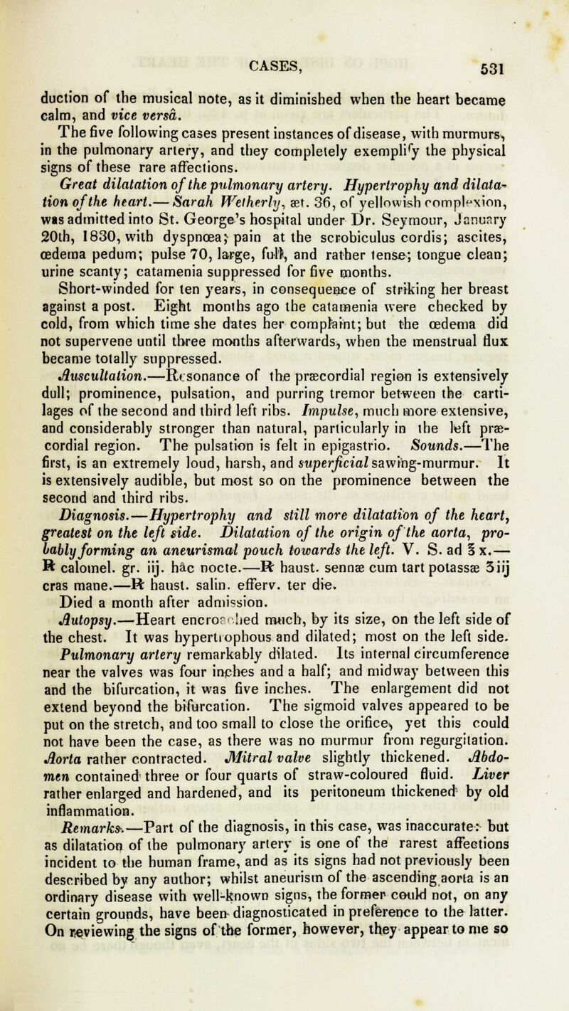 duction of the musical note, as it diminished when the heart became calm, and vice versa. The five following cases present instances of disease, with murmurs, in the pulmonary artery, and they completely exempliry the physical signs of these rare affections. Great dilatation of the pulmonary artery. Hypertrophy and dilata- Hon of the heart.— Sarah Wetherty, set. 36, of yellowish complexion, was admitted into St. George's hospital under Dr. Seymour, January 20th, 1830, with dyspnoea; pain at the scrobiculus cordis; ascites, oedema pedum; pulse 70, large, full, and rather lense; tongue clean; urine scanty; catamenia suppressed for five months. Short-winded for ten years, in consequence of striking her breast against a post. Eight months ago the catamenia were checked by cold, from which time she dates her■ complaint; but the oedema did not supervene until three months afterwards, when the menstrual flux became totally suppressed. Auscultation.—Resonance of the precordial region is extensively dull; prominence, pulsation, and purring tremor between the carti- lages of the second and third left ribs. Impulse, much more extensive, and considerably stronger than natural, particularly in the left pre- cordial region. The pulsation is felt in epigastric Sounds.—The first, is an extremely loud, harsh, and swper/idaZ sawing-murmur. It is extensively audible, but most so on the prominence between the second and third ribs. Diagnosis.—Hypertrophy and still more dilatation of the heart, greatest on the left side. Dilatation of the origin of the aorta, pro- bably forming an aneurismal pouch towards the left. V. S. ad 5 x.— ft calomel, gr. iij. hac nocte.—R haust. sennas cum tart potassae 3iij eras mane.—R haust. salin. efferv. ter die. Died a month after admission. Autopsy.—Heart encroached much, by its size, on the left side of the chest. It was hypertiophous and dilated; most on the left side. Pulmonary artery remarkably dilated. Its internal circumference near the valves was four inches and a half; and midway between this and the bifurcation, it was five inches. The enlargement did not extend beyond the bifurcation. The sigmoid valves appeared to be put on the stretch, and too small to close the orifice, yet this could not have been the case, as there was no murmur from regurgitation. Aorta rather contracted. Mitral valve slightly thickened. Abdo- men contained three or four quarts of straw-coloured fluid. Liver rather enlarged and hardened, and its peritoneum thickened by old inflammation. Remarks-.—Part of the diagnosis, in this case, was inaccurate.^ but as dilatation of the pulmonary artery is one of the rarest affections incident to the human frame, and as its signs had not previously been described by any author; whilst aneurism of the ascending aorta is an ordinary disease with well-known signs, the former could not, on any certain grounds, have been- diagnosticated in preference to the latter. On reviewing the signs of the former, however, they appear to me so