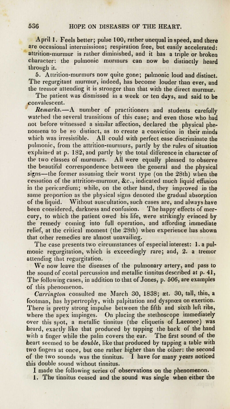 April 1. Feels better; pulse 100, rather unequal in speed, and there are occasional intermissions; respiration free, but easily accelerated: attrition-murmur is rather diminished, and it has a triple or broken character: the pulmonic murmurs can now be distinctly heard through it. 5. Attrition-murmurs now quite gone; pulmonic loud and distinct. The regurgitant murmur, indeed, has become louder than ever, and the tremor attending it is stronger than that with the direct murmur. The patient was dismissed in a week or ten days, and said to be convalescent. Remarks.—A number of practitioners and students carefully watched the several transitions of this case; and even those who had not before witnessed a similar affection, declared the physical phe- nomena to be so distinct, as to create a conviction in their minds which was irresistible. All could with perfect ease discriminate the pulmonic, from the attrition-murmurs, partly by the rules of situation explained at p. 182, and partly by the total difference in character of the two classes of murmurs. All were equally pleased to observe the beautiful correspondence between the general and the physical signs—the former assuming their worst type (on the 28th) when the cessation of the attrition-murmur, &c, indicated much liquid effusion in the pericardium; while, on the other hand, they improved in the same proportion as the physical signs denoted ihe gradual absorption of the liquid. Without auscultation, such cases are, and always have been considered, darkness and confusion. The happy effects of mer- cury, to which the patient owed his life, were strikingly evinced by the remedy coming into full operation, and affording immediate relief, at the critical moment (the 28th) when experience has shown that other remedies are almost unavailing. The case presents two circumstances of especial interest: 1. a pul- monic regurgitation, which is exceedingly rare; and, 2. a tremor attending that regurgitation. We now leave the diseases of the pulmonary artery, and pass to the sound of costal percussion and metallic tinnitus described at p. 41, The following cases, in addition to that of Jones, p. 506, are examples of this phenomenon. Carrington consulted me March 30, 183S; set. 30, tall, thin, a footman, has hypertrophy, with palpitation and dyspnoea on exertion. There is pretty strong impulse between the fifth and sixth left ribs, where the apex impinges. On placing the stethoscope immediately over this spot, a metallic tinnitus (the cliquetis of Laennec) was heard, exactly like that produced by tapping the back of the hand with a finger while the palm covers the ear. The first sound of the heart seemed to be double, like that produced by tapping a table with two fingefs at once, but one rather higher than the other: the second of the two sounds was the tinnitus. I have for many years noticed this double sound without tinnitus. I made the following series of observations on the phenomenon. 1. The tinnitus ceased and the sound was single when either the