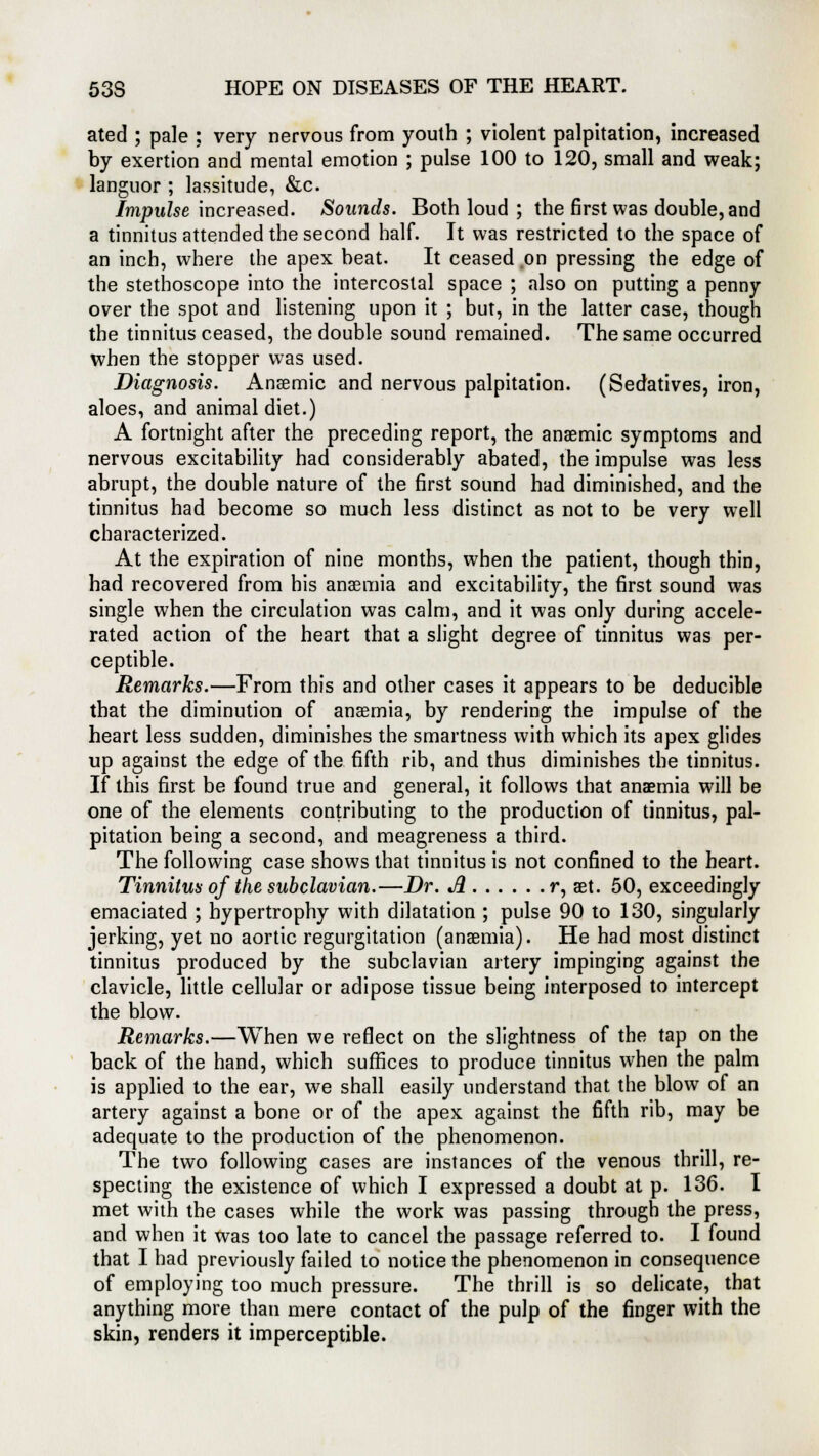 ated ; pale : very nervous from youth ; violent palpitation, increased by exertion and mental emotion ; pulse 100 to 120, small and weak; languor ; lassitude, &c. Impulse increased. Sounds. Both loud ; the first was double, and a tinnitus attended the second half. It was restricted to the space of an inch, where the apex beat. It ceased on pressing the edge of the stethoscope into the intercostal space ; also on putting a penny over the spot and listening upon it ; but, in the latter case, though the tinnitus ceased, the double sound remained. The same occurred when the stopper was used. Diagnosis. Anaemic and nervous palpitation. (Sedatives, iron, aloes, and animal diet.) A fortnight after the preceding report, the anaemic symptoms and nervous excitability had considerably abated, the impulse was less abrupt, the double nature of the first sound had diminished, and the tinnitus had become so much less distinct as not to be very well characterized. At the expiration of nine months, when the patient, though thin, had recovered from his anaemia and excitability, the first sound was single when the circulation was calm, and it was only during accele- rated action of the heart that a slight degree of tinnitus was per- ceptible. Remarks.—From this and other cases it appears to be deducible that the diminution of anaemia, by rendering the impulse of the heart less sudden, diminishes the smartness with which its apex glides up against the edge of the fifth rib, and thus diminishes the tinnitus. If this first be found true and general, it follows that anaemia will be one of the elements contributing to the production of tinnitus, pal- pitation being a second, and meagreness a third. The following case shows that tinnitus is not confined to the heart. Tinnitus of tlie subclavian.—Dr. A r, aet. 50, exceedingly emaciated ; hypertrophy with dilatation ; pulse 90 to 130, singularly jerking, yet no aortic regurgitation (anaemia). He had most distinct tinnitus produced by the subclavian artery impinging against the clavicle, little cellular or adipose tissue being interposed to intercept the blow. Remarks.—When we reflect on the slightness of the tap on the back of the hand, which suffices to produce tinnitus when the palm is applied to the ear, we shall easily understand that the blow of an artery against a bone or of the apex against the fifth rib, may be adequate to the production of the phenomenon. The two following cases are instances of the venous thrill, re- specting the existence of which I expressed a doubt at p. 136. I met with the cases while the work was passing through the press, and when it was too late to cancel the passage referred to. I found that I had previously failed to notice the phenomenon in consequence of employing too much pressure. The thrill is so delicate, that anything more than mere contact of the pulp of the finger with the skin, renders it imperceptible.