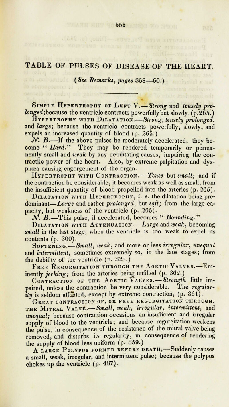 TABLE OF PULSES OF DISEASE OF THE HEART. (See Remarks, pages 358—60.) Simple Hypertrophy of Left V.—Strong and tensely pro- longed ;because the ventricle contracts powerfully but slowly, (p.265.) Hypertrophy with Dilatation.—Strong, tensely prolonged, and large; because the ventricle contracts powerfully, slowly, and expels an increased quantity of blood (p. 265.) JV*. B.—If the above pulses be moderately accelerated, they be- come  Hard.19 They may be rendered temporarily or perma- nently small and weak by any debilitating causes, impairing the con- tractile power of the heart. Also, by extreme palpitation and dys- pnoea causing engorgement of the organ. Hypertrophy with Contraction.— Tense but small; and if the contraction be considerable, it becomes weak as well as small, from the insufficient quantity of blood propelled into the arteries (p. 265). Dilatation with Hypertrophy, i. e. the dilatation being pre- dominant—Large and rather prolonged, but soft; from the large ca- pacity, but weakness of the ventricle (p. 265). JV. B.—This pulse, if accelerated, becomes  Bounding.''1 Dilatation with Attenuation.—Large and weak, becoming small in the last stage, when the ventricle is too weak to expel its contents (p. 300). Softening.—Small, weak, and more or less irregular, unequal and intermittent, sometimes extremely so, in the late stages; from the debility of the ventricle (p. 328.) Free Regurgitation through the Aortic Valves.—Em- inently jerking; from the arteries being unfilled (p. 362.) Contraction of the Aortic Valves.—Strength little im- paired, unless the contraction be very considerable. The regular- ity is seldom affected, except by extreme contraction, (p. 361). Great contraction of, or free regurgitation through, the Mitral Valve.— Small, weak, irregular, intermittent, and unequal; because contraction occasions an insufficient and irregular supply of blood to the ventricle; and because regurgitation weakens the pulse, in consequence of the resistance of the mitral valve being removed, and disturbs its regularity, in consequence of rendering the supply of blood less uniform (p. 359.) A large Polypus formed before death,—Suddenly causes a small, weak, irregular, and intermittent pulse; because the polypus chokes up the ventricle (p. 487).