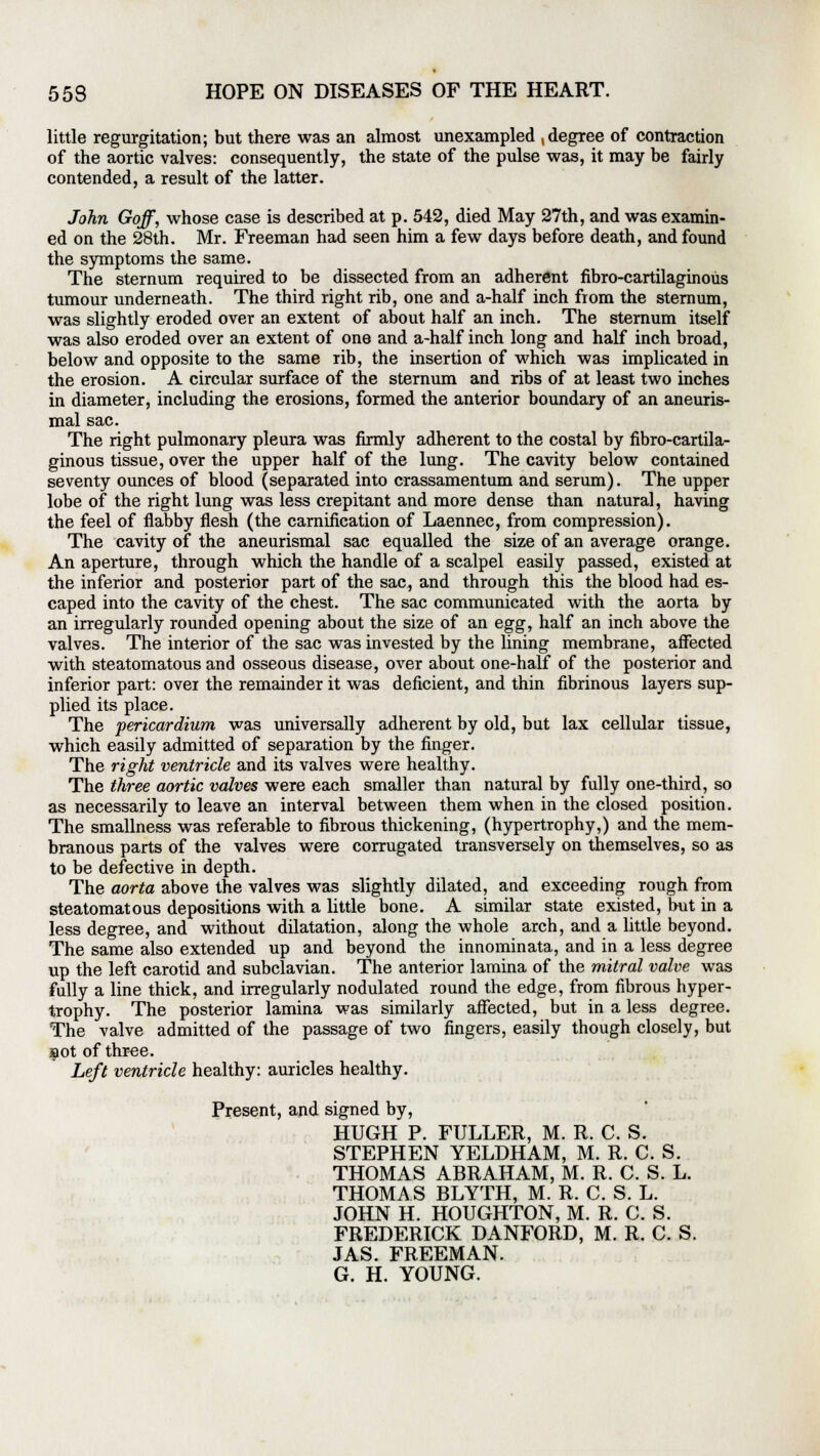 little regurgitation; but there was an almost unexampled , degree of contraction of the aortic valves: consequently, the state of the pulse was, it may be fairly contended, a result of the latter. John Goff, whose case is described at p. 542, died May 27th, and was examin- ed on the 28th. Mr. Freeman had seen him a few days before death, and found the symptoms the same. The sternum required to be dissected from an adherent fibro-cartilaginous tumour underneath. The third right rib, one and a-half inch from the sternum, was slightly eroded over an extent of about half an inch. The sternum itself was also eroded over an extent of one and a-half inch long and half inch broad, below and opposite to the same rib, the insertion of which was implicated in the erosion. A circular surface of the sternum and ribs of at least two inches in diameter, including the erosions, formed the anterior boundary of an aneuris- mal sac. The right pulmonary pleura was firmly adherent to the costal by fibro-cartila- ginous tissue, over the upper half of the lung. The cavity below contained seventy ounces of blood (separated into crassamentum and serum). The upper lobe of the right lung was less crepitant and more dense than natural, having the feel of flabby flesh (the carnification of Laennec, from compression). The cavity of the aneurismal sac equalled the size of an average orange. An aperture, through which the handle of a scalpel easily passed, existed at the inferior and posterior part of the sac, and through this the blood had es- caped into the cavity of the chest. The sac communicated with the aorta by an irregularly rounded opening about the size of an egg, half an inch above the valves. The interior of the sac was invested by the lining membrane, affected with steatomatous and osseous disease, over about one-half of the posterior and inferior part: over the remainder it was deficient, and thin fibrinous layers sup- plied its place. The pericardium was universally adherent by old, but lax cellular tissue, which easily admitted of separation by the finger. The right ventricle and its valves were healthy. The three aortic valves were each smaller than natural by fully one-third, so as necessarily to leave an interval between them when in the closed position. The smallness was referable to fibrous thickening, (hypertrophy,) and the mem- branous parts of the valves were corrugated transversely on themselves, so as to be defective in depth. The aorta above the valves was slightly dilated, and exceeding rough from steatomatous depositions with a little bone. A similar state existed, but in a less degree, and without dilatation, along the whole arch, and a little beyond. The same also extended up and beyond the innominata, and in a less degree up the left carotid and subclavian. The anterior lamina of the mitral valve was fully a line thick, and irregularly nodulated round the edge, from fibrous hyper- trophy. The posterior lamina was similarly affected, but in a less degree. The valve admitted of the passage of two fingers, easily though closely, but aot of three. Left ventricle healthy: auricles healthy. Present, and signed by, HUGH P. FULLER, M. R. C. S. STEPHEN YELDHAM, M. R. C. S. THOMAS ABRAHAM, M. R. C. S. L. THOMAS BLYTH, M. R. C. S. L. JOHN H. HOUGHTON, M. R. C. S. FREDERICK DANFORD, M. R. C. S. JAS. FREEMAN. G. H. YOUNG.