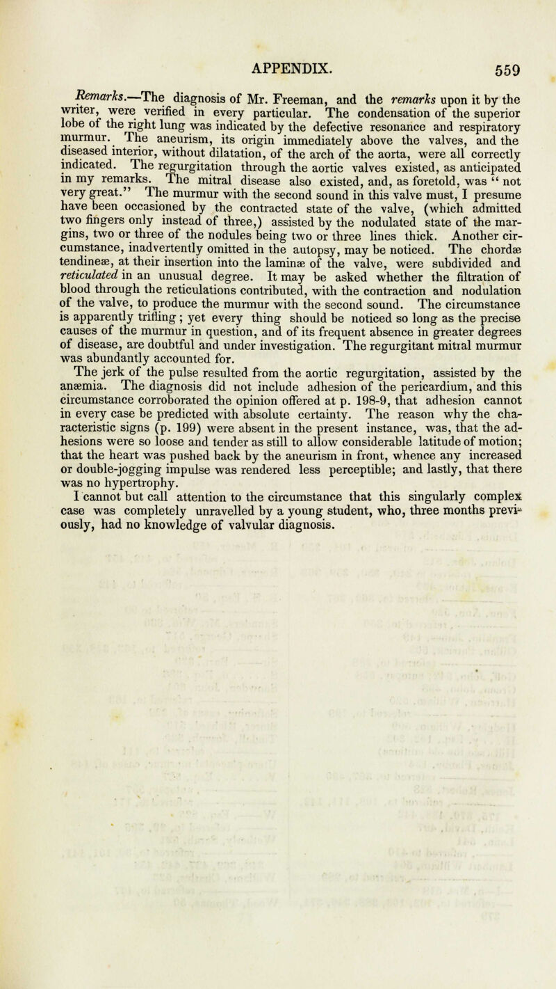 Remarks.—The diagnosis of Mr. Freeman, and the remarks upon it by the writer, were verified in every particular. The condensation of the superior lobe of the right lung was indicated by the defective resonance and respiratory murmur. The aneurism, its origin immediately above the valves, and the diseased interior, without dilatation, of the arch of the aorta, were all correctly indicated. The regurgitation through the aortic valves existed, as anticipated in my remarks. The mitral disease also existed, and, as foretold, was  not very great. The murmur with the second sound in this valve must, I presume have been occasioned by the contracted state of the valve, (which admitted two fingers only instead of three,) assisted by the nodulated state of the mar- gins, two or three of the nodules being two or three lines thick. Another cir- cumstance, inadvertently omitted in the autopsy, may be noticed. The chordae tendineae, at their insertion into the laminae of the valve, were subdivided and reticulated in an unusual degree. It may be asked whether the filtration of blood through the reticulations contributed, with the contraction and nodulation of the valve, to produce the murmur with the second sound. The circumstance is apparently trifling; yet every thing should be noticed so long as the precise causes of the murmur in question, and of its frequent absence in greater degrees of disease, are doubtful and under investigation. The regurgitant mitral murmur was abundantly accounted for. The jerk of the pulse resulted from the aortic regurgitation, assisted by the anaemia. The diagnosis did not include adhesion of the pericardium, and this circumstance corroborated the opinion offered at p. 198-9, that adhesion cannot in every case be predicted with absolute certainty. The reason why the cha- racteristic signs (p. 199) were absent in the present instance, was, that the ad- hesions were so loose and tender as still to allow considerable latitude of motion; that the heart was pushed back by the aneurism in front, whence any increased or double-jogging impulse was rendered less perceptible; and lastly, that there was no hypertrophy. I cannot but call attention to the circumstance that this singularly complex case was completely unravelled by a young student, who, three months prevp ously, had no knowledge of valvular diagnosis.