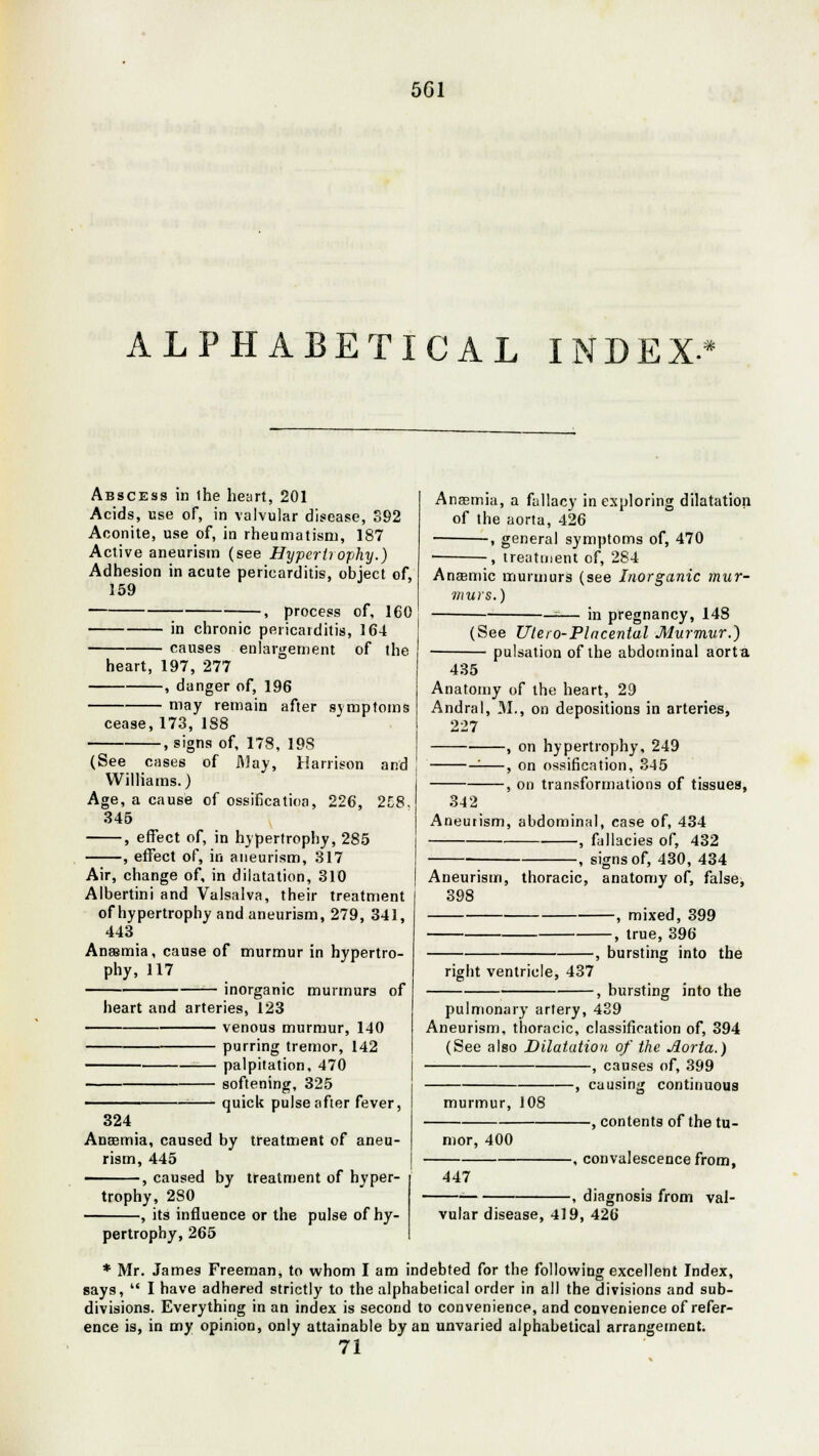 501 ALPHABETICAL INDEX* Abscess in ihe heart, 201 Acids, use of, in valvular disease, S92 Aconite, use of, in rheumatism, 187 Active aneurism (see Hypcrtiophy.) Adhesion in acute pericarditis, object of, 159 , process of, 160 in chronic pericarditis, 164 causes enlargement of the heart, 197, 277 , danger of, 196 may remain after symptoms cease, 173, 188 , signs of, 178, 198 (See cases of May, Harrison and Williams.) Age, a cause of ossificatioa, 226, 258. 345 , effect of, in hypertrophy, 285 , effect of, in aneurism, 317 Air, change of, in dilatation, 310 Albertini and Valsalva, their treatment of hypertrophy and aneurism, 279, 341, 443 Anaemia, cause of murmur in hypertro- phy, 117 — inorganic murmurs of heart and arteries, 123 venous murmur, 140 purring tremor, 142 — palpitation, 470 softening, 325 — quick pulse after fever, 324 Anaemia, caused by treatment of aneu- rism, 445 ———, caused by treatment of hyper- trophy, 280 -, its influence or the pulse of hy- pertrophy, 265 Anasmia, a fallacy in exploring dilatation of the aorta, 426 ■ , general symptoms of, 470 ■ , treatment of, 284 Anaemic murmurs (see Inorganic mur- murs.) —-— in pregnancy, 14S (See Ulero-Placental Murmur.) pulsation of the abdominal aorta 435 Anatomy of the heart, 29 Andral, M., on depositions in arteries, 227 , on hypertrophy, 249 ——, on ossification, 345 , on transformations of tissues, 342 Aneurism, abdominal, case of, 434 , fallacies of, 432 , signs of, 430, 434 Aneurism, thoracic, anatomy of, false, 398 , mixed, 399 -, true, 396 right ventricle, 437 -, bursting into the , bursting into the pulmonary artery, 439 Aneurism, thoracic, classification of, 394 (See also Dilatation of the Aorta.) , causes of, 399 -, causing continuous murmur, 108 mor, 400 -, contents of the tu- 447 vular disease, 419, 426 -, convalescence from, -, diagnosis from val- * Mr. James Freeman, to whom I am indebted for the following excellent Index, says,  I have adhered strictly to the alphabetical order in all the divisions and sub- divisions. Everything in an index is second to convenience, and convenience of refer- ence is, in my opinion, only attainable by an unvaried alphabetical arrangement. 71