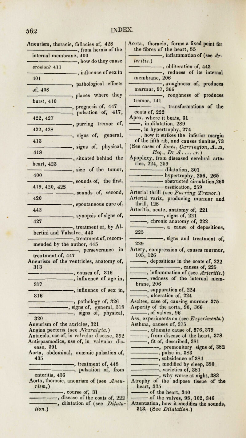 Aneurism, thoracic, fallacies of, 428 , from hernia of the internal membrane, 400 —, how do they cause erosion? 411 401 -, influence of sex in of, 40S burst, 410 422, 427 422, 428 413 418 heart, 423 400 419,420, 428 420 442 -, pathological effects -, places where they -, prognosis of, 447 -, pulsation of, 417, -, purring tremor of, -, signs of, general, -, signs of, physical, -, situated behind the -, size of the tumor, -, sounds of, the first, -, sounds of, second, -, spontaneous cure of, -, synopsis of signs of, 427 , treatment of, by Al- bertini and Valsalva, 443 -, treatment ©f, recom- mended by the author, 445 -, perseverance in treatment of, 447 Aneurisna of the ventricles, anatomy of, 313 , causes of, 316 , influence of age in, 317 316 —, influence of sex in, —, pathology of, 326 -, signs of, general, 318 —, signs of, physical, 320 Aneurism of the auricles, 321 Angina pectoris (see Neuralgia.) Antacids, use of, in valvular disease, 392 Antispasmodics, use of, in valvular dis- ease, 391 Aorta, abdominal, ana?mic pulsation of, 435 , treatment of, 448 , pulsation of, from enteritis, 436 Aorta, thoracic, forms a fixed point for the fibres of the heart, 85 , inflammation of (see Ar- teritis.) -, obliteration of, 443 , redness of its internal membrane, 206 , .roughness of, produces murmur, 97, 366 — , roughness of produces tremor, 141 , transformations of the coats of, 222 Apex, where it beats, 31 , in dilatation, 289 , in hypertrophy, 274 , how it strikes the inferior margin of the fifth rib, and causes tinnitus, 73 (See cases of Jones, Carrington, A...n, Esq., Br A r.) Apoplexy, from diseased cerebral arte- ries, 224, 259 dilatation, 301 hypertrophy, 256, 265 ■ obstructed circulation,260 ossification, 259 Arterial thrill (see Purring Tremor.) Arterial varix, producing murmur and thrill, 128 Arteritis, acute, anatomy of, 221 , signs of, 221 , chronic anatomy of, 222 -, a cause of depositions, 225 229 -, signs and treatment of, Artery, compression of, causes murmur, 105, 126 , depositions in the coats of, 222 , causes of, 225 , inflammation of (see Arteritis.) , redness of the internal mem- brane, 206 , suppuration of, 224 -, ulceration of, 224 Ascites, case of, causing murmur 375 Asperity of the aorta, 96, 366 , of valves, 96 Ass, experiments on (see Experiments.) Asthma, causes of, 375 , ultimate cause of, 376, 379 , from disease of the heart, 378 , fit of, described, 381 , premonitory signs of, 382 , pulse in, 383 , subsidence of 384 , modified by sleep, 380 , varieties of, 381 -, why worse at night, 383 Aorta, thoracic, aneurism of (see Aneu- | Atrophy of the adipose tissue of the rism,) -, course of, 31 •, disease of the coats of, 222 heart, 335 of the heart, 340 of the valves, 9S, 102, 346 , dilatation of (see JDiiata- Attenuation, how it modifies the sounds, tion.) I 313. (See Dilatation.)