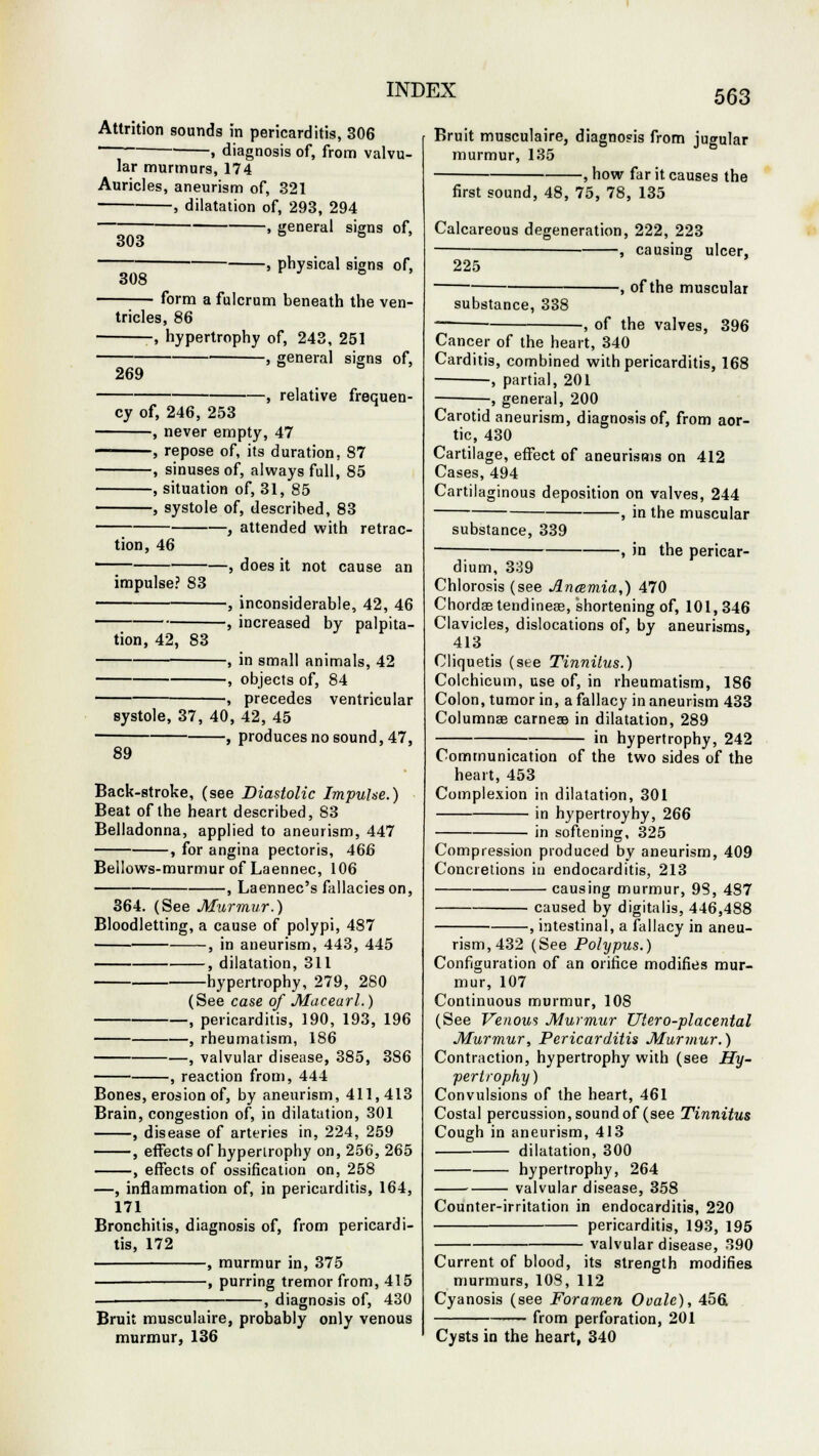 Attrition sounds in pericarditis, 306 , diagnosis of, from valvu- lar murmurs, 174 Auricles, aneurism of, 321 , dilatation of, 293, 294 , general signs of, 303 6 s » 308 , physical signs of, form a fulcrum beneath the ven- tricles, 86 , hypertrophy of, 243, 251 —• , general signs 269 of, relative frequen- cy of, 246, 253 , never empty, 47 , repose of, its duration. 87 , sinuses of, always full, 85 , situation of, 31, 85 , systole of, described, 83 , attended with retrac tion, 46 impulse? 83 tion, 42, 83 does it not cause an inconsiderable, 42, 46 increased by palpita- , in small animals, 42 , objects of, 84 , precedes ventricular systole, 37, 40, 42, 45 , produces no sound,47, 89 Back-stroke, (see Diastolic Impulse.) Beat of the heart described, 83 Belladonna, applied to aneurism, 447 , for angina pectoris, 466 Bellows-murmur of Laennec, 106 , Laennec's fallacies on, 364. (See Murmur.) Bloodletting, a cause of polypi, 487 , in aneurism, 443, 445 , dilatation, 311 hypertrophy, 279, 280 (See case of Macearl.) , pericarditis, 190, 193, 196 , rheumatism, 186 , valvular disease, 385, 386 reaction from, 444 Bones, erosion of, by aneurism, 411,413 Brain, congestion of, in dilatation, 301 , disease of arteries in, 224, 259 , effects of hypertrophy on, 256, 265 , effects of ossification on, 258 —, inflammation of, in pericarditis, 164, 171 Bronchitis, diagnosis of, from pericardi- tis, 172 , murmur in, 375 • , purring tremor from, 415 , diagnosis of, 430 Bruit musculaire, probably only venous murmur, 136 Bruit musculaire, diagnosis from jugular murmur, 135 , how far it causes the first sound, 48, 75, 78, 135 Calcareous degeneration, 222, 223 , causing ulcer, 225 substance, 338 -, of the muscular -, of the valves, 396 Cancer of the heart, 340 Carditis, combined with pericarditis, 168 ■, partial, 201 , general, 200 Carotid aneurism, diagnosis of, from aor- tic, 430 Cartilage, effect of aneurisms on 412 Cases, 494 Cartilaginous deposition on valves, 244 -, in the muscular substance, 339 -, in the pericar- dium, 339 Chlorosis (see Anaemia,) 470 Chordastendinese, shortening of, 101,346 Clavicles, dislocations of, by aneurisms, 413 Cliquetis (see Tinnitus.) Colchicum, use of, in rheumatism, 186 Colon, tumor in, a fallacy in aneurism 433 Columnse carnese in dilatation, 289 in hypertrophy, 242 Communication of the two sides of the heart, 453 Complexion in dilatation, 301 in hypertroyhy, 266 in softening, 325 Compression produced by aneurism, 409 Concretions in endocarditis, 213 causing murmur, 98, 487 caused by digitalis, 446,488 , intestinal, a fallacy in aneu- rism, 432 (See Polypus.) Configuration of an orifice modifies mur- mur, 107 Continuous murmur, 10S (See Venous Murmur liter o-placental Murmur, Pericarditis Murmur.) Contraction, hypertrophy with (see Hy- pertrophy) Convulsions of the heart, 461 Costal percussion, sound of (see Tinnitus Cough in aneurism, 413 dilatation, 300 hypertrophy, 264 valvular disease, 358 Counter-irritation in endocarditis, 220 pericarditis, 193, 195 valvular disease, 390 Current of blood, its strength modifies murmurs, 108, 112 Cyanosis (see Foramen Ovale), 456 from perforation, 201 Cysts in the heart, 340