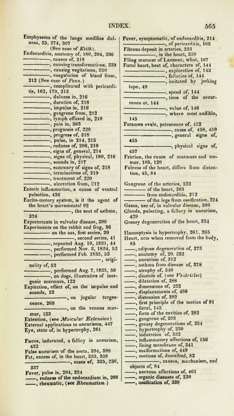 Emphysema of the lungs modifies dul- ness, 35, 274, 307 (See case of Keith). Endocarditis, anatomy of, 180. 204, 206 , causes of, 218 , causing transformations, 339 , causing vegitations, 350 -, coagulation of blood from, 212 (See case of Fenn.) -, complicated with pericardi- tis, 162, 179, 213 , dulness in, 216 , duration of, 218 , impulse in, 216 , gangrene from, 212 , lymph effused in, 210 , pain in, 363 , prognosis of, 220 , progress of, 218 , pulse, in 214, 215 , redness of, 206, 210 , signs of, general, 214 , signs of, physical, 180, 216 , sounds in, 217 , summary of signs of, 218 , terminations of, 219 , treatment of, 220 -, ulceration from, 212 Enteric inflammation, a cause of ventral pulsation, 436 Excito-motory system, is it the agent of the heart's movements? 92 , the seat of asthma, 376 Expectorants in valvular disease, 390 Experiments on the rabbit and frog, 36 on the ass, first series, 39 , second series, 41 , repeated Aug. 10, 1831, 44 , performed Nov. 3, 1S34, 52 , performed Feb. 1835, 53 , origi- nality of, 52 , performed Aug. 7, 1835, 56 -, on dogs, illustrative of inor- ganic murmurs, 122 Expiration, effect of, on the impulse and sounds, 33 —: % on jugular tumes- cence, 268 . , on the venous mur- mur, 133 Extention, (see Muscular Extension) External applications to aneurisms, 447 Eye, state of, in hypertrophy, 261 Faeces, indurated, a fallicy in aneurism, 432 False aneurism of the aorta, 394, 398 Fat, excess of, in the heart, 333, 838 . —=? , cases of, 335, 336, 337 Fever, pulse in, 204, 324 j redness of the endocardium in, 208 , rheumatic, (see Rheumatism.) Fever, symptomatic, of endocarditis, 214 , of pericarditis, 165 Fibrous deposit in arteries, 223 ■ , in the heart, 338 Filing murmur of Laennec, what, 107 Foetal heart, beat of, characters of, 144 1 , exploration of, 143 , fallacies of, 144 , imitated by jerking tape, 49 rence ot, 144 145 -, speed of, 144 •, time of the occur- -, value of, 146 -, where most audible, Foramen ovale, patescence of, 452 , cases of, 458, 459 . , general signs of, 455 -, physical signs of, 457 Friction, the cause of murmurs and tre- mor, 105,120 Fulness of the heart, differs from disten- tion, 45, 84 Gangrene of the arteries, 222 of the heart, 203 — from endocarditis, 212 —m 1— of the legs from ossification, 224 Gases, use of, in valvular disease, 390 Glands, pulsating, a fallacy in aneurism, 429 Greasy degeneration of the heart, 334 Haemoptysis in hypertrophy, 261, 265 Heart, acts when removed from the body, 85 —i—, adipose degeneration of, 373 , anatomy of, 29. 232 -. , aneurism of, 312 , asthma from disease of, 378 , atrophy of, 340 , diastole of, (see Ventricles) , dilatation of, 2S8 , dimensions of, 232 , displacements of, 490 , distension of, 292 , first principle of the motion of 91 , fetal, 143 ■ , form of the cavities of, 292 , gangrene of, 203 , greasy degenerations of, 334 , hypertrophy of, 230 , induration of, 332 , inflammatory affections of, 156 , lining membrane of, 341 , malformations of, 449 , motions of, described, 83 , causes, mechanism, and objects of, 84 , nervous affections of, 461 , organic diseases of, 230 , ossification of, 338