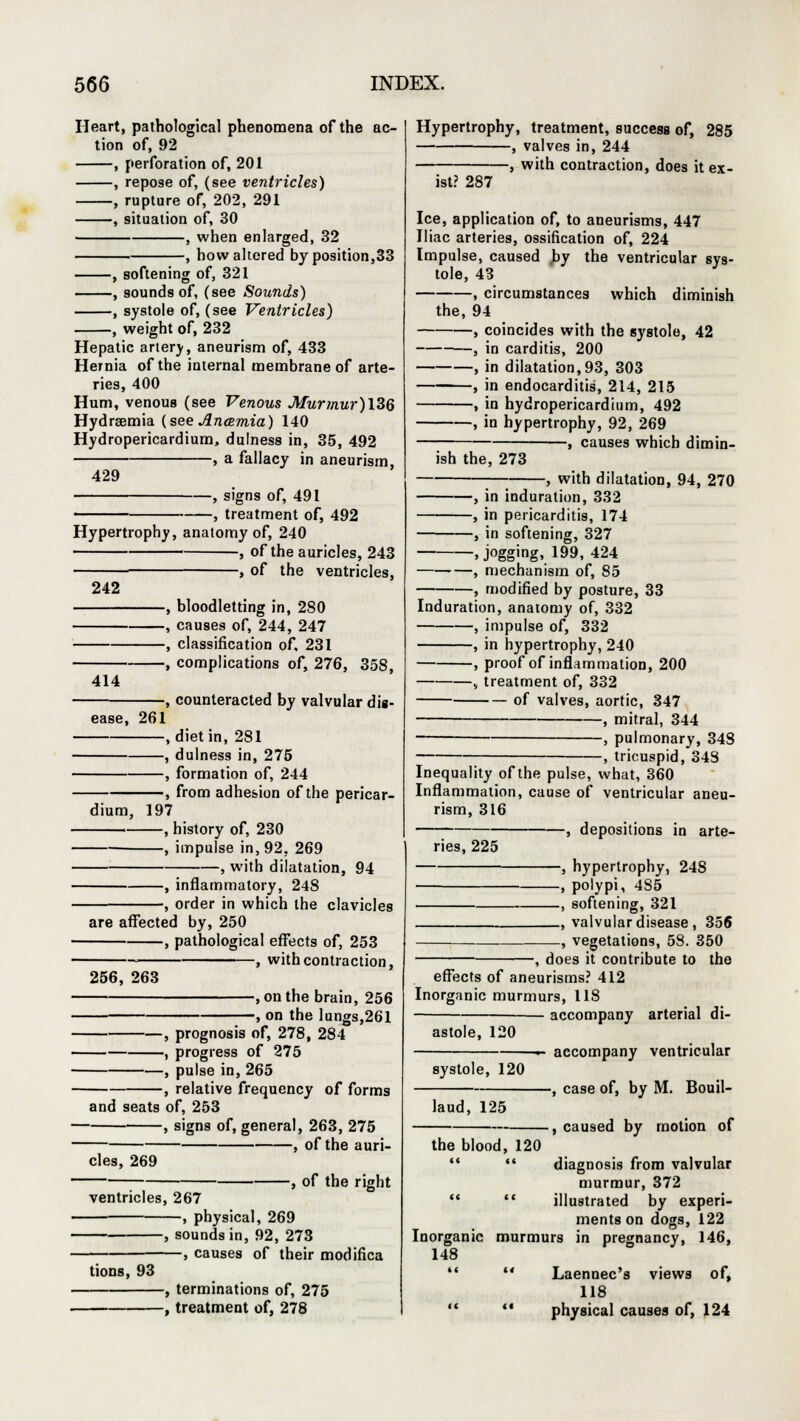 Heart, pathological phenomena of the ac- tion of, 92 , perforation of, 201 , repose of, (see ventricles) , rupture of, 202, 291 , situation of, 30 , when enlarged, 32 , how altered by position,33 , softening of, 321 , sounds of, (see Sounds) , systole of, (see Ventricles) -, weight of, 232 Hepatic artery, aneurism of, 433 Hernia of the internal membrane of arte- ries, 400 Hum, venous (see Venous Murmur)l3Q Hydremia (see Ancemia) 140 Hydropericardium, dulness in, 35, 492 , a fallacy in aneurism, 429 -, signs of, 491 , treatment of, 492 Hypertrophy, anatomy of, 240 , of the auricles, 243 , of the ventricles, 242 414 ease, 261 dium. -, bloodletting in, 280 -, causes of, 244, 247 -, classification of, 231 -, complications of, 276, 358, -, counteracted by valvular dig- l -, diet in, 281 -, dulness in, 275 -, formation of, 244 ■, from adhesion of the pericar- 197 —, history of, 230 —, impulse in, 92. 269 -, with dilatation, 94 , inflammatory, 248 , order in which the clavicles are affected by, 250 , pathological effects of, 253 , with contraction, 256, 263 , on the brain, 256 1 on the lungs,261 , prognosis of, 278, 284 , progress of 275 , pulse in, 265 , relative frequency of forms and seats of, 253 , signs of, general, 263, 275 , of the auri- cles, 269 ventricles, 267 -, physical, 269 j of the right tions, 93 -, sounds in, 92, 273 causes of their modifica -, terminations of, 275 -, treatment of, 278 Hypertrophy, treatment, success of, 285 , valves in, 244 , with contraction, does it ex- ist? 287 Ice, application of, to aneurisms, 447 Iliac arteries, ossification of, 224 Impulse, caused by the ventricular sys- tole, 43 , circumstances which diminish the, 94 , coincides with the systole, 42 , in carditis, 200 , in dilatation, 93, 303 , in endocarditis, 214, 215 , in hydropericardium, 492 , in hypertrophy, 92, 269 , causes which dimin- ish the, 273 ; , with dilatation, 94, 270 , in induration, 332 , in pericarditis, 174 , in softening, 327 »j°gging» 199, 424 , mechanism of, 85 , modified by posture, 33 Induration, anatomy of, 332 , impulse of, 332 , in hypertrophy, 240 , proof of inflammation, 200 , treatment of, 332 of valves, aortic, 347 , mitral, 344 , pulmonary, 348 , tricuspid, 343 Inequality of the pulse, what, 360 Inflammation, cause of ventricular aneu- rism, 316 —, depositions in arte- ries, 225 —, hypertrophy, 24S —, polypi, 4S5 —, softening, 321 —, valvular disease , 356 —, vegetations, 58. 350 does it contribute to the effects of aneurisms? 412 Inorganic murmurs, 118 — accompany arterial di astole, 120 systole, 120 laud, 125 the blood, 120 accompany ventricular -, case of, by M. Bouil- , caused by motion of diagnosis from valvular murmur, 372   illustrated by experi- ments on dogs, 122 Inorganic murmurs in pregnancy, 146, 148   Laennec's views of, 118   physical causes of, 124