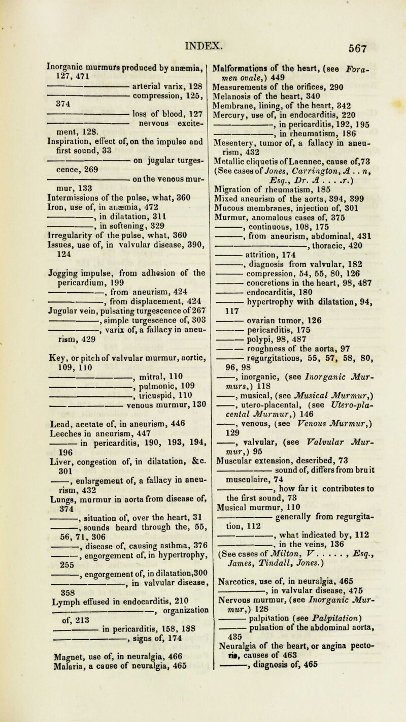 Inorganic murmurs produced by anaemia, 127, 471 arterial varix, 128 compression, 125, 374 ]oss 0f blood, 127 nervous excite- ment, 128. Inspiration, effect of,on the impulse and first sound, 33 — on jugular turges- — on the venous mur- cence, 269 mur, 133 Intermissions of the pulse, what, 360 Iron, use of, in ansemia, 472 , in dilatation, 311 , in softening, 329 Irregularity of the pulse, what, 360 Issues, use of, in valvular disease, 390, 124 Jogging impulse, from adhesion of the pericardium, 199 , from aneurism, 424 , from displacement, 424 Jugular vein, pulsating turgescence of 267 , simple turgescence of, 303 , varix of, a fallacy in aneu- rism, 429 Key, or pilch of valvular murmur, aortic, 109, 110 , mitral, 110 , pulmonic, 109 , tricuspid, 110 . venous murmur, 130 Lead, acetate of, in aneurism, 446 Leeches in aneurism, 447 in pericarditis, 190, 193, 194, 196 Liver, congestion of, in dilatation, &c 301 , enlargement of, a fallacy in aneu- rism, 432 Lungs, murmur in aorta from disease of, 374 , situation of, over the heart, 31 , sounds heard through the, 55, 56, 71, 306 , disease of, causing asthma, 376 engorgement of, in hypertrophy, 255 engorgement of, in dilatation,300 , in valvular disease, Malformations of the heart, (see Fora- men ovale,) 449 Measurements of the orifices, 290 Melanosis of the heart, 340 Membrane, lining, of the heart, 342 Mercury, use of, in endocarditis, 220 , in pericarditis, 192, 195 , in rheumatism, 186 Mesentery, tumor of, a fallacy in aneu- rism, 432 Metallic cliquetis of Laennec, cause of,73 (See cases of Jones, Carrington,A . . n, Esq., Dr. A . . . .r.) Migration of rheumatism, 185 Mixed aneurism of the aorta, 394, 399 Mucous membranes, injection of, 301 Murmur, anomalous cases of, 375 , continuous, 108, 175 , from aneurism, abdominal, 431 , thoracic, 420 358 Lymph effused in endocarditis, 210 , organization of, 213 in pericarditis, 158, 188 , signs of, 174 Magnet, use of, in neuralgia, 466 Malaria, a cause of neuralgia, 465 117 attrition, 174 , diagnosis from valvular, 182 compression, 54, 55, 80, 126 concretions in the heart, 98, 487 endocarditis, 180 hypertrophy with dilatation, 94, — ovarian tumor, 126 — pericarditis, 175 polypi, 98, 487 — roughness of the aorta, 97 regurgitations, 55, 57, 58, 80, 96, 98 , inorganic, (see Inorganic Mur- murs,) 118 , musical, (see Musical Murmur,) , utero-placental, (see Utero-pla- cental Murmur,) 146 , venous, (see Venous Murmur,) 129 , valvular, (see Valvular Mur- mur,) 95 Muscular extension, described, 73 sound of, differs from bru it musculaire, 74 , how far it contributes to the first sound, 73 Musical murmur, 110 generally from regurgita- tion, 112 , what indicated by, 112 , in the veins, 136 (See cases of Milton, V , Esq., James, Tindall, Jones.) Narcotics, use of, in neuralgia, 465 —, in valvular disease, 475 Nervous murmur, (see Inorganic Mur- mur,) 128 . palpitation (see Palpitation) . pulsation of the abdominal aorta, 435 Neuralgia of the heart, or angina pecto- ris, causes of 463 , diagnosis of, 465