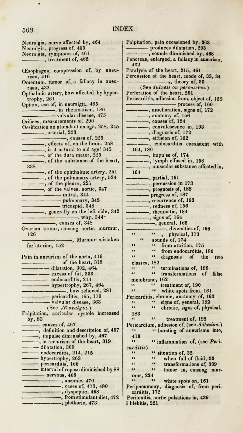 5G3 Neuralgia, nerve aftected by, 464 Neuralgin, progress of, 465 Neuralgia, symptoms of, 461 , treatment of, 465 (Esophagus, compression of, by aneu- rism, 416 Omentum, tumor of, a fallacy in aneu- rism, 432 Opthalmic artery, how affected by hyper- trophy, 261 Opium, use of, in neuralgia, 465 , in rheumatism, 186 valvular disease, 475 Orifices, measurements of, 290 Ossification an attendant on age, 258, 345 , arterial, 223 , causes of, 225 , effects of, on the brain, 253 , is it natural to old age? 345 , of the dura mater, 225 , of the substance of the heart, 338 -, of the ophthalmic artery, 261 -, of the pulmonary artery* 534 -, of the pleura, 225 -, of the valves, aortic, 347 mitral, 344 pulmonary, 348 tricuspid, 348 -, generally on the left side, 342 -, whv, 344- -, causes of, 34S Ovarian tumor, causing aortic murmur, 126 , Murmur mistaken for uterine, 152 Pain in aneurism of the aorta, 416 of the heart, 318 dilatation, 302, 464 excess of fat, 333 endocarditis, 214 hypertrophy, 267, 464 -, how relieved, 281 pericarditis, 165, 170 valvular disease, 363 (See Neuralgia.) Palpitation, auricular systole increased by, 83 , causes of, 467 , definition and description of, 467 , impulse diminished by, 467 , in aneurism of the heart, 319 dilatation, 300 endocarditis, 214, 215 hypertrophy, 263 pericarditis, 166 interval of repose diminished by 88 nervous, 468 , anaemic, 470 , cases of, 473, 480 , dyspeptic, 468 , from stimulant diet, 472 , plethoric, 473 Palpitation, pain occasioned by, 363 produces dilatation, 293 , sounds diminished by, 468 Pancreas, enlarged, a fallacy in aneurism, 432 Paralysis of the heart, 215, 461 Percussion of the heart, mode of, 33, 34 r, theory of, 33 (See dulvess on percussion.) Perforation of the heart, 201 Pericarditis, adhesion from, object of, 159 —■ process of, 160 , amelioration, signs of, 172 , anatomy of, 156 , causes of, 184 , convalescence in, 193 , diagnosis of, 172 , effusion of, 162 , endocarditis coexistent with 164, 180 , impulse of, 174 -, lymph effused in, 158 -, muscular substance affected in, 164 , partial, 161 , percussion in 173 , prognosis of, 188 progress of, 187 , recurrence of, 193 , redness of, 156 , rheumatic, 184 , signs of, 164 , general, 165 , diversities of, 166 M  , physical, 173  sounds of, 174 «  from attrition, 175   from endocarditis, 180 •« '* diagnosis of the two classes, 182  •* terminations of, 188   transformations of false membrane, 162 » •« treatment of, 190 M  white spots from, 161 Pericarditis, chronic, anatomy of, 163   signs of, general, 182   chronic, signs of, physical, 183 m  treatment of, 195 Pericardium, adhesion of, (see Adhesion.) '«  bursting of aneurisms into, 41Q   inflammation of, (see Peri- carditis) »«  situation of, 32 •«  when full of fluid, 33 M  transforma.ions of, 339   tumor in, causing mur- mur, 224   white spots on, 161 Peripneumony, diagnosis of, from peri- carditis, 172 Peritonitis, aortic pulsations in, 436 1 hlebitis, 221