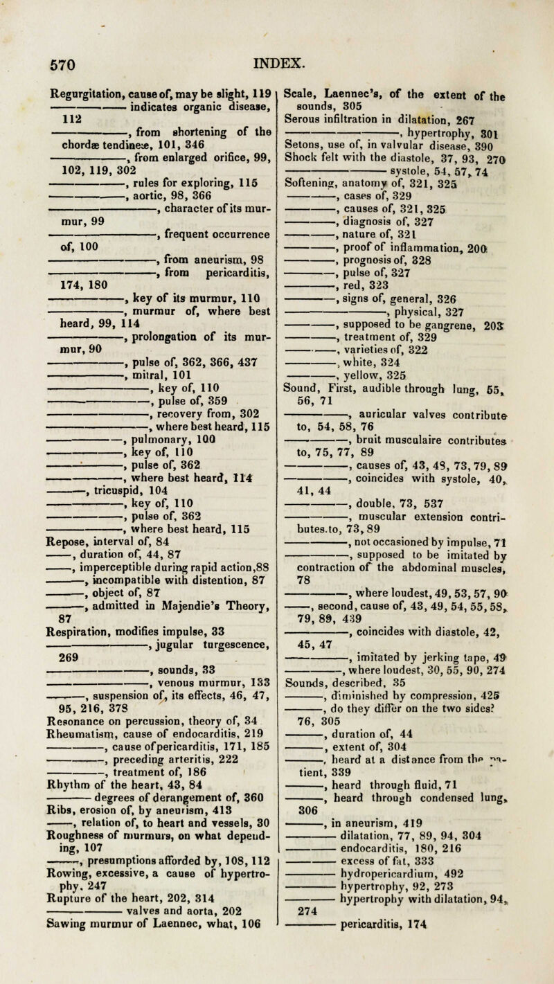 Regurgitation, cause of, may be slight, 119 ■ indicates organic disease, 112 , from shortening of the chordae tendinese, 101, 346 -, from enlarged orifice, 99, 102, 119, 302 , rules for exploring, 115 , aortic, 98, 366 , character of its mur- mur, 99 of, 100 -, frequent occurrence -, from aneurism, 98 -, from pericarditis, 174, 180 , key of its murmur, 110 , murmur of, where best heard, 99, 114 -, prolongation of its mur- mur, 90 -, pulse of, 362, 366, 437 -, milral, 101 , key of, 110 , pulse of, 359 , recovery from, 302 , where best heard, 115 -, pulmonary, 100 -, key of, 110 -, pulse of, 362 •, where best heard, 114 -, tricuspid, 104 , key of, 110 , pulse of, 362 -, where best heard, 115 Repose, interval of, 84 , duration of, 44, 87 , imperceptible during rapid action,88 ■, incompatible with distention, 87 , object of, 87 -, admitted in Majendie's Theory, 87 Respiration, modifies impulse, 33 ,jugular turgescence, 269 , sounds, 33 , venous murmur, 133 -—. , suspension of, its effects, 46, 47, 95, 216, 378 Resonance on percussion, theory of, 34 Rheumatism, cause of endocarditis, 219 , cause of pericarditis, 171, 185 1 , preceding arteritis, 222 , treatment of, 186 Rhythm of the heart, 43, 84 degrees of derangement of, 360 Ribs, erosion of, by aneurism, 413 , relation of, to heart and vessels, 30 Roughness of murmurs, on what depend- ing, 107 ~, presumptions afforded by, 108,112 Rowing, excessive, a cause of hypertro- phy. 247 Rupture of the heart, 202, 314 ■ valves and aorta, 202 Sawing murmur of Laennec, what, 106 Scale, Laennec's, of the extent of the sounds, 305 Serous infiltration in dilatation, 267 . hypertrophy, 301 Setons, use of, in valvular disease, 390 Shock felt with the diastole, 37, 93, 270 systole, 54, 57, 74 Softening, anatomy of, 321, 325 , cases of, 329 , causes of, 321, 325 , diagnosis of, 327 , nature of, 321 , proof of inflammation, 200. , prognosis of, 328 , pulse of, 327 , red, 323 , signs of, general, 326 , physical, 327 , supposed to be gangrene, 203 -, treatment of, 329 •> , varieties of, 322 .white, 324 -, yellow, 325 Sound, First, audible through lun, 65, 56, 71 , auricular valves contribute to, 54, 58, 76 -, bruit musculaire contributes to, 75, 77, 89 , causes of, 43, 48, 73, 79, 89 -, coincides with systole, 40, 41, 44 , double, 73, 537 , muscular extension contri- butes.to, 73,89 , not occasioned by impulse, 71 , supposed to be imitated by contraction of the abdominal muscles, 78 -, where loudest, 49, 53, 57, 90 —, second, cause of, 43, 49, 54, 55, 58, 79, 89, 439 -, coincides with diastole, 42, 45, 47 —, imitated by jerking tape, 49 -, where loudest, 30, 55, 90, 274 Sounds, described, 35 , diminished hy compression, 425 , do they differ on the two sides? 76, 305 , duration of, 44 , extent of, 304 , heard at a distance from th*» *a- tient, 339 , heard through fluid, 71 -, heard through condensed lung, 306 274 -, in aneurism, 419 — dilatation, 77, 89, 94, 304 — endocarditis, 180, 216 — excess of fat, 333 — hydropericardium, 492 - hypertrophy, 92, 273 hypertrophy with dilatation, 94, pericarditis, 174