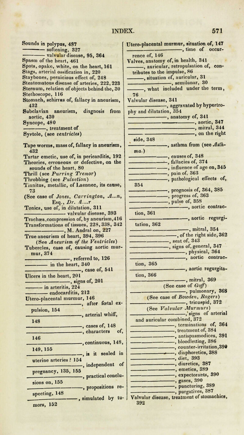 Sounds in polypus, 487 ■-— softening, 327 valvular disease, 95, 364 Spasm of the heart, 461 Spots, opake, white, on the heart, 161 Stags, arterial ossification in, 220 Staybones, pernicious effect of, 248 Steatomatous disease of arteries, 222,223 Sternum, relation of objects behind the, 30 Stethoscope, 116 Stomach, schirrus of, fallacy in aneurism, 432 Subclavian aneurism, diagnosis from aortic, 430 Syncope, 480 , treatment of Systole, (see ventricles) Tape worms, mass of, fallacy in aneurism, 432 Tartar emetic, use of, in pericarditis, 192 Theories, erroneous or defective, on the sounds of the heart, 80 Thrill (see Purring Tremor) Throbbing (see Pulsation) Tinnitus, metallic, of Laennec, its cause, 73 (See case of Jones, Carrington, A...n, Esq., Dr. A....r Tonics, use of, in dilatation, 311 valvular disease, 393 Trachsea,compression of, by aneurism,416 Transformations of tissues, 228,338, 342 , M. Andral on, 227 True aneurism of heart, 394, 396 (See Aneurism of the Ventricles) Tubercles, case of, causing aortic mur- mur, 374 , referred to, 126 in the heart, 340 -, case of, 541 Ulcers in the heart, 201 -, signs of, 201 in arteritis, 224 endocarditis, 212 Utero-placental murmur, 146 , after foetal ex- pulsion, 154 -, arterial whiff, 148 -, cases of, 148 -, characters of, 146 149,155 uterine arteries ? 154 pregnancy, 135, 155 sions on, 155 —, continuous, 148, -, is it sealed in Utero-placental murmur, situation of, 147 , time of occur- rence of, 146 Valves, anatomy of, in health, 341 f auricular, retropulsation of, con- tributes to the impulse, 86 , situation of, auricular, 31 —, semilunar, 30 specting, 148 mors, 152 independent of , practical conclu- —, propositions re- , simulated by tu- -, what included under the term, 76 Valvular disease, 341 , aggravated by hypertro- phy and dilatation, 354 , anatomy of, 341 , aortic, 347 , mitral, 344 i . , on the right side, 348 ma.) 354 tion, 361 -, asthma from (see Asth- -, causes of, 348 -, fallacies of, 374 -, influence of age on, 345 -, pain of, 363 -, pathological effects of, -, prognosis of, 364, 385 -, progress of, 363 -, pulse of, 358 —, aortic contrac- tation, 362 .—, aortic regurgi- , mitral, 354 , of the right side, 362 -, seat of, 343 -, signs of, general, 347 , physical, 364 , aortic contrac- tion, 365 tion, 366 , aortic regurgita- , mitral, 369 (See case of Goff) , pulmonary, 368 (See case of Bowden, Rogers) -, tricuspid, 372 (See Valvular Murmurs) -,'signs of arterial and auricular combined, 372 , terminations of, 364 , treatment of, 384 , antispasmodices, 391 , bloodletting, 386 , counter-irritation,399 4 , diaphoretics, 388 , diet, 393 -, diuretics, 387 —, emetics, 389 —, expectorants, 390 —, gases, 390 —, puncturing, 3S9 -, purgatives, 387 Valvular disease, treatment of stomachics, 392